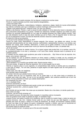 LA MISIÓN

Una vez repuestos de nuestra sorpresa, Ami se dispuso a explicarnos muchas cosas.
-Pronto en vuestros planetas ocurrirán cosas bastante desagradables...
-¿Como qué cosas, Ami?
-Muchos cambios geológicos, meteorológicos, biológicos, cataclismos, plagas. Aparte de nuevas enfermedades
que millones contraerán, pero que no afectarán a quienes mantengan cierta pureza interior...
-¿Debido a qué pasará todo eso? -preguntó Vinka, con ojos muy abiertos.
-Debido a dos factores. Primero, a que la ciencia ha sido utilizada en forma destructiva hacia la naturaleza. Eso
está produciendo desequilibrios muy graves. También las radiaciones mentales negativas que emiten los seres
humanos se acumulan peligrosamente en una capa de energías psíquicas que rodea vuestros mundos. Todo
eso está afectando mucho a esos dos seres vivientes que son la Tierra y Kía. El segundo factor no tiene que
ver con la participación humana. Se trata del desarrollo evolutivo natural de vuestros planetas.
El interés de Vinka se fue diluyendo.
-¿Y de qué mundo civilizado provengo yo, Ami?
-Vamos por parte. Estoy respondiendo tu primera pregunta. Ese proceso, que debiera ser natural, ha sido
acelerado prematuramente por las malas acciones, sentimientos y p         ensamientos humanos. Los cambios, que
debieran ser suaves, serán violentos, destructivos, a menos que la gente comience a vivir de acuerdo a la
armonía universal. Todavía se puede hacer mucho por disminuir las pérdidas de vidas, o la pérdida total...
-¿El fin del mundo?
-O el comienzo. Depende de ustedes mismos. Si no logran superar esta prueba final, si no cambian, será el fin,
se autodestruirán;pero si se unen y comienzan a vivir como Dios manda, entonces será el comienzo de un
verdadero paraíso.
-A ustedes nos les costaría nada ayudarnos para evitar la destrucción... -Dijo Vinka en tono de reproche. Ami,
alegre, como siempre, respondió:
-Ya les expliqué por qué no podemos intervenir en forma masiva y abierta: lo impide una ley universal que
debemos respetar. ¿Les gustaría que un alumno más avanzado diese por ustedes los exámenes en el colegio?
Aquello me entusiasmó.
-¡Sería fantástico! Yo no tendría que estudiar nada. Sacaría buenas notas y
-Eso sería trampa. -El gesto de Vinka fue reprensivo. Ami no tomó aquello muy en serio.
-Además si lograras pasar al curso siguiente, no comprenderías nada. Serías un estorbo para tus compañeros
y para todo el colegio... Por otro lado, perderías el orgullo legítimo de haber logrado subir de nivel gracias a tu
propio esfuerzo.
-Tienes razón, Ami -dije, con vergüenza.
Vinka también había comprendido.
-Es verdad. Sería feo que ustedes hicieran todo por nosotros.
-Y también sería feo que no hiciéramos nada. No se puede dejar a un niño correr hacia un precipicio sin
ayudarle para evitar que caiga. Tal vez no se nos permita sujetarlo, pero podemos advertirle que va por mal
camino. Es ésa justamente la misión que ustedes desempeñan.
-No comprendo muy bien... -dije.
-Yo sí -manifestó Vinka.
-Entonces explícamelo, por favor.
-Encarnamos en mundos incivilizados para ayudar a evitar que se destruyan.
-¡Perfecto! -exclamó Ami-. ¿Cómo lo supiste, Vinka?
-No sé...
-Es el sentido del que les hablé. Hay cosas que se presienten. Bastan dos o tres datos y lo demás queda claro.
Vinka volvió a la carga.
-Entonces, ¿de qué mundo provengo yo?
-Eso importa muy poco. De nada sirve volver al pasado; lo maravilloso está en el presente.
-Pero me gustaría mucho visitar mi planeta de origen, mi verdadero hogar...
-Cuando el amor nos revela el sentido de la existencia, todo el universo es nuestro hogar, y todos los seres son
nuestros hermanos -dijo Ami-. Ustedes forman parte de una misión de paz que está llegando a vuestros
planetas para servir de apoyo y enlace en la tarea de transformar, de civilizar, de humanizar vuestros mundos;
de hacer que dejen de ser lugares de guerra, competencia, injusticia y división, para que se transformen en
lugares de paz, de confraternidad, de alegría y de amor, como el resto del universo civilizado.
Una sombra opacó la mirada de Vinka.
-Cuando recuerdo los terri, me parece que en Kía eso será imposible.

                                                        16
 