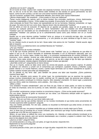 -¿Quiénes son los terri? -pregunté.
-En el mundo de Vinka -explicó Ami- existen dos especias humanas. Una es la de los swama. A ésa pertenece
ella. La otra es la de los terri. Estos últimos están divididos en dos bandos en guerra permanente: los terri
wacos, contra los terri zumbos. Los terri son unos seres humanos bastante belicosos…
-¡No son humanos! -protestó Vinka, visiblemente alterada- ¡Son simios! ¡Son monos intelectuales!
-¿Monos intelectuales? -No comprendí-. ¿Cómo puede un mono ser intelectual?
-Tienen mucha inteligencia, astucia, pero no tienen bondad. Son criminales, mentirosos, cínicos, deshonestos,
inmorales, materialistas y tiranos. -Vinka estaba muy enojada. Al escucharla, Ami soltó la risa y dijo:
-¡Qué andanada de flores! Pero haces mal expresándote así de tus hermanos. Deberías comprender, en lugar
de juzgar. No todos los terri son como dices. Algunos tienen más de setecientas "medidas".
Ami se refería al nivel de evolución. El disponía de un aparato con pantalla, capaz de ver el grado de luz
espiritual de cualquier persona o animal. Le decía "sensómetro". Dijo que bastaba con tener setecientas
"medidas" para ser rescatable por los extraterrestres en el caso de producirse un desastre irremediable. A las
setecientas "medidas" una persona ya es lo suficientemente buena como para merecer vivir en un mundo
civilizado.
Aquella vez no quiso decirme cuántas "medidas" tenía yo, porque si mi evolución era baja -dijo-, me podría
desmoralizar, y si era alta, podría envanecerme, y si una persona se pone vanidosa el ego le crece y sus
"medidas" bajan.
No me interesó mucho el asunto de los terri. Quise saber más acerca de mis "medidas". Intenté sacarle algún
dato al respecto.
-Entonces Vinka y yo debemos tener una cantidad fabulosa de "medidas"...
-¿Por qué, Pedrito?
-Porque provenimos de mundos civilizados...
-Ya te dije que muchas personas de tu mundo tienen más "medidas" que yo. La diferencia es que ellas no
saben lo que yo sé; no fueron educadas en ambientes favorables ni con la información adecuada, pero sus
almas tienen, en muchos casos, niveles muy altos, y no provienen necesariamente de mundos civilizados. Los
misioneros, como ustedes, durante sus vi das anteriores cometieron algunos errores, algunas faltas en contra
del amor. Como estos errores se deben pagar con servi cio, se les dio a elegir el tipo de labor que deberían
prestar para limpiarse. Ustedes eligieron libremente realizar la tarea que ejecutan.
-¿Qué falta cometí yo? -preguntamos al mismo tiempo.
-Eso ya no importa. Jamás se debe volver sobre los errores del pasado, ya sean propios o ajenos. Si ustedes
se dedican con esfuerzo a cumplir con el compromiso que contrajeron, quedarán limpios y brillantes. Luego
podrán retornar a un mundo fraternal y bueno, cuando hayan terminado con la misión consistente en ayudar a
civilizar vuestros mundos para evitar que desaparezcan.
-En mi planeta no hay terris -dije-, pero también me parece una labor casi imposible. ¿Cómo podremos
nosotros hacer algo?
-No será tan imposible como parece. En primer lugar, los acontecimientos que se avecinan les ayudarán,
porque muchos comprenderán que no pueden continuar así. En segundo lugar, las personas que anhelan un
gran cambio positivo constituyen la inmensa mayoría. Sólo necesitan orientación. En tercer lugar, y justamente
para eso último, están los misioneros, como ustedes... Son miles y miles.
-¡Miles y miles!
-Una verdadera "invasión extraterrestre", pero con fines de paz. Están en todas partes, en todos los trabajos,
en todas las empresas; cerca de la prensa, en radio, televisión, cargos públicos... En todo lugar hay al menos
uno.
-¡Es increíble! -exclamamos, porque nosotros no conocíamos ninguno-. ¿Cómo se les puede reconocer?
-Por sus obras. Siempre la gente se reconoce por sus obras. Los misioneros siempre están en lugares en
donde prestan servicio.
-¿Existe alguna forma de reconocerlos físicamente?
-Ninguna. Sólo por sus frutos, por sus obras habla cada cual.
-¿No va contra esa ley que prohibe intervenir en los mundos incivilizados el que tantos seres provenientes de
mundos superiores estén ayudando? -pregunté.
-Hay una medida permisible. Por otro lado, ustedes no recuerdan la información que antes tenían, al menos no
conscientemente.
Pensando en todo eso, me parecía imposible que yo hubiese venido de un mundo mejor que la Tierra.
-Ami, tú dices que yo provengo de un mundo civilizado, pero reconozco que tengo muchos defectos; en cambio
la gente que vi en Ofir era muy superior a mí...
-Bueno, es que tienes un defecto feo como una mambacha -rió-. Además, el medio ambiente incivilizado te ha
ido deformando más todavía, pero con servicio desinteresado vas a recobrar y superar tu anterior nivel. Poco a
poco te irás alejando de tu lobo interior.
-¿Qué es un lobo? -preguntó Vinka.
-Un animal parecido a un chug, pero con pelos, en lugar de plumas -respondió Ami.
Idiotamente se me ocurrió preguntar:
-¿Qué es un chug?
-Un animal parecido al lobo, pero con plumas, en lugar de pelos -respondió Ami, riendo a carcajadas.
                                                     17
 