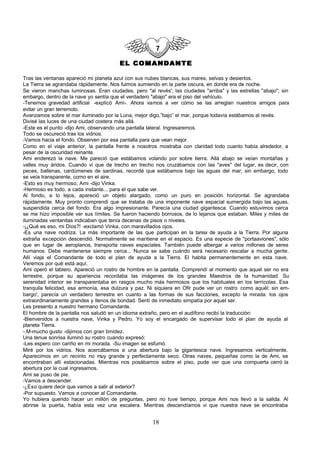 EL COMANDANTE

Tras las ventanas apareció mi planeta azul con sus nubes blancas, sus mares, selvas y desiertos.
La Tierra se agrandaba rápidamente. Nos fuimos sumiendo en la parte oscura, en donde era de noche.
Se vieron manchas luminosas. Eran ciudades, pero "al revés'; las ciudades "arriba" y las estrellas "abajo"; sin
embargo, dentro de la nave yo sentía que el verdadero "abajo" era el piso del vehículo.
-Tenemos gravedad artificial -explicó Ami-. Ahora vamos a ver cómo se las arreglan nuestros amigos para
evitar un gran terremoto.
Avanzamos sobre el mar iluminado por la Luna, mejor digo,”bajo” el mar, porque todavía estábamos al revés.
Divisé las luces de una ciudad costera más allá.
-Este es el punto -dijo Ami, observando una pantalla lateral. Ingresaremos.
Todo se oscureció tras los vidrios.
-Vamos hacia el fondo. Observen por esa pantalla para que vean mejor.
Como en el viaje anterior, la pantalla frente a nosotros mostraba con claridad todo cuanto había alrededor, a
pesar de la oscuridad reinante.
Ami enderezó la nave. Me pareció que estábamos volando por sobre tierra. Allá abajo se veían montañas y
valles muy áridos. Cuando vi que de trecho en trecho nos cruzábamos con las "aves" del lugar, es decir, con
peces, ballenas, cardúmenes de sardinas, recordé que estábamos bajo las aguas del mar; sin embargo, todo
se veía transparente, como en el aire.
-Esto es muy hermoso, Ami -dijo Vinka.
-Hermoso es todo, a cada instante... para el que sabe ver.
Al fondo, a lo lejos, apareció un objeto alargado, como un puro en posición horizontal. Se agrandaba
rápidamente. Muy pronto comprendí que se trataba de una imponente nave espacial sumergida bajo las aguas,
suspendida cerca del fondo. Era algo impresionante. Parecía una ciudad gigantesca. Cuando estuvimos cerca
se me hizo imposible ver sus límites. Se fueron haciendo borrosos, de lo lejanos que estaban. Miles y miles de
iluminadas ventanitas indicaban que tenía decenas de pisos o niveles.
-¡¿Qué es eso, mi Dios?! -exclamó Vinka, con maravillados ojos.
-Es una nave nodriza. La más importante de las que participan en la tarea de ayuda a la Tierra. Por alguna
extraña excepción descendió. Normalmente se mantiene en el espacio. Es una especie de "portaaviones", sólo
que en lugar de aeroplanos, transporta naves espaciales. También puede albergar a varios millones de seres
humanos. Debe mantenerse siempre cerca... Nunca se sabe cuándo será necesario rescatar a mucha gente.
Allí viaja el Comandante de todo el plan de ayuda a la Tierra. El habita permanentemente en esta nave.
Veremos por qué está aquí.
Ami operó el tablero. Apareció un rostro de hombre en la pantalla. Comprendí al momento que aquel ser no era
terrestre, porque su apariencia recordaba las imágenes de los grandes Maestros de la humanidad. Su
serenidad interior se transparentaba en rasgos mucho más hermosos que los habituales en los terrícolas. Esa
tranquila felicidad, esa armonía, esa dulzura y paz. Ni siquiera en Ofir pude ver un rostro como aquél; sin em-
bargo', parecía un verdadero terrestre en cuanto a las formas de sus facciones, excepto la mirada: los ojos
extraordinariamente grandes y llenos de bondad. Sentí de inmediato simpatía por aquel ser.
Les presento a nuestro hermano Comandante.
El hombre de la pantalla nos saludó en un idioma extraño, pero en el audífono recibí la traducción:
-Bienvenidos a nuestra nave, Vinka y Pedro. Yo soy el encargado de supervisar todo el plan de ayuda al
planeta Tierra.
-.M-mucho gusto -dijimos con gran timidez.
Una tenue sonrisa iluminó su rostro cuando expresó:
-Les espero con cariño en mi morada. -Su imagen se esfumó.
Miré por los vidrios. Nos acercábamos a una abertura bajo la gigantesca nave. Ingresamos verticalmente.
Aparecimos en un recinto no muy grande y perfectamente seco. Otras naves, pequeñas como la de Ami, se
encontraban allí estacionadas. Mientras nos posábamos sobre el piso, pude ver que una compuerta cerró la
abertura por la cual ingresamos.
Ami se puso de pie.
-Vamos a descender.
-¿Eso quiere decir que vamos a salir al exterior?
-Por supuesto. Vamos a conocer al Comandante.
Yo hubiera querido hacer un millón de preguntas, pero no tuve tiempo, porque Ami nos llevó a la salida. Al
abrirse la puerta, había esta vez una escalera. Mientras descendíamos vi que nuestra nave se encontraba


                                                      18
 