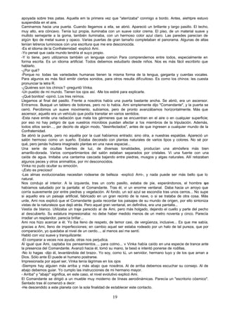 apoyada sobre tres patas. Aquella em la primera vez que "aterrizaba" conmigo a bordo. Antes, aiehtpre estuvo
suspendida en el aire.
Caminamos hacia una puerta. Cuando llegamos a ella, se abrió. Apareció un brillante y largo pasillo. El techo,
muy alto, era cóncavo. Tenía luz propia, iluminaba con un suave color crema. El piso, de un material suave y
mullido semejante a la goma, también iluminaba, con un hermoso color azul claro. Las paredes parecían de
algún tipo de metal suave y opaco. Varias puertas de gran tamaño completaban el panorama. Algunas de altas
tenían letreros luminosos con una escritura que me era desconocida.
-Es el idioma de la Confraternidad -explicó Ami.
-Yo pensé que cada mundo tendría el suyo propio.
-Y lo tiene, pero utilizamos también un lenguaje común Para comprendernos entre todos, especialmente en
forma escrita. Es un idioma artificial. Todos debemos estudiarlo desde niños. Nos es más fácil escribirlo que
hablarlo.
-¿Por qué?
-Porque no todas las variedades humanas tienen la misma forma de la lengua, garganta y cuerdas vocales.
Para algunos es más fácil emitir ciertos sonidos, para otros resulta dificultoso. Es como los chinos: les cuesta
pronunciar la letra R.
-¿Quiénes son los chinos? -preguntó Vinka.
-Un pueblo de mi mundo. Tienen los ojos así. -Me los estiré para explicarle.
-¡Qué bonitos! -opinó. Los tres reímos.
Llegamos al final del pasillo. Frente a nosotros había una puerta bastante ancha. Se abrió, era un ascensor.
Entramos. Busqué un tablero de botones, pero no lo había. Ami simplemente dijo "Comandante", y la puerta se
cerró. Percibimos un suave movimiento, subíamos, pero de pronto avanzábamos horizontalmente. Más que
ascensor, aquello era un vehículo que podía transitar en varios sentidos.
-Esta nave emite una radiación que mata los gérmenes que se encuentran en el aire o en cualquier superficie;
por eso no hay peligro de que vuestros microbios puedan afectar a !os miembros de la tripulación. Además,
todos ellos serán..., por decirlo de algún modo, "desinfectados", antes de que ingresen a cualquier mundo de la
Confraternidad.
Se abrió la puerta, pero no aquélla por la cual habíamos entrado; sino otra, a nuestras espaldas. Apareció un
salón hermoso como un sueño. Estaba decorado con plantas naturales de varios tipos y colores. No sé por
qué, pero jamás hubiera imaginado plantas en una nave espacial...
Una serie de ocultas fuentes de luz, de diversas tonalidades, producían una atmósfera más bien
amarillo-dorada. Varios compartimientos del salón estaban separados por cristales. Vi una fuente con una
caída de agua. Imitaba una cantarina cascada bajando entre piedras, musgos y algas naturales. Allí retozaban
algunos peces y otros animalitos, por mí desconocidos.
Vinka no pudo ocultar su emoción.
-¡Esto es precioso!
-Las almas evolucionadas necesitan rodearse de belleza -explicó Ami-, y nada puede ser más bello que lo
natural.
Nos condujo al interior. A la izquierda, tras un corto pasillo, estaba de pie, esperándonos, el hombre q      ue
habíamos saludado por la pantalla: el Comandante. Tras él, vi un enorme ventanal. Daba hacia un arroyo que
corría suavemente por entre piedras y vegetación. Al fondo, un sol azul se escondía tras unos cerros... No supe
si aquello era un paisaje artificial, fabricado en un gran recinto de la nave, o si se trataba de otra cosa. Más
urde, Ami nos explicó que el Comandante gusta recordar los paisajes de su mundo de origen, por ello sintoniza
vistas de la naturaleza que dejó atrás. Pero aquel gran ventanal, en definitiva, era una pantalla...
Vestía de blanco. Utilizaba un traje parecido al de Ami, pero más holgado, dejando el cuello y parte del pecho
al descubierto. Su estatura impresionaba: no debe haber medido menos de un metro noventa y cinco. Parecía
irradiar un resplandor, parecía brillar...
Ami nos hizo acercar a él. Yo iba lleno de respeto, de temor casi, de vergüenza, inclusive... Es que me sabía,
gracias a Ami, lleno de imperfecciones; en cambio aquel ser estaba rodeado por un halo de tal pureza, que por
comparación, yo quedaba al nivel de un cerdo..., al menos así me sentí.
Habló con voz suave y tranquilizante:
-El comparar a veces nos ayuda, otras nos perjudica.
Al igual que Ami, captaba los pensamientos..., para colmo... v Vinka había caído en una especie de trance ante
la presencia del Comandante. Avanzó hacia él, tomó su mano, la besó e intentó ponerse de rodillas.
-No lo hagas -dijo él, levantándola del brazo-. Yo soy, como tú, un servidor, hermano tuyo y de los que aman a
Dios. Sólo ante El puede el humano postrarse.
Impresionada por aquel ser, Vinka tenía lágrimas en los ojos
-Siempre hay alguien más arriba y más abajo que nosotros. Al de arriba debemos escuchar su consejo. Al de
abajo debemos guiar. Yo cumplo las instrucciones de mi hermano mayor.
- Arriba" y "abajo" significa, en este caso, el nivel evolutivo explicó Ami.
El Comandante se dirigió a un mueble muy moderno de líneas aerodinámicas. Parecía un "escritorio cósmico".
Sentado tras él comenzó a decir:
-He descendido a este planeta con la sola finalidad de establecer este contacto.

                                                      19
 