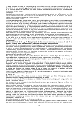 En aquel momento no capté la trascendencia de lo que decía; no pude concebir la grandeza del hecho: el
Comandante de una operación gigantesca, llevada a cabo por seres extraterrestres, descendiendo a la Tierra
en su nave del tamaño de una ciudad, con miles, o tal vez millones de tripulantes a bordo, solamente para
comunicarse con dos niños...
Ami intervino:
-Ustedes llevarán su mensaje a vuestros mundos. Lo que va a decirles sirve tanto para la Tierra como para Kía,
porque el Comandante está comunicado con nuestro hermano que dirige el plan de ayuda a Kía. Ambos
mundos están en situación semejante. Presten atención.
El Comandante tomó la palabra:
-Como se les ha informado, ustedes están insertos dentro del gigantesco Plan Cósmico Evolutivo para vuestros
mundos. En este Plan participamos una gran cantidad de servidores. Algunos, encarnados en esos mundos
participan en forma, por el momento, inconsciente; otros lo hacen conscientemente. Hermanos de planetas
superiores a los vuestros también trabajan en esta misión de ayuda y por último, otros hermanos que ya no
están sujetos a las limitaciones de un cuerpo densamente material colaboran estrechamente en el Plan. Todos
lo hacemos a tiempo completo, hasta el último aliento de vida en el cuerpo que ocupamos, hasta que el Intimo
nos llame a servirle en otros planos. De esta labor desinteresada no esperamos otra recompensa que la de
cumplir con el dictado de nuestra conciencia. Sólo nos mueve el amor.
Deben saber que se aproximan cambios muy importantes y profundos. Nosotros estamos haciendo cuanto
podemos para evitar el impacto negativo de esos acontecimientos, el resto deberán hacerlo ustedes mismos.
Deben comprender que lo que rige el fluir de la vida en el universo es el Espíritu de la Fuerza Creadora, el cual
es todo amor. Si no se rigen por el amor, están actuando en contra del sentido natural del universo, por lo
tanto, no pueden tener armonía en vuestras vidas personales ni en vuestras relaciones sociales o
internacionales.
El desconocimiento de la Ley de Dios por parte de las inmensas nayorías, es la causa, la raíz de la
dolorosa situación por la que atraviesan, y que puede llevarles a la destrucción total.
Estamos inspirando a muchas personas en todos los países. -Nosotros enviamos mensajes con enseñanzas e
instrucciones, pero no podemos evitar que algunos de ellos sean distorsionados por las creencias particulares
de quienes los reciben. Esto produce confusión y desaliento, pero día a día todo irá siendo cada vez más claro.
También estamos inspirando obras literarias, musicales, películas y otras manifestaciones culturales. Haremos
cuanto sea posible para que sean muy difundidas, porque son una semilla de amor para las conciencias, y
también una preparación para el "gran encuentro".
Ami intervino para explicar a qué se refería:
-No siempre estarán separados de vuestros hermanos del universo. Cuando dejen de vivir divididos, en
injusticia y violencia, ignorando al Rector del universo, el Amor, ingresarán a la confraternidad.
«Algo como para el año cinco mil quinientos", pensé al recordar a la gente de las calles de mi mundo. El
Comandante, por supuesto, me "escuchó".
-Si no fuera a ocurrir algo diferente, el proceso podría tardar milenios, o nunca realizarse; pero se avecinan
fenómenos que no podrán ser explicados por ninguna teoría. En esos momentos deberán recordar nuestras
palabras, expresadas tambien por Maestros de la historia y actuales. Deberán comprender que lo único que
puede salvarles de la destrucción inmitente es el reconocer la universalidad del amor, y regirse por él
en todos los dominios de vuestras vidas. Si no lo hacen, no merecerán ni podrán sobrevivir.
Rescataremos a quienes sí lo hayan hecho. El "trigo" será separado de la "cizaña".
El Plan en el que nos encontramos sirviendo es un Plan Divino, decretado por los designios del Creador, desde
la eternidad. Nosotros somos sus ejecutores.
Se puso de pie.
-Eso es todo, queridos niños. Ahora les dejo en manos del Capitán que dirige el trabajo que estamos
efectuando para evitar grandes pérdidas de vidas en este punto del planeta.
En ese momento ingresó el hombre de quien se hablaba. Vestido como nuestro pequeño amigo, no tan alto
como el Comandante, nos dijo:
-Voy a mostrarles cómo vamos a disminuir los efectos de un sismo que se aproxima. Síganme, por favor -nos
guió con cariño y gran suavidad.
-Vayan con Dios -expresó el Comandante, mientras ponía sus grandes manos sobre nuestros hombros-, y
recuerden que ustedes están protegidos. Nunca teman. Nosotros les salvaremos de todos los peligros, pero no
abusen de esa protección cometiendo violaciones a lo natural y prudente. En esos casos no podremos hacer
nada. No olviden estampar mi mensaje en vuestros libros. Si pudiéramos, lo proclamaríamos desde los
altavoces de nuestras naves, nos introduciríamos en vuestras emisiones radiales y televisivas, nos haríamos
plenamente visibles; pero no nos está permitido hacerlo. Sólo podemos enviar nuestra palabra fraterna
mediante canales que pueden ser comprobados únicamente por el sentir interno, justamente lo que deben
desarrollar para evolucionar y salvarse. Esa es otra poderosa razón que nos impide mostrarnos abierta y
masivamente... Mediten en ello.
Nos dejó en la puerta del ascensor. Lo último que nos dijo fue:
-Mi amado hermano mayor me encarga transmitirles su gran amor por todos los que sufren y padecen. Quiere
que sepan que no ha descansado un solo día desde la aparición del hombre, y que no lo hará hasta que vivan

                                                       20
 