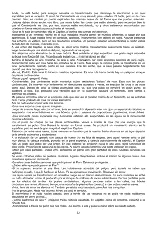 funde, no está hecho para energía, necesita un transformador que disminuya la electricidad a un nivel
soportable para el receptor. El nivel del Comandánte es muy elevado para ustedes. El habla, pero no le com-
prenden bien; en cambio yo puedo explicarles las mismas cosas de tal forma que me puedan entender.
Ustedes deben ahora escibir otro libro, que relate todas las cosas que están viviendo, pero recuerdan bien lo
que el Comandante les dijo; por eso, cuando estén escribiendo, yo y otros estaremos comunicados con
ustedes en forma telepática para activarles el recuerdo.
-Esta es la sala de comandos -dijo el Capitán, al abrirse las puertas del ascensor.
Ingresamos a un inmenso recinto en el cual trabajaba mucha gente de mundos diferentes, a juzgar por sus
apariencias. El lugar estaba lleno de pantallas, aparatos, instrumentos con tablero de luces. Algunas personas
nos echaron un vistazo, pero no les resultamos extraños. Al parecer, estaban acostumbrados a recibir visitas
de todo tipo de mundos, civilizados o no.
A una orden del Capitán, la nave vibró, se elevó unos metros trasladándose suavemente hacia un costado,
luego descendió por una abertura del piso, ingresando a las aguas.
Nos alejamos unos kilómetros de la nave nodriza. Más adelante vi algo espantoso: una grieta negra asomaba
su boca en el fondo del mar. Poco después estuvimos ... ¡internándonos en ella!
Tendría el tamaño de una montaña, de lado a lado. Avanzamos por entre siniestras salientes de roca negra,
descendiendo cada vez más hacia las entrañas de la Tierra. Más abajo, la inmesa grieta se transformó en un
túnel perfectamente redondo pulido en sus paredes. Era tan ancho, que la nave pasaba holgadamente. Me
pareció una obra de ingeniería.
-Así es, Pedrito. Este túnel lo hicieron nuestros ingenieros. Es una ruta hacia donde hay un peligroso choque
de placas continentales.
-Placas ¿qué? -preguntó Vinka.
-Continentales. Los continentes están montados sobre verdaderas "balsas" de roca. Esas son las placas
continentales. Se mueven muy lentamente, en direcciones opuestas a veces, se empujan las unas a las otras
como aquí. Dentro de poco la fuerza acumulada será tal, que una placa se romperá en algún punto, se
quebrará la roca. Eso producirá una vibración que en la superficie causará un terremoto, pero vamos a
disminuir los efectos.
Me pareció terrorífico estar en el epicentro, más que eso: en el corazón mismo de un terremoto, en las entrañas
de la Tierra, ¡rodeado de roca por varios kilómetros!
Ami no pudo evitar sonreír ante mis temores.
-Esta nave soporta cosas que no imaginas...
Luego de avanzar largo rato por el túnel, éste se ensanchó. Apareció ante mis ojos un espectáculo fabuloso e
inesperado: nos encontrábamos en una bóveda, gruta o caverna de proporciones gigantescas, incalculables.
Unas cincuenta naves espaciales muy iluminadas estaban allí, suspendidas en las aguas de la monumental
caverna submarina.
-En el punto de choque de las placas continentales vamos a irradiar la roca con una energía que la
transformará en polvo. Esto liberará la tensión en forma suave. Se producirá un movimiento sísmico en la
superficie, pero no será de gran magnitud -explicó el Capitán.
Pasamos por entre esas naves, todas menores en tamaño que la nuestra, hasta situarnos en un lugar especial
de la bóveda submarina y subterránea.
A la indicación de un operario con cabeza de huevo (no es falta de respeto, pero aquel hombre tenía la piel
muy blanca, la cabeza ovalada, puntuda en la parte superior, y carecía absolutamente de cabello), el Capitán
hizo un gesto que debió ser una orden. En ese instante se dirigieron hacia lo alto unos rayos luminosos de
color verde. Provenían de cada una de las naves. Al ocurrir aquello sentimos una fuerte vibración en el piso.
-Miren por esas pantallas -indicó Ami, señalando un panel con gran cantidad de ellas. Muchas personas las
vigilaban.
Se veían coloridas vistas de pueblos, ciudades, lugares despoblados. Incluso el interior de algunas casas. Sus
moradores aparecían durmiendo.
-En estas casas habitan personas que participan en el Plan. Debemos protegerlas. .
-¿Saben ellas que participan en el Plan?
-Si lo supieran, estarían al aire libre. Les hubiéramos advertido del peligro, pero todavía no saben que
participan en esto, o que lo harán en el futuro. Ya se aproxima el movimiento. Observen sin temor.
Los rayos verdes se transformaron en amarillos, luego en un blanco deslumbrante. En esos instantes se sintió
un ruido atronador, como el producido por el choque de millones de rocas subterráneas. Por las pantallas pude
ver los efectos del temblor: los postes tambaleaban, algunas personas salían a las calles, los árboles
cimbraban sus ramas. Al mismo tiempo, una montaña de piedrecillas comenzó a caer sobre nuestras naves.
Vinka, llena de temor se aferró a mí. También yo estaba muy asustado, pero Ami nos tranquilizó:
-No se preocupen. Nada nos ocurrirá. Miren, ya pasó el temblor.
El movimiento y el ruido habían cesado, pero a través de las ventanas no se podía ver nada: estábamos
sepultados en polvo de roca...
-¿Cómo saldremos de aquí? -preguntó Vinka, todavía asustada. El Capitán, cerca de nosotros, escuchó a la
niña de Kía.
-Avanzaremos a través del polvo que nos rodea. -Se acercó a ella y puso la mano sobre su rosado cabello.

                                                     22
 