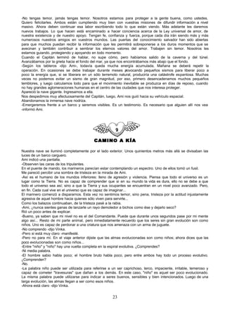 -No tengas temor, jamás tengas temor. Nosotros estamos para proteger a la gente buena, como ustedes.
Quiero felicitarles. Ambos están cumpliendo muy bien con vuestras misiones de difundir información a nivel
masivo. Ahora deben continuar esa labor escribiendo todo lo que están viendo. Más adelante les daremos
nuevos trabajos. Lo que hacen está encaminado a hacer conciencia acerca de la Ley universal de amor, de
nuestra existencia y de nuestro apoyo. Tengan fe, confianza y fuerza, porque cada día irán siendo más y más
numerosos nuestros amigos en vuestros mundos. Las puertas del conocimiento salvador han sido abiertas
para que muchos puedan recibir la información que les permitirá sobreponerse a los duros momentos que se
avecinan y también contribuir a sembrar los eternos valores del amor. Trabajen sin temor. Nosotros les
estamos guiando, protegiendo y apoyando en todo momento.
Cuando el Capitán terminó de hablar, no supe cómo, pero habíamos salido de la caverna y del túnel.
Avanzábamos por la grieta hacia el fondo del mar, ya que nos encontrábamos más abajo que el fondo.
-Según los tableros -dijo Ami-, todavía queda mucha energía acumulada. Mañana se deberá repetir la
operación. En ocasiones se debe trabajar durante meses p      rovocando pequeños sismos para liberar poco a
poco la energía que, si se liberara en un sólo terremoto natural, produciría una catástrofe espantosa. Muchas
veces no podemos evitar un sismo de gran magnitud, por eso, primero desencadenamos muchos pequeños
temblores, y luego calculamos todo para que el movimiento inevitable se produzca en días de reposo, cuando
no hay grandes aglomeraciones humanas en el centro de las ciudades que nos interesa proteger.
Apareció la nave gigante. Ingresamos a ella.
Nos despedimos muy afectuosamente del Capitán, luego, Ami nos guió hacia su vehículo espacial.
Abandonamos la inmensa nave nodriza.
-Emergeremos frente a un barco y seremos visibles. Es un testimonio. Es necesario que alguien allí nos vea
-informó Ami.




                                           CAMINO A KÍA

Nuestra nave se iluminó completamente por el lado exterior. Unos quinientos metros más allá se divisaban las
luces de un barco carguero.
Ami indicó una pantalla.
-Observen las caras de los tripulantes.
En el puente de mando, los marineros parecían estar contemplando un espectro. Uno de ellos tomó un fusil.
Me pareció percibir una sombra de tristeza en la mirada de Ami.
-Así es el humano de los mundos inferiores: lleno de agresión y violencia. Piensa que todo el universo es un
lugar como la Tierra. No es capaz de comprender que si en su mundo la vida es dura, ello no se debe a que
todo el universo sea así; sino a que la Tierra y sus ocupantes se encuentran en un nivel poco avanzado. Pero,
en fin. Cada cual vive en el universo que es capaz de imaginar...
El marinero comenzó a dispararnos. Esta vez no sentimos temor, sino pena, tristeza por la actitud injustamente
agresiva de aquel hombre hacia quienes sólo viven para servirte...
Como los balazos continuaban, de la tristeza pasé a la rabia.
-Ami, ¿nunca sientes ganas de lanzarle un rayo demoledor a bichos como ése y dejarlo seco?
Rió un poco antes de explicar.
-Bueno, ya saben que mi nivel no es el del Comandante. Puede que durante unos segundos pase por mi mente
algo así... Resto de mi parte animal, pero inmediatamente recuerdo que los seres sin gran evolución son como
niños. Uno es capaz de perdonar a una criatura que nos amenaza con un arma de juguete.
-No comprendo -dijo Vinka.
-Pero si está muy claro -manifesté.
-Pero no para mí. En el viaje anterior dijiste que las almas evolucionadas son como niños; ahora dices que las
poco evolucionadas son como niños...
-Entre "niño" y "niño" hay una vuelta completa en la espiral evolutiva. ¿Comprendes?
-Ni media palabra.
-El hombre sabio habla poco; el hombre bruto habla poco, pero entre ambos hay todo un proceso evolutivo.
¿Comprenden?
-No.
-La palabra niño puede ser utilizada para referirse a un ser caprichoso, terco, impaciente, irritable, temeroso y
capaz de cometer "travesuras" que dañan a los demás. En este caso, "niño" es aquel ser poco evolucionado.
La misma palabra puede utilizarse para indicar a seres buenos, sensibles y bien intencionados. Luego de una
larga evolución, las almas llegan a ser como esos niños.
-Ahora está claro -dijo Vinka.


                                                       23
 
