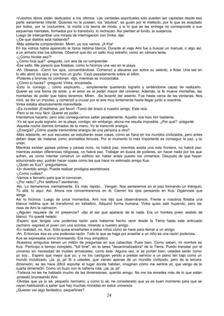-Vuestros libros están dedicados a los últimos. Las verdades espirituales sólo pueden ser captadas desde esa
parte sanamente infantil. Quienes no la poseen, los "adultos", se guían por el intelecto, por lo que es aceptado
por todos, por la costumbre, la moda o la teoría de moda, y si lo que se les entrega no corresponde a sus
esquemas mentales, formados por lo transitorio, lo rechazan. Así pierden el fondo, la sustancia.
Luego de intercambiar una mirada de interrogación con Vinka, dije:
-¿De qué diablos está hablando?
-Más adelante comprenderán. Miren, ya nos vamos. ¡A Kía!
En los vidrios había aparecido la típica neblina blanca. Durante el viaje Ami fue a buscar un manual, o algo así,
a un armario tras los sillones. Observé que dio un salto muy extraño, como en cámara lenta.
-¡¿Cómo hiciste eso?!
-¿Cómo hice qué? -preguntó, con aire de no comprender.
-Ese salto. Me pareció que flotabas, como lo hicimos una vez en la playa.
-Ah. Observa. -Cerró los ojos, concentrándose. Comenzó a elevarse por sobre su asiento, a flotar. Una vez en
lo alto abrió los ojos y nos hizo un guiño. Cayó pesadamente sobre el sillón.
-Poderes y bromas no combinan -dijo, mientras se incorporaba.
-¿Cómo lo haces? -preguntó Vinka, encantada.
-Esto lo consigo..., cómo explicarlo..., simplemente queriendo lograrlo y sintiéndome capaz de realizarlo.
Querer es una forma de amar, y el amor es el poder mayor del universo. Además, la fe mueve montañas, las
montañas de poder que todos tenemos. Miren. -Se levantó del asiento. Fue hasta cerca de las ventanas. Nos
miró, se dio un impulso, y comenzó a cruzar por el aire muy lentamente hasta llegar junto a nosotros.
Vinka estaba absolutamente maravillada.
-¡Es increíble! ¡Enséñame, por favor! -Tomó del brazo a nuestro amigo. Este reía.
-Pero si es muy fácil. Querer es poder...
Intentamos hacerlo, pero sólo conseguíamos saltar pesadamente. Aquello nos hizo reír bastante.
-Yo sé que pude lograrlo, en la playa, contigo; sin embargo, ahora me resulta imposible. ¿Por qué? -pregunté.
-Aquella noche íbamos tomados de la mano. Yo te transmití energía.
-¿Energía? ¿Cómo puede transmitirse energía de una persona a otra?
-Más adelante, en sus escuelas se estudiarán esas cosas, como se hace en los mundos civilizados, pero antes
deben dejar de matarse como animalitos feroces. Por el momento lo más importante es conseguir la paz, y la
unión.
Mientras existan países pobres y países ricos, no habrá paz; mientras exista una sola frontera, no habrá paz;
mientras existan diferencias religiosas, no habrá paz. Trabajar en busca de poderes, sin hacer nada por los que
sufren, es como intentar construir un edificio sin haber antes puesto los cimientos. Después de que hayan
solucionado eso, podrán hacer cosas como las que hace mi estimado amigo Kus.
-¿Quién es Kus? -preguntamos.
-Un divertido amigo. Puede realizar prodigios asombrosos
-¿Como cuáles?
-Vamos a llamarlo para que lo conozcan.
-¿Por radio? ¿Por teléfono? asintiendo.
-No. Lo llamaremos mentalmente. Es más rápido... Vengan. Nos sentaremos en el piso formando un triángulo.
Tú allá; tú aquí. Así. Ahora nos concentraremos en él. Cierren los ojos pensando en Kus. Digámosle que
venga.
Así lo hicimos. Luego de unos momentos, Ami nos dijo que observáramos. Frente a nosotros flotaba una
blanca neblina que se transformó en torbellino. Adquirió forma humana. Vinka quiso salir huyendo, pero las
risas de Ami la calmaron.
-¿Alguien requiere de mi presencia? -dijo el ser que apareció de la nada. Era un hombre joven vestido de
blanco. Yo quedé helado.
-Espero que tengas una poderosa razón para haberme hecho venir desde la Tierra hasta este anticuado
cacharro -expresó el joven con una sonrisa, mirando a nuestro amigo.
-En realidad, no, Kus. Sólo quise enseñarles a estos niños cómo se hace para llamar a un amigo.
-Ah. Entonces ésa es una poderosa razón. Todo lo que se haga por enseñar a un niño es una razón poderosa.
Kus se expresaba como bromeando. Era muy simpático.
-Nuestros amiguitos tienen un millón de preguntas en sus cabecitas. Pues bien. Como saben, mi nombre es
Kus. Participo a tiempo completo, "full time", en la tarea "desanimalizadora" de la Tierra. Puedo transitar por el
universo sin necesidad de inútiles armatostes, como éste. Alguna vez, si se portan bien, ustedes serán como
yo soy... Espero que mejor que yo, y no los castiguen yendo a prestar servicio a un plano tan bajo como un
mundo incivilizado. ¡Ja, ja, ja! Si a ustedes, que vienen apenas de un mundito civilizado, pero de la tercera
dimensión, se les hace difícil soportar el lugar donde habitan, imaginen cómo me sentiré yo, que vengo de la
cuarta dimensión. Como un buzo con la cañería rota. ¡Ja, ja, ja!
-Todavía no les he hablado mucho de las dimensiones, querido amigo. No me los enredes más de lo que están
-protestó bromeando Ami.
-Olvidas que ya lo sé, pequeño hermano, y como lo sé, he considerado que ya es buen momento para que se
vayan habituando a saber que hay muchas moradas en estos universos
¿Quieren ver algo fantástico, pequeñines?
                                                       24
 