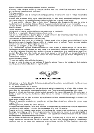 Apenas tuvimos valor para mover suavemente la cabeza, asintiendo
-Entonces, ¡  voilá! -dijo Kus, en francés, mientras hacía un "clap° con los dedos y desaparecía, dejando en el
aire humillo rosa maravillosamente perfumado.
Ami reía encantado.
-Este Kus es todo un caso. Si en mi planeta somos juguetones, él nos lleva mil años de ventaja. Me considera
seriote y aburrido...
-Cien mil años de ventaja, socio -dijo el conejo de la suerte, sí, Bugs Bunny, sentado en el respaldo del sillón
de comando, mientras movía rápidamente sus mejillas comiendo una zanahoria. Luego añadió:
-Y sí eres seriote y aburrido. "Eso es todo, chicos°. Sayonara -dijo, desapareciendo luego de lanzar la
zanahoria en medio de nosotros. Esta cayó flotando muy suavemente, transformada en una hermosa flor
Los ojos de Vinka parecían disfrutar de un cuento de hadas hecho realidad. Bueno, es justamente lo que
estaba ocurriendo...
-¿Cómo puede hacer todo eso?
-Simplemente lo imagina, pero con tal fuerza, que nos proyecta su imaginación.
-Esta flor no es imaginación -dije, aspirando su delicado aroma.
-Eso es una materialización. Quienes poseen la cuarta dimensión de conciencia pueden hacer cosas para
ustedes increíbles, pero con práctica y fe, todo es posible...
-¿Dónde queda la cuarta dimensión? -preguntó Vinka.
-En todas partes. Aquí mismo, en tu habitación. En todas partes. No es un, lugar, sino un nivel de conciencia.
Quienes tienen ese nivel pueden hacerse visibles o invisibles, según lo prefieran. Pueden atravesar paredes,
cambiar su aspecto, en fin. Están regidos por otras leyes.
-Entonces, ¿no los rige la Ley del Amor? -pregunté.
-¡Uf! ¡Qué barbaridad! -dijo Ami, aparentando alteración-. Nada en todo el universo escapa a la Ley del Amor.
Nada superior a ella existe. Ninguna otra ley o fuerza, ni en este universo visible para nosotros, ni en los que no
lo son. Ni en la tercera dimensión, ni en la cinco mil, porque la fuerza rectora de la creación entera es el Amor,
es decir, Dios. Digo que están regidos por otras leyes, porque ya no les afecta, por ejemplo, la fuerza de
gravedad, el tiempo ni el espacio. Ellos tienen otro nivel vibratorio, pero se dedican íntegramente a la
"edificación del universo".
Aquello me pareció extraño.
-Yo creía que era Dios quien edificaba el universo...
-Sí, pero a través de nosotros, sus criaturas. El traza los planos. Nosotros los ejecutamos. Sería bastante
aburrido que todo lo hiciera EL.. Estamos llegando a Kía.




                                      EL MAESTRO SOLAR

-Este planeta es la Tierra -dije, algo desilusionado, porque tras las ventanas apareció nuestro mundo. Al menos
eso creí. Vinka me sacó del error:
-Es Kía. Allá está Lubinia. Es un desierto.
Fue justamente esa costa desértica la que me confundió. Pensé que se trataba de la costa norte de Africa, pero
luego, al ver dos enormes islas ecuatoriales inexistentes en la Tierra, comprendí que estaba en otro mundo.
Después de mi viaje con Ami pude estudiar bastante geografía. Eso me permitió captar las diferencias, pero lo
demás, el color del mar, las abundantes nubes blancas, las selvas y desiertos, parecían absolutamente
terrestres.
-¡Qué desilusión! -dije, un poco en broma-. Yo esperaba encontrar un planeta con mares rojos o amarillos; con
selvas azules o naranja, en fin...
-Mundos de evolución semejante son parecidos en casi todo. Las mismas leyes originan las mismas cosas
-explicó Ami.
-Pero sólo parecidos, Pedrito -dijo Vinka-. Ya verás.
-El objetivo de nuestra visita a Kía es el de encontrar a una persona que puede decirles cómo se obtiene amor.
La buscaremos en la pantalla... Hummm. Su código es éste. Aquí está. Vengan a ver.
Aparecía un hombre bastante mayor sentado en una rústica silla mecedora, bajo un alero curvo, en una casa
de campo muy antigua y pobre. Se mecía plácidamente, mientras con una pipa en la boca, contemplaba el
paisaje que se extendía frente a su vista: un hermoso valle tapizado de muchos matices de verde. La casa se
encontraba en las laderas de unas colinas solitarias.
Algunas diferencias indicaban que aquello no era la Tierra. En primer lugar, el hombre tenía el cabello color
rosado, aunque más bien cano ya. También su barba era del mismo color. Debido al abundante y desordenado
cabello no pude ver sus orejas, pero supuse que serían puntudas. como las de Vinka. Vestía un manto color

                                                        25
 