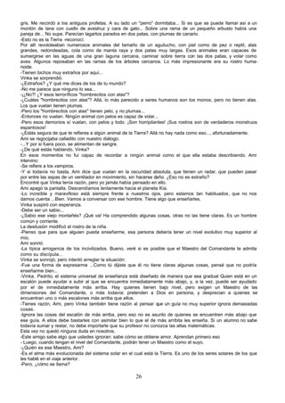 gris. Me recordó a los antiguos profetas. A su lado un "perro" dormitaba... Si es que se puede llamar así a un
montón de lana con cuello de avestruz y cara de gato... Sobre una rama de un pequeño arbusto había una
pareja de... No supe. Parecían lagartos parados en dos patas, con plumas de canario.
-Esto no es la Tierra -reconocí.
Por allí revoloteaban numerosos animales del tamaño de un aguilucho, con piel como de pez o reptil, alas
grandes, redondeadas, cola como de manta raya y dos patas muy largas. Esos animales eran capaces de
sumergirse en las aguas de una gran laguna cercana, caminar sobre tierra con las dos patas, y volar como
aves. Algunos reposaban en las ramas de los árboles cercanos. Lo más impresionante era su rostro huma-
noide.
-Tienen bichos muy extraños por aquí...
Vinka se sorprendió.
-¿Extraños? ¿Y qué me dices de los de tu mundo?
-No me parece que ninguno lo sea...
-¡¿No?! ¿Y esos terroríficos "hombrecitos con alas"?
-¿Cuáles "hombrecitos con alas"? Allá, lo más parecido a seres humanos son los monos, pero no tienen alas.
Los que vuelan tienen plumas.
-Pero los "hombrecitos con alas" tienen pelo, y no plumas...
-Entonces no vuelan. Ningún animal con pelos es capaz de volar...
-Pero esos demonios sí vuelan, con pelos y todo. ¡Son horripilantes! ¡Sus rostros son de verdaderos monstruos
espantosos!
-¿Estás segura de que te refieres a algún animal de la Tierra? Allá no hay nada como eso..., afortunadamente.
Ami se regocijaba calladito con nuestro diálogo.
-...Y por si fuera poco, se alimentan de sangre.
-¿De qué estás hablando, Vinka?
En esos momentos no fui capaz de recordar a ningún animal como el que ella estaba describiendo. Ami
intervino:
-Se refiere a los vampiros.
-Y si todavía no basta, Ami dice que vuelan en la oscuridad absoluta, que tienen un radar, que pueden pasar
por entre las aspas de un ventilador en movimiento, sin hacerse daño. ¿Eso no es extraño?
Encontré que Vinka tenía razón, pero yo jamás había pensado en ello.
Ami apagó la pantalla. Descendíamos lentamente hacia el planeta Kía.
-Lo increíble y maravilloso está siempre frente a nuestros ojos, pero estamos tan habituados, que no nos
damos cuenta ...Bien. Vamos a conversar con ese hombre. Tiene algo que enseñarles.
Vinka suspiró con esperanza.
-Debe ser un sabio...
-¿Sabio ese viejo montañés? ¡Qué va! Ha comprendido algunas cosas, otras no las tiene claras. Es un hombre
común y corriente.
La desilusión modificó el rostro de la niña.
-Pienso que para que alguien pueda enseñarme, esa persona debería tener un nivel evolutivo muy superior al
mío.
Ami sonrió.
-La típica arrogancia de los incivilizados. Bueno, veré si es posible que el Maestro del Comandante te admita
como su discípula...
Vinka se sonrojó, pero intentó arreglar la situación:
-Fue una forma de expresarme ...Como tú dijiste que él no tiene claras algunas cosas, pensé que no podría
enseñarme bien...
-Vinka, Pedrito, el sistema universal de enseñanza está diseñado de manera que sea gradual Quien está en un
escalón puede ayudar a subir al que se encuentra inmediatamente más abajo, y, a la vez, puede ser ayudado
por el de inmediatamente más arriba. Hay quienes tienen bajo nivel, pero exigen un Maestro de las
dimensiones del Comandante, o más todavía: pretenden a Dios en persona, y desprecian a quienes se
encuentran uno o más escalones más arriba que ellos.
-Tienes razón, Ami, pero Vinka también tiene razón al pensar que un guía no muy superior ignora demasiadas
cosas.
-Ignora las cosas del escalón de más arriba, pero eso no es asunto de quienes se encuentren rnás abajo que
ese guía. A ellos debe bastarles con asimilar bien lo que el de más arribita les enseña. Si un alumno no sabe
todavía sumar y restar, no debe importarle que su profesor no conozca las altas matemáticas.
Esta vez no quedó ninguna duda en nosotros.
-Este amigo sabe algo que ustedes ignoran: sabe cómo se obtiene amor. Aprendan primero eso
- Luego, cuando tengan el nivel del Comandante, podrán tener un Maestro como el suyo.
-¿Quién es ese Maestro, Ami?
-Es el alma más evolucionada del sistema solar en el cual está la Tierra. Es uno de los seres solares de los que
les hablé en el viaje anterior.
-Pero, ¿cómo se llama?

                                                      26
 