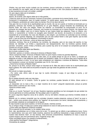 -Pedrito, hay que tener mucho cuidado con los nombres, porque confunden a muchos. Un Maestro puede ser
muy venerado en una región, pero en otros lugares pueden venerar a otro. Eso produce conflictos religiosos. Y
lo que buscamos es la paz y la unidad, ¿verdad?
-Sí, pero alguno debe ser el verdadero...
-Todos son verdaderos.
-Bueno, de acuerdo, pero alguno debe ser el más grande...
-Todos los rayos de sol son luminosos; iluminan la oscuridad, y provienen de la misma fuente: el sol.
Comprendí l comparación, pero rio quedé contento. Yo quería ganar, quería que Ami mencionara el nombre
              a
de mi Maestro, poniéndolo por sobre todos los demás, Pero él me sacó del error.
-Ese gran Ser es el rector de la espiritualidad para tu mundo. De vez en cuando un hombre es iluminado por su
sabiduría, entonces ese hombre se transforma en un gran Maestro, porque transmite las enseñanzas del
Espíritu Solar. Así nace una religión. Pasan los milenios. La humanidad ha evolucionado un poco. Es el
momento de entregar otra lección. Entonces, otro hombre es iluminado por el mismo Espíritu. Así aparece otro
Maestro y otra religión, pero es el mismo Espíritu el que inspira todas las religiones. Pasa un milenio, otro
milenio, y nuevamente un hombre es escogido para transmitir una lección, de acuerdo a la evolución y a la
necesidad de la humanidad. Así nace otro Maestro y otra religión. Los hombres se confunden con los nombres.
Llegan a tener guerras religiosas, sin comprender que con esa actitud hieren a ese gran Espíritu que es todo
amor, y que por amor les envía Maestros a iluminarles el camino.
-No sabía eso, Ami. Entonces, ¿cómo se llama ese Espíritu?
-Nombres, nombres. Ese es el problema: los nombres, las etiquetas, pero en las cosas del espíritu no hay
cédulas de identidad. Los límites y separaciones van desapareciendo. Son los hombres quienes dividen,
parcelan, encasillan, ponen límites y fronteras, pero cuando hay amor en el corazón se comprende que todo el
universo es una gran unidad...
-Pero algún nombre debe tener ese Maestro...
Ami no pudo contener la risa.
-Está bien, quieres un nombre, entonces le diremos el Maestro Solar.
-Ahora comprendo mejor. Entonces el Maestro Solar es quien inspira a todos los grandes Maestros.
-Así es, Pedrito. Mientras esto no quede bien claro, no se puede pensar en paz en la Tierra. La división por
religiones es tanto o más peligrosa que la división por fronteras o ideas. Si no se tiene claro que el sentido de la
religión es practicar el amor, no se saca nada compitiendo por religiones o nombres de Maestros. Todos ellos
nos impulsaron a actuar con bondad, honestidad, paz. En fin. Con amor.
-¿Tiene forma humana el Maestro Solar?
-Sí, porque no es Dios, aunque actúa según la Voluntad de El. Más alto está el rector de la espiritualidad para
toda la galaxia. Por sobre éste se encuentra el espíritu que rige todas las galaxias de este universo.
-¿Dios?
Ami simuló no haber escuchado.
-...Por sobre este último está el que rige la cuarta dimensión. Luego, el que dirige la quinta, y así
sucesivamente.
-¿Y Dios?
Ami lo estaba situando cada vez más lejos.
-El está siempre en tu corazón. Como te gustan los nombres, puedes llamarle el Intimo. Ahora vamos a
descender.
-¿A descender con la nave a Kía, o a bajar nosotros de la nave? -pregunté esperanzado, porque yo jamás
había salido a caminar por otro mundo.
-Haremos ambas cosas.
-¡Viva!
-Este es un mundo "hermano" con el tuyo. Nuestros ingenieros genéticos se han encargado de que existan los
mismos gérmenes en ambos planetas. No hay peligro para ti ni para Kía.
En pocos segundos llegamos cerca de la cabaña. Una luz del tablero indicaba que éramos invisibles desde el
exterior.
Mirando por la ventana comprobé que los animales intuyeron nuestra presencia, porque el "perro" se puso a
ladr..., emitió unos sonidos como aullidos, los "lagartos" se acurrucaron con temor, abrazándose mutuamente, y
los animales voladores se sumergieron en la laguna.
El viejo levantó la pipa hacia nosotros, en forma de saludo, mientras sonreía.
-Es un antiguo amigo. El sabe que cuando vengo estaciono la nave en este punto de su cielo.
-¿Cómo sabe que llegamos? Estamos invisibles...
-Por la reacción de los animales. Lo he visitado varias veces.
Esto -dijo, apuntándose con el índice cerca de la sien. Yo pensé que se refería a que estábamos locos. Como
no reaccionamos, tuvo que venir hasta nosotros, sacarnos los audífonos traductores y luego ponerlos frente a
nuestra vista diciendo "esto", en dos idiomas. Sólo entonces comprendimos. Estallamos en risas a causa de
nuestra torpeza, pero Ami permaneció serio. Fingiendo enojo, dijo:
-Estos necrófagos tienen muy pesado el entendimiento...
-¿Qué significa necrófagos? -preguntamos.
-Comedores de cadáver.
                                                        27
 