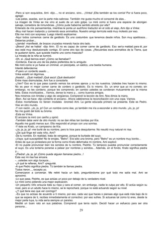 -Pero si son exquisitos, Ami -dijo..., no el anciano, sino... ¡Vinka! ¡Ella también se los comía! Por si fuera poco,
agregó:
-Las patas, asadas, son la parte más sabrosa. También me gusta mucho el consomé de alas...
La imagen de Vinka se me vino al suelo de un solo golpe. La miré como si fuera una especie de aborigen
salvaje, comedora de inmundicias. ¿Cómo pude haberme sentido atraído por ella?
Enterado de mis pensamientos, mientras le ponla un audífono traductor en el oído al viejo, Ami dijo a Vinka:
-Muy mal hacen matando y comiendo esos animalitos. Nuestro amigo terrícola está muy molesto por eso.
Ella me miró con sorpresa. Luego intentó explicarme:
-Aquí todos comemos carne de garábolo. Es una costumbre que tenemos desde niños. Son muy apetitosos...
Deberías probar...
-¡Jamás! -manifesté, de brazos cruzados mirando hacia otro lado.
-¡Bravo! ¡Así se habla! -dijo Ami-. El no es capaz de comer carne de garábolo. Eso sería maldad para él, por
eso está muy desilusionado contigo. El come otro tipo de cosas. ¿Recuerdas esos animalitos de la Tierra, que
te gustaron tanto, que quisiste traerte uno como mascota?
La mirada de la niña se iluminó.
-Oh, sí. ¡Qué tiernos eran! ¿Cómo se llamaban?
-Corderos. Ese es uno de los platos preferidos de tu amiguito
Me miró como si yo fuese un criminal, un psicópata, un sádico, una bestia humana.
Intenté defenderme:
-P-pero un corderito asado ...
Vnka estalló en lágrimas.
¡Asado!... ¡Qué maldad! ¡Qué asco! ¡Qué desilusión!
Entre risas disimuladas, Ami fue a consolarla.
-¿Ven? Eso es lo que pasa cuando vemos los errores ajenos y no los nuestros. Ustedes tres hacen lo mismo.
No es peor ni mejor comer carne de cordero o garábolo. Es lo mismo. Es un error que yo no cometo; sin
embargo, no les condeno, porque les comprendo; en cambio ustedes se condenan mutuamente por la misma
falta. Estos incivilizados... Vamos, dense la mano y... como buenos amigos.
Nos miramos con timidez y algo de vergüenza. Comprendí la lección de Ami. Nos dimos la mano.
-Bien. Así se hace -dijo contento el anciano-. Ahora celebremos la reconciliación con una copa. Vamos.
-Estos montañeses no tienen modales -bromeó Ami. La gente educada primero se presenta. Este es Pedro.
Vive en otro mundo.
-Y con razón. ¡Jo, jo, jo! Con un nombre como ése, yo también me iría a esconder a otro mundo. ¡Jo, jo, jo!
No me gustó del todo su broma.
-Esta es Vinka.
El anciano la miró con cariño y opinó:
-También debe venir de otro mundo: no se dan niñas tan bonitas por Kía.
Aquello me gustó menos aun. Ella respondió el piropo con una sonrisa.
-Y éste es Krato, un campesino de Kía.
-¡Ja, ja, ja, ja! -me burlé de su nombre, pero lo hice para desquitarme. No resultó muy natural mi risa.
-¿De qué finge reír este niño, Ami?
-De tu nombre. En realidad, trata de vengarse, porque te burlaste del suyo.
-¡Vaya; qué susceptible! No te enojes, "Betro". Era sólo una broma, pero "Betro" es un nombre muy bonito...
Antes de que yo protestara por la forma como Krato deformaba mi nombre, Ami explicó:
-El no puede pronunciar bien los sonidos de tu nombre, Pedrito. Tú tampoco puedes pronunciar correctamente
el suyo. Es una tontería ponerse a pelear por nombres y sonidos... Además, en el fondo, Krato significa piedra
y...
-¡Piedra! ¡Ja, ja, ja! ¡Cómo puede alguien llamarse piedra...!
Esta vez mi risa fue sincera.
-...ustedes son algo tocayos...
-¿A qué te refieres, Ami? -pregunté.
-A que Pedro significa piedra. Tú también te llamas piedra.
Todos rieron..., excepto yo.
Comenzaron a conversar. Me retiré hacia un lado, preguntándome por qué todo me salía mal. Ami se
aproximó.
-Lo que pasa, Pedrito, es que actúas un poco por debajo de tu verdadero nivel.
Lo miré como pidiendo una mejor explicación.
-Un pequeño niño ensucia toda su ropa y cara al comer, sin embargo, nadie le culpa por ello. El actúa según su
nivel, pero si un adulto hace lo mismo, se le reprochará, porque no está actuando según su nivel.
-¿Y qué tiene eso que ver conmigo?
.-Es que no actúas de acuerdo a ti mismo, por eso, cada vez que haces o piensas algo que está más bajo de lo
que se espera de ti, recibes inmediatamente el correctivo: por eso sufres. Si actuaras tal como tú eres, desde la
mejor parte tuya, tu vida sería siempre un paraíso.
Medité un buen rato en sus palabras. Comprendí que tenía razón. Decidí hacer un esfuerzo para ser otra
persona...
                                                        29
 