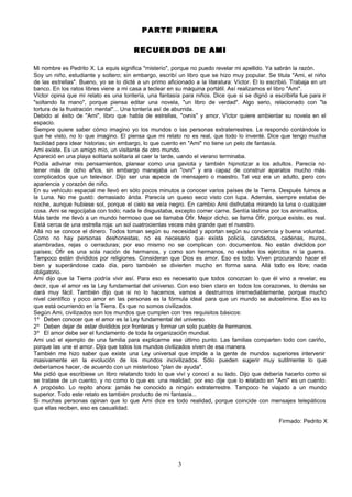 PARTE PRIMERA

                                       RECUERDOS DE AMI

Mi nombre es Pedrito X. La equis significa "misterio", porque no puedo revelar mi apellido. Ya sabrán la razón.
Soy un niño, estudiante y soltero; sin embargo, escribí un libro que se hizo muy popular. Se titula "Ami, el niño
de las estrellas". Bueno, yo se lo dicté a un primo aficionado a la literatura: Víctor. El lo escribió. Trabaja en un
banco. En los ratos libres viene a mi casa a teclear en su máquina portátil. Así realizamos el libro "Ami".
Víctor opina que mi relato es una tontería, una fantasía para niños. Dice que si se dignó a escribirla fue para ir
"soltando la mano", porque piensa editar una novela, "un libro de verdad". Algo serio, relacionado con "la
tortura de la frustración mental"... Una tontería así de aburrida.
Debido al éxito de "Ami", libro que habla de estrellas, "ovnis" y amor, Víctor quiere ambientar su novela en el
espacio.
Siempre quiere saber cómo imagino yo los mundos o las personas extraterrestres. Le respondo contándole lo
que he visto, no lo que imagino. El piensa que mi relato no es real, que todo lo inventé. Dice que tengo mucha
facilidad para idear historias; sin embargo, lo que cuento en "Ami" no tiene un pelo de fantasía.
Ami existe. Es un amigo mío, un visitante de otro mundo.
Apareció en una playa solitaria solitaria al caer la tarde, uando el verano terminaba.
Podía adivinar mis pensamientos, planear como una gaviota y también hipnotizar a los adultos. Parecía no
tener más de ocho años, sin embargo manejaba un "ovni" y era capaz de construir aparatos mucho más
complicados que un televisor. Dijo ser una e      specie de mensajero o maestro. Tal vez era un adulto, pero con
apariencia y corazón de niño.
En su vehículo espacial me llevó en sólo pocos minutos a conocer varios países de la Tierra. Después fuimos a
la Luna. No me gustó: demasiado árida. Parecía un queso seco visto con lupa. Además, siempre estaba de
noche, aunque hubiese sol, porque el cielo se veía negro. En cambio Ami disfrutaba mirando la luna o cualquier
cosa. Ami se regocijaba con todo; nada le disgustaba, excepto comer carne. Sentía lástima por los animalitos.
Más tarde me llevó a un mundo hermoso que se llamaba Ofir. Mejor dicho, se llama Ofir, porque existe, es real.
Está cerca de una estrella roja: un sol cuatrocientas veces más grande que el nuestro.
Allá no se conoce el dinero. Todos toman según su necesidad y aportan según su conciencia y buena voluntad.
Como no hay personas deshonestas, no es necesario que exista policía, candados, cadenas, muros,
alambradas, rejas o cerraduras; por eso mismo no se complican con documentos. No están divididos por
países; Ofir es una sola nación de hermanos, y como son hermanos, no existen los ejércitos ni la guerra.
Tampoco están divididos por religiones. Consideran que Dios es amor. Eso es todo. Viven procurando hacer el
bien y superándose cada día, pero también se divierten mucho en forma sana. Allá todo es libre; nada
obligatorio.
Ami dijo que la Tierra podría vivir así. Para eso es necesario que todos conozcan lo que él vino a revelar, es
decir, que el amor es la Ley fundamental del universo. Con eso bien claro en todos los corazones, lo demás se
dará muy fácil. También dijo que si no lo hacemos, vamos a destruirnos irremediablemente, porque mucho
nivel científico y poco amor en las personas es la fórmula ideal para que un mundo se autoelimine. Eso es lo
que está ocurriendo en la Tierra. Es que no somos civilizados.
Según Ami, civilizados son los mundos que cumplen con tres requisitos básicos:
1º Deben conocer que el amor es la Ley fundamental del universo.
2º Deben dejar de estar divididos por fronteras y formar un solo pueblo de hermanos.
3º El amor debe ser el fundamento de toda la organización mundial.
Ami usó el ejemplo de una familia para explicarme ese último punto. Las familias comparten todo con cariño,
porque las une el amor. Dijo que todos los mundos civilizados viven de esa manera.
También me hizo saber que existe una Ley universal que impide a la gente de mundos superiores intervenir
masivamente en la evolución de los mundos incivilizados. Sólo pueden sugerir muy sutilmente lo que
deberíamos hacer, de acuerdo con un misterioso "plan de ayuda".
Me pidió que escribiese un libro relatando todo lo que viví y conocí a su lado. Dijo que debería hacerlo como si
se tratase de un cuento, y no como lo que es: una realidad; por eso dije que lo relatado en "Ami" es un cuento.
A propósito. Lo repito ahora: jamás he conocido a ningún extraterrestre. Tampoco he viajado a un mundo
superior. Todo este retato es también producto de mi fantasía...
Si muchas personas opinan que lo que Ami dice es todo realidad, porque coincide con mensajes telepáticos
que ellas reciben, eso es casualidad.

                                                                                                  Firmado: Pedrito X




                                                         3
 