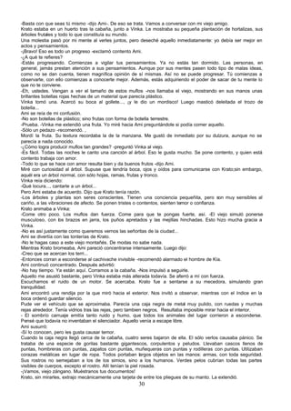 -Basta con que seas tú mismo -dijo Ami-. De eso se trata. Vamos a conversar con mi viejo amigo.
Krato estaba en un huerto tras la cabaña, junto a Vinka. Le mostraba su pequeña plantación de hortalizas, sus
árboles frutales y todo lo que constituía su mundo.
Una molestia pasó por mi mente al verles juntos, pero deseché aquello inmediatamente: yo debía ser mejor en
actos y pensamientos.
-¡Bravo! Eso es todo un progreso -exclamó contento Ami.
-¿A qué te refieres?
-Estás progresando. Comienzas a vigilar tus pensamientos. Ya no estás tan dormido. Las personas, en
general, jamás prestan atención a sus pensamientos. Aunque por sus mentes pasen todo tipo de malas ideas,
como no se dan cuenta, tienen magnífica opinión de sí mismas. Así no se puede progresar. Tú comienzas a
observarte, con ello comienzas a conocerte mejor. Además, estás adquiriendo el poder de sacar de tu mente lo
que no te conviene.
-Eh, ustedes. Vengan a ver el tamaño de estos muflos -nos llamaba el viejo, mostrando en sus manos unas
brillantes botellas rojas hechas de un material que parecía plástico.
Vinka tomó una. Acercó su boca al gollete..., ¡y le dio un mordisco! Luego masticó deleitada el trozo de
botella...
Ami se reía de mi confusión.
-No son botellas de plástico; sino frutas con forma de botella terrestre.
-Prueba. -Vinka me extendió una fruta. Yo miré hacia Ami preguntándole si podía comer aquello.
-Sólo un pedazo -recomendó. ,
Mordí la fruta. Su textura recordaba la de la manzana. Me gustó de inmediato por su dulzura, aunque no se
parecía a nada conocido.
-¿Cómo logra producir muflos tan grandes? -preguntó Vinka al viejo.
-Es fácil. Todas las noches le canto una canción al árbol. Eso le gusta mucho. Se pone contento, y quien está
contento trabaja con amor.
-Todo lo que se hace con amor resulta bien y da buenos frutos -dijo Ami.
Miré con curiosidad al árbol. Supuse que tendría boca, ojos y oídos para comunicarse con Krato;sin embargo,
aquél era un árbol normal, con sólo hojas, ramas, frutas y tronco.
Vinka reía diciendo:
-Qué locura..., cantarle a un árbol...
Pero Ami estaba de acuerdo. Dijo que Krato tenía razón.
-Los árboles y plantas son seres conscientes. Tienen una conciencia pequeñita, pero son muy sensibles al
cariño, a las vibraciones de afecto. Se ponen tristes o contentos, sienten temor o confianza.
Krato animaba a Vinka:
-Come otro poco. Los muflos dan fuerza. Come para que te pongas fuerte, así. -El viejo simuló ponerse
musculoso, con los brazos en jarra, los puños apretados y las mejillas hinchadas. Esto hizo mucha gracia a
Vinka.
-No es así justamente como queremos vernos las señoritas de la ciudad...
Ami se divertía con las tonterías de Krato.
-No le hagas caso a este viejo montañés. De modas no sabe nada.
Mientras Krato bromeaba, Ami pareció concentrarse intensamente. Luego dijo:
-Creo que se acercan los terri...
-Entonces corran a esconderse al cachivache invisible -recomendó alarmado el hombre de Kía.
Ami continuó concentrado. Después advirtió:
-No hay tiempo. Ya están aquí. Corramos a la cabaña. -Nos impulsó a seguirle.
Aquello me asustó bastante, pero Vinka estaba más alterada todavía. Se aferró a mí con fuerza.
Escuchamos el ruido de un motor. Se acercaba. Krato fue a sentarse a su mecedora, simulando gran
tranquilidad.
Ami encontró una rendija por la que miró hacia el exterior. Nos invitó a observar, mientras con el índice en la
boca ordenó guardar silencio.
Pude ver el vehículo que se aproximaba. Parecía una caja negra de metal muy pulido, con ruedas y muchas
rejas alrededor. Tenía vidrios tras las rejas, pero tambien negros. Resultaba imposible mirar hacia el interior.
- El sombrío carruaje emitía tanto ruido y humo, que todos los animales del lugar corrieron a esconderse.
Pensé que todavía no inventaban el silenciador. Aquello venía a escape libre.
Ami susurró:
-Sí lo conocen, pero les gusta causar temor.
Cuando la caja negra llegó cerca de la cabaña, cuatro seres bajaron de ella. El sólo verlos causaba pánico. Se
trataba de una especie de gorilas bastante gigantescos, corpulentos y peludos. Llevaban cascos llenos de
puntas, hombreras con puntas, zapatos con puntas, muñequeras con puntas y rodilleras con puntas. Utilizaban
corazas metálicas en lugar de ropa. Todos portaban largos objetos en las manos: armas, con toda seguridad.
Sus rostros no semejaban a los de los simios, sino a los humanos. Verdes pelos cubrían todas las partes
visibles de cuerpos, excepto el rostro. Allí tenían la piel rosada.
-¡Vamos, viejo zángano. Muéstranos tus documentos!
Krato, sin mirarles, extrajo mecánicamente una tarjeta de entre los pliegues de su manto. La extendió.
                                                      30
 