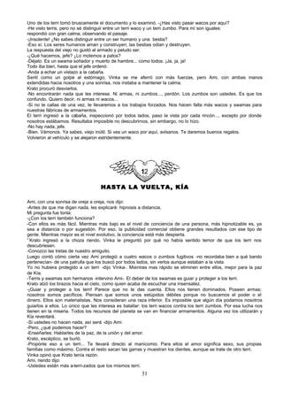 Uno de los terri tomó bruscamente el documento y lo examinó. -¿Has visto pasar wacos por aquí?
-He visto terris, pero no sé distinguir entre un terri waco y un terri zumbo. Para mí son iguales:
respondió con gran calma, observando el paisaje.
-¡Insolente! ¿No sabes distinguir entre un ser humano y una bestia?
-Eso sí. Los seres humanos aman y construyen; las bestias odian y destruyen.
La respuesta del viejo no gustó al armado y peludo ser.
-¿Qué hacemos, jefe? ¿Lo molemos a palos?
-Déjalo. Es un swama soñador y muerto de hambre... como todos. ¡Ja, ja, ja!
Todo iba bien, hasta que el jefe ordenó:
-Anda a echar un vistazo a la cabaña.
Sentí como un golpe al estómago, Vinka se me aferró con más fuerzas, pero Ami, con ambas manos
extendidas hacia nosotros y una sonrisa, nos instaba a mantener la calma.
Krato procuró desviarlos.
-No encontrarán nada que les interese. Ni armas, ni zumbos..., perdón. Los zumbos son ustedes. Es que los
confundo. Quiero decir, ni armas ni wacos...
-Si no te callas de una vez, te llevaremos a los trabajos forzados. Nos hacen falta más wacos y swamas para
nuestras fábricas de armamentos.
El terri ingresó a la cabaña, inspeccionó por todos lados, paso la vista por cada rincón..., excepto por donde
nosotros estábamos. Resultaba imposible no descubrirnos, sin embargo, no lo hizo.
-No hay nada, jefe.
-Bien. Vámonos. Ya sabes, viejo inútil. Si ves un waco por aquí, avísanos. Te daremos buenos regalos.
Volvieron al vehículo y se alejaron estridentemente.




                                    HASTA LA VUELTA, KÍA

Ami, con una sonrisa de oreja a oreja, nos dijo:
-Antes de que me digan nada, les explicaré: hipnosis a distancia.
Mi pregunta fue tonta:
-¿Con los terri también funciona?
-Con ellos es más fácil. Mientras más bajo es el nivel de conciencia de una persona, más hipnotizable es, ya
sea a distancia o por sugestión. Por eso, la publicidad comercial obtiene grandes resultados con ese tipo de
gente. Mientras mayor es el nivel evolutivo, la conciencia está más despierta.
'`Krato ingresó a la choza riendo. Vinka le preguntó por qué no había sentido temor de que los terri nos
descubriesen.
-Conozco las tretas de nuestro amiguito.
Luego contó cómo cierta vez Ami protegió a cuatro wacos o zumbos fugitivos -no recordaba bien a qué bando
pertenecían- de una patrulla que los buscó por todos lados, sin verlos aunque estaban a la vista.
Yo no hubiera protegido a un terri -dijo Vinka-. Mientras mas rápido se eliminen entre ellos, mejor para la paz
de Kía.
-Terris y swamas son hermanos -intervino Ami-. El deber de los swamas es guiar y proteger a los terri.
Krato alzó los brazos hacia el cielo, como quien acaba de escuchar una insensatez.
-¡Guiar y proteger a los terri! Parece que no te das cuenta. Ellos nos tienen dominados. Poseen armas;
nosotros somos pacíficos. Piensan que somos unos estúpidos débiles porque no buscamos el poder o el
dinero. Ellos son materialistas. Nos consideran una raza inferior. Es imposible que algún día podamos nosotros
guiarlos a ellos. Lo único que les interesa es batallar: los terri wacos contra los terri zumbos. Por esa lucha nos
tienen en la miseria. Todos los recursos del planeta se van en financiar armamentos. Alguna vez los utilizarán y
Kía reventará.
-Si ustedes no hacen nada, así será -dijo Ami.
-Pero, ¿qué podemos hacer?
-Enseñarles. Hablarles de la paz, de la unión y del amor.
Krato, escéptico, se burló.
-Propónle eso a un terri... Te llevará directo al manicomio. Para ellos el amor significa sexo, sus propias
familias como máximo. Contra el resto sacan las garras y muestran los dientes, aunque se trate de otro terri.
Vinka opinó que Krato tenía razón.
Ami, riendo dijo:
-Ustedes están más a-terri-zados que los mismos terri.
                                                        31
 