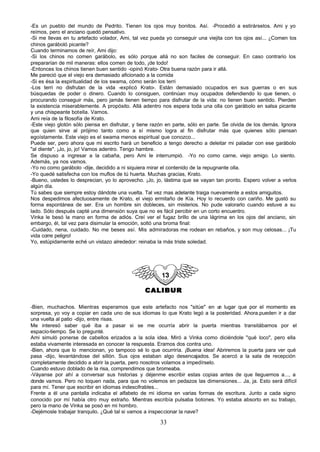 -Es un pueblo del mundo de Pedrito. Tienen los ojos muy bonitos. Así. -Procedió a estirárselos. Ami y yo
reímos, pero el anciano quedó pensativo.
-Si me llevas en tu artefacto volador, Ami, tal vez pueda yo conseguir una viejita con los ojos así... ¿Comen los
chinos garáboló picante?
Cuando terminamos de reír, Ami dijo:
-Si los chinos no comen garábolo, es sólo porque allá no son faciles de conseguir. En caso contrario los
prepararían de mil maneras: ellos comen de todo, ¡de todo!
-Entonces los chinos tienen buen sentido -opinó Krato- Otra buena razón para ir allá.
Me pareció que el viejo era demasiado aficionado a la comida
-Si es ésa la espiritualidad de los swama, cómo serán los terri
-Los terri no disfrutan de la vida -explicó Krato-. Están demasiado ocupados en sus guerras o en sus
búsquedas de poder o dinero. Cuando lo consiguen, continúan muy ocupados defendiendo lo que tienen, o
procurando conseguir más, pero jamás tienen tiempo para disfrutar de la vida: no tienen buen sentido. Pierden
la existencia miserablemente. A propósito. Allá adentro nos espera toda una olla con garábolo en salsa picante
y una chispeante botella. Vamos.
Ami reía de la filosofía de Krato.
-Este viejo glotón sólo piensa en disfrutar, y tiene razón en parte, sólo en parte. Se olvida de los demás. Ignora
que quien sirve al prójimo tanto como a sí mismo logra al fin disfrutar más que quienes sólo piensan
egoístamente. Este viejo es el swama menos espiritual que conozco...
Puede ser, pero ahora que mi escrito hará un beneficio a tengo derecho a deleitar mi paladar con ese garábolo
"al diente". ¡Jo, jo, jo! Vamos adentro. Tengo hambre.
Se dispuso a ingresar a la cabaña, pero Ami le interrumpió. -Yo no como carne, viejo amigo. Lo siento.
Además, ya nos vamos.
-Yo no como garábolo -dije, decidido a ni siquiera mirar el contenido de la repugnante olla.
-Yo quedé satisfecha con los muflos de tú huerta. Muchas gracias, Krato.
-Bueno, ustedes lo desprecian, yo lo aprovecho. ¡Jo, jo, lástima que se vayan tan pronto. Espero volver a verlos
algún día.
Tú sabes que siempre estoy dándote una vuelta. Tal vez mas adelante traiga nuevamente a estos amiguitos.
Nos despedimos afectuosamente de Krato, el viejo ermitaño de Kía. Hoy lo recuerdo con cariño. Me gustó su
forma espontánea de ser. Era un hombre sin dobleces, sin misterios. No pude valorarlo cuando estuve a su
lado. Sólo después capté una dimensión suya que no es fácil percibir en un corto encuentro.
Vinka le besó la mano en forma de adiós. Creí ver el fugaz brillo de una lágrima en los ojos del anciano, sin
embargo, él, tal vez para disimular la emoción, soltó una broma final:
-Cuidado, nena, cuidado. No me beses así. Mis admiradoras me rodean en rebaños, y son muy celosas... ¡Tu
vida corre peligro!
Yo, estúpidamente eché un vistazo alrededor: reinaba la más triste soledad.




                                                CALIBUR

-Bien, muchachos. Mientras esperamos que este artefacto nos "sitúe" en u lugar que por el momento es
                                                                               n
sorpresa, yo voy a copiar en cada uno de sus idiomas lo que Krato legó a la posteridad. Ahora.pueden ir a dar
una vuelta al patio -dijo, entre risas.
Me interesó saber qué iba a pasar si se me ocurría abrir la puerta mientras transitábamos por el
espacio-tiempo. Se lo pregunté.
Ami simuló ponerse de cabellos erizados a la sola idea. Miró a Vinka como diciéndole "qué loco", pero ella
estaba vivamente interesada en conocer la respuesta. Eramos dos contra uno.
-Bien, ahora que lo mencionan, yo tampoco sé lo que ocurriría. ¡Buena idea! Abriremos la puerta para ver qué
pasa -dijo, levantándose del sillón. Sus ojos estaban algo desencajados. Se acercó a la sala de recepción
completamente decidido a abrir la puerta, pero nosotros volamos a impedírselo.
Cuando estuvo doblado de la risa, comprendimos que bromeaba.
-Váyanse por ahí a conversar sus historias y déjenme escribir estas copias antes de que lleguemos a..., a
donde vamos. Pero no toquen nada, para que no volemos en pedazos las dimensiones... Ja, ja. Esto será difícil
para mí. Tener que escribir en idiomas indescifrables...
Frente a él una pantalla indicaba el alfabeto de mi idioma en varias formas de escritura. Junto a cada signo
conocido por mí había otro muy extraño. Mientras escribía pulsaba botones. Yo estaba absorto en su trabajo,
pero la mano de Vinka se posó en mi hombro.
-Dejémosle trabajar tranquilo. ¿Qué tal si vamos a inspeccionar la nave?

                                                       33
 