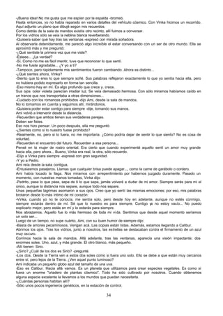 -¡Buena idea! No me gusta que me espíen por la espalda -bromeó.
Hasta entonces, yo no había reparado en varios detalles del vehículo cósmico. Con Vinka hicimos un recorrido.
Aquí adjunto un plano que dibujé según mis recuerdos.
Como detrás de la sala de mandos existía otro recinto, allí fuimos a conversar.
Por los vidrios sólo se veía la neblina blanca reverberando.
-Quisiera saber qué hay tras las ventanas -expresó con mirada soñadora.
Al observarla detenidamente, me pareció algo increíble el estar conversando con un ser de otro mundo. Ella se
aproximó más y me preguntó:
-¿Qué sentiste la primera vez que me viste?
-Esteee... ¿La verdad?
-Sí. Como no me es fácil mentir, tuve que reconocer lo que sentí.
-No me fuiste agradable... ¿Y yo a ti?
-Tampoco, pero rápidamente mis sentimientos fueron cambiando. Ahora es distinto...
-¿Qué sientes ahora, Vinka?
-Siento que tú eres lo que siempre soñé. Sus palabras reflejaron exactamente lo que yo sentía hacia ella, pero
no hubiera podido expresarlo en forma tan sencilla.
-Eso mismo hay en mí. Es algo profundo que crece y. crece.
Sus ojos color violeta parecían irradiar luz. Se veía demasiado hermosa. Con sólo mirarnos habíamos caído en
un trance que nos transportaba a otras dimensiones...
-Cuidado con los romances prohibidos -dijo Ami, desde la sala de mandos.
No lo tomamos en cuenta y seguimos allí, mirándonos.
-Quisiera poder estar contigo para siempre -dije, tomando sus manos.
Ami volvió a intervenir desde la distancia.
-Recuerden que ambos tienen sus verdaderas parejas.
Deben ser fieles.
Eso nos hizo pensar. Un poco después, ella me preguntó:
-¿Sientes como si lo nuestro fuese prohibido?
-Realmente, no, pero si lo fuera, no me importaría. ¿Cómo podría dejar de sentir lo que siento? No es cosa de
voluntad.
-Recuerden el encuentro del futuro. Recuerden a esa persona...
Pensé en la mujer de rostro oriental. Era cierto que cuando experimenté aquello sentí un amor muy grande
hacia ella, pero ahora... Bueno, Vinka era real, la otra, sólo recuerdo.
-Elijo a Vinka para siempre -expresé con gran seguridad.
-Y yo a Pedro.
Ami reía desde la sala contigua.
-Entusiasmos pasajeros. Llamas que cualquier brisa puede apagar..., como la carne de garábolo o cordero.
Ami había tocado la llaga. Nos miramos con arrepentimiento por habernos juzgado duramente. Pasado un
momento, con nuestras manos tomadas, Vinka dijo:
-Pedrito, pase lo que pase, sepa de ti lo que sepa, jamás volveré a dudar de mi amor. Siempre serás para mí el
único, aunque la distancia nos separe, aunque todo nos separe.
Unas pequeñas lágrimas asomaron a sus ojos. Creo que yo sentí las mismas emociones; por eso, mis palabras
brotaron desde lo más íntimo de mi corazón:
-Vinka, cuando yo no te conocía, me sentía solo, pero desde hoy en adelante, aunque no estés conmigo,
siempre estarás dentro de mí. Sé que lo nuestro es para siempre. Contigo y no estoy vacío... No puedo
                                                                                   a
explicarlo mejor, pero estás en mí y lo estarás para siempre.
Nos abrazamos. Aquello fue lo más hermoso de toda mi vi da. Sentimos que desde aquel momento seríamos
un solo ser...
Luego de un tiempo, no supe cuánto, Ami, con su buen humor de siempre dijo:
-Basta de amores pecaminosos. Vengan acá. Las copias están listas. Además, estamos llegando a Calibur.
Abrimos los ojos. Tras los vidrios, junto a nosotros, las estrellas se destacaban contra el firmamento de un azul
muy oscuro.
Corrimos hacia la sala de mandos. Allá adelante, tras las ventanas, aparecía una visión impactante: dos
enormes soles. Uno, azul, y más grande. El otro blanco, más pequeño.
-Allí tienen: Sirio.
-¿Sirio? ¿Cuál de los dos es Sirio? -pregunté.
-Los dos. Desde la Tierra ven a estos dos soles como si fuera uno solo. Ello se debe a que están muy cercanos
entre sí, pero lejos de la Tierra. ¿Ven aquel punto luminoso?
Ami indicaba un pequeño globo azul del tamaño de una uva.
-Eso es Calibur. Hacia allá vamos. Es un planeta que utilizamos para crear especies vegetales. Es como si
fuera un enorme "criadero de plantas cósmico". Todo ha sido cultivado por nosotros. Cuando obtenemos
alguna especie excelente la llevamos a los mundos que puedan necesitarla.
-¿Cuántas personas habitan allí?
-Sólo unos pocos ingenieros genéticos, en la estación de control.

                                                       34
 
