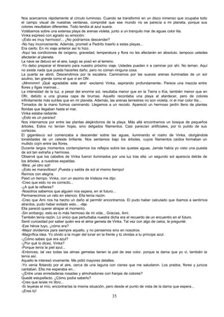 Nos acercamos rápidamente al círculo luminoso. Cuando se transformó en un disco inmenso que ocupaba todo
el campo visual de nuestras ventanas, comprobé que ese mundo no se parecía a mi planeta, porque sus
colores resultaban diferentes. Todo tendía al azul suave.
Volábamos sobre una extensa playa de arenas violeta, junto a un tranquilo mar de aguas color lila.
Vinka expresó con agrado su emoción:
-¡Esto es muy hermoso!... ¿No podríamos descender?
-No hay inconveniente. Además, prometí a Pedrito traerlo a estas playas...
Era cierto. En mi viaje anterior así lo hizo.
-Aquí las condiciones de oxígeno, gravedad, temperatura y flora no les afectarán en absoluto, tampoco ustedes
afectarán al planeta.
La nave se detuvo en el aire, luego se posó en el terreno.
-Yo debo preparar el itinerario para nuestro próximo viaje. Ustedes pueden ir a caminar por ahí. No teman. Aquí
no existe nada que pueda hacerles daño, pero no coman ninguna cosa.
La puerta se abrió. Descendimos por la escalera. Caminamos por las suaves arenas iluminadas de un sol
azulino, tan grande como el que vi en Ofir.
-¡Mmmmm! ¡Qué agradable este aire! -exclamó Vinka, aspirando profundamente-. Parece una mezcla entre
flores y Ilgas marinas...
La intensidad de la luz, a pesar del enorme sol, resultaba menor que en la Tierra o Kía, también menor que en
Ofir, debido a una gruesa capa de brumas. Aquello recordaba una playa al atardecer, pero de colores
infinitamente más sutiles que en mi planeta. Además, las arenas terrestres no son violeta, ni el mar color lila...
Tomados de la mano fuimos caminando. Llegamos a un recodo. Apareció un hermoso jardín lleno de plantas
floridas que llegaban hasta el mar.
Vinka estaba radiante.
-¡Esto es un paraíso!
Nos internamos por entre las plantas alejándonos de la playa. Más allá encontramos un bosque de pequeños
árboles. Estos no tenían hojas, sino delgados filamentos. Casi parecían artificiales, por lo pulido de sus
cortezas.
El gigantesco sol comenzaba a descender sobre las aguas, iluminando el rostro de Vinka, otorgándole
tonalidades de un celeste brillante. Nos sentamos bajo los árboles, cuyos filamentos caídos formaban un
mullido cojín entre las flores.
Durante largos momentos contemplamos los reflejos sobre las quietas aguas. Jamás había yo visto una puesta
de sol tan extraña y hermosa.
Observé que los cabellos de Vinka fueron iluminados por una luz tras ella: un segundo sol aparecía detrás de
los árboles, a nuestras espaldas.
-Mira: ¡el otro sol!
-¡Esto es maravilloso! ¡Puesta y salida de sol al mismo tiempo!
Reímos con alegría.
Pasó un tiempo. Vinka, con un asomo de tristeza me dijo:
-Creo que esto no es correcto...
-¿A qué te refieres?
-Nosotros sabemos que alguien nos espera, en el futuro...
Permanecimos un rato en silencio. Ella tenía razón.
-Creo que Ami nos ha hecho un daño al permitir encontrarnos. El pudo haber calculado que íbamos a sentirnos
atraídos, pudo haber evitado esto... -dije.
Ella pareció querer atrapar el momento.
-Sin embargo, esto es lo más hermoso de mi vida... Gracias, Ami.
También tenía razón. Lo único que perturbaba nuestra dicha era el recuerdo de un encuentro en el futuro.
Sentí curiosidad por saber quién era el alma gemela de Vinka. Tal vez con algo de celos, le pregunté:
-Ese héroe tuyo, ¿cómo era?
-Mejor olvidemos para siempre aquello, y no pensemos sino en nosotros.
-Magnífica idea. Yo olvido a la mujer del lunar en la frente y tú olvidas a tu príncipe azul.
-¿Cómo sabes que era azul?
-¿Por qué lo dices, Vinka?
-Porque tenía la piel azul...
-Entonces, tal vez todas las almas gemelas tienen la piel de ese color, porque la dama que yo vi, también la
tenía así.
Aquello le interesó vivamente. Me pidió mayores detalles.
-Yo venía flotando por el aire, cerca de una laguna con cisnes que me saludaron. Los prados, flores y juncos
cantaban. Ella me esperaba en...
-¿Entre unas enredaderas rosadas y almohadones con franjas de colores?
Quedé estupefacto. ¿Cómo podía saberlo?
-Creo que leíste mi libro...
-Si leyeras el mío, encontrarías la misma situación, pero desde el punto de vista de la dama que espera...
-¡Eres tú!
                                                       35
 