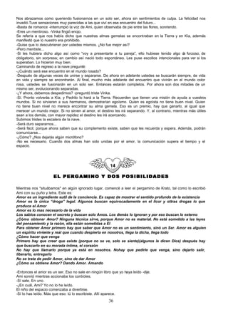Nos abrazamos como queriendo fusionarnos en un solo ser, ahora sin sentimientos de culpa. La felicidad nos
invadió.Tuve sensaciones muy parecidas a las que viví en ese encuentro del futuro...
-Basta de romance -interrumpió la voz de Ami, quien observaba de pie entre las flores, sonriendo.
-Eres un mentiroso. -Vinka fingió enojo.
Se refería a que nos había dicho que nuestras almas gemelas se encontraban en la Tierra y en Kía, además
manifestó que lo nuestro era prohibido.
-Quise que lo descubrieran por ustedes mismos. ¿No fue mejor así?
-Pero mentiste...
-Si les hubiera dicho algo así como “voy a presentarte a tu pareja”, ello hubiese tenido algo d forzoso, de
                                                                                                   e
obligatorio, sin sorpresa; en cambio así nació todo espontáneo. Les puse escollos intencionales para ver si los
superaban. Lo hicieron muy bien.
Caminando de regreso a la nave pregunté:
-¿Cuándo será ese encuentro en el mundo rosado?
-Después de algunas veces de unirse y separarse. De ahora en adelante ustedes se buscarán siempre, de vida
en vida y siempre se encontrarán. Al final, mucho más adelante del encuentro que vivirán en el mundo color
rosa, ustedes se fusionarán en un solo ser. Entonces estarán completos. Por ahora son dos mitades de un
mismo ser, evolucionando separadas.
-¿Y ahora, debemos despedirnos? -preguntó triste Vinka.
-Sí. Pronto volverás a Kía, y Pedrito lo hará a la Tierra. Recuerden que tienen una misión de ayuda a vuestros
mundos. Si no sirvieran a sus hermanos, demostrarían egoísmo. Quien es egoísta no tiene buen nivel. Quien
no tiene buen nivel no merece encontrar su alma gemela. Eso es un premio, hay que ganarlo, al igual que
merecer un mundo mejor. Si no sirven al amor, el destino les irá separando. Y, al contrario, mientras más útiles
sean a los demás, con mayor rapidez el destino les irá acercando.
Subimos tristes la escalera de la nave.
-Será duro separarnos...
-Será fácil, porque ahora saben que su complemento existe, saben que les recuerda y espera. Además, podrán
comunicarse...
-¿Cómo? ¿Nos dejarás algún micrófono?
-No es necesario. Cuando dos almas han sido unidas por el amor, la comunicación supera el tiempo y el
espacio.




                      EL PERGAMINO Y DOS POSIBILIDADES

Mientras nos "situábamos" en algún ignorado lugar, comencé a leer el pergamino de Krato, tal como lo escribió
Ami con su puño y letra. Este es:
Amor es un ingrediente sutil de la conciencia. Es capaz de mostrar el sentido profundo de la existencia
Amor es la única “droga” legal. Algunos buscan equivocadamente en el licor y ottras drogas lo que
produce el Amor
Amor es lo mas necesario de la vida
Los sabios conocen el secreto y buscan solo Amos. Los demás lo ignoran y por eso buscan lo externo
¿Cómo obtener Amor? Ninguna técnica sirve, porque Amor no es material. No está sometido a las leyes
del pensamiento y la razón, ella están sometidas a El
Para obtener Amor primero hay que saber que Amor no es un sentimiento, sinó un Ser. Amor es alguien
un espíritu viviente y real que cuando despierta en nosotros, llega la dicha, llega todo
¿Cómo hacer que venga
Primero hay que creer que existe (porque no se ve, solo se siente)(algunos le dicen Dios) después hay
que buscarlo en su morada íntima, el corazón
No hay que llamarlo porque ya está en nosotros. Nohay que pedirle que venga, sino dejarlo salir,
liberarlo, entregarlo
No se trata de pedir Amor, sino de dar Amor
¿Cómo se obtiene Amor? Dando Amor. Amando

-Entonces el amor es un ser. Eso no sale en ningún libro que yo haya leído -dije.
Ami sonrió mientras accionaba los controles.
-Sí sale. En uno.
-¿En cuál, Ami? Yo no lo he leído.
El niño del espacio comenzaba a divertirse.
-Sí lo has leído. Más que eso: tú lo escribiste. Allí aparece.
                                                       36
 
