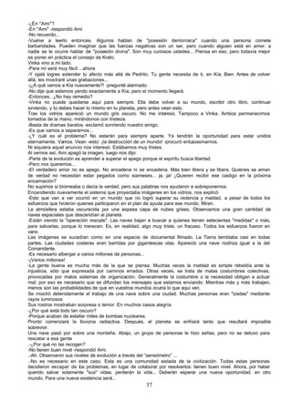 -¿En "Ami"?
-En "Ami" -respondió Ami
-No recuerdo...
-Vuelve a leerlo entonces. Algunos hablan de "posesión demoníaca" cuando una persona comete
barbaridades. Pueden imaginar que las fuerzas negativas son un ser, pero cuando alguien está en amor, a
nadie se le ocurre hablar de "posesión divina". Son muy curiosos ustedes... Piensa en eso, pero todavía mejor
es poner en práctica el consejo de Krato.
Vinka vino a mi lado.
-Para mí será muy fácil ...ahora.
-Y ojalá logres extender tu afecto más allá de Pedrito. Tu gente necesita de ti, en Kía. Bien. Antes de volver
allá, les mostraré unas grabaciones...
-¡¿A qué vamos a Kía nuevamente?! -pregunté alarmado.
-No dije que estemos yendo exactamente a Kía, pero el momento llegará.
-Entonces...¿No hay remedio?
-Vinka no puede quedarse aquí para siempre. Ella debe volver a su mundo, escribir otro libro, continuar
sirviendo, y tú debes hacer lo mismo en tu planeta, pero antes vean esto.
Tras los vidrios apareció un mundo gris oscuro. No me interesó. Tampoco a Vinka. Ambos permanecimos
tomados de la mano, mirándonos con tristeza.
-Basta de dramas baratos -exclamó sonriendo nuestro amigo.
-Es que vamos a separarnos...
-¿Y cuál es el problema? No estarán para siempre aparte. Ya tendrán la oportunidad para estar unidos
eternamente. Vamos. Vean -esto: ¡la destrucción de un mundo! -procuró entusiasmarnos.
Ni siquiera aquel anuncio nos interesó. Estábamos muy tristes.
Al vernos así, Ami apagó la imagen, luego nos dijo:
-Parte de la evolución es aprender a superar el apego porque el espíritu busca libertad.
-Pero nos queremos...
-El verdadero amor no es apego. No encadena ni se encadena. Más bien libera y se libera. Quienes se aman
de verdad no necesitan estar pegados como siameses... ja, ja! ¿Quieren recibir ese castigo en la próxima
encarnación?
No supimos si bromeaba o decía la verdad, pero sus palabras nos ayudaron a sobreponernos.
Encendiendo nuevamente el sistema que proyectaba imágenes en los vidrios, nos explicó:
-Esto que van a ver ocurrió en un mundo que no logró superar su violencia y maldad, a pesar de todos los
esfuerzos que hicieron quienes participaron en el plan de ayuda para ese mundo. Miren.
La atmósfera estaba oscurecida por una espesa capa de nubes grises. Observamos una gran cantidad de
naves espaciales que descendían al planeta.
-Están viendo la "operación rescate". Las naves bajan a buscar a quienes tienen setecientas "medidas" o más,
para salvarlas, porque lo merecen. Es, en realidad, algo muy triste, un fracaso. Todos los esfuerzos fueron en
vano.
Las imágenes se sucedían como en una especie de documental filmado. La Tierra temblaba casi en todas
partes. Las ciudades costeras eran barridas por gigantescas olas. Apareció una nave nodriza igual a la del
Comandante.
-Es necesario albergar a varios millones de personas...
-¡Varios millones!
-La gente buena es mucha más de la que se piensa. Muchas veces la maldad es simple rebeldía ante la
injusticia, sólo que expresada por caminos errados. Otras veces, se trata de malas costumbres colectivas,
provocadas por malos sistemas de organización. Generalmente la costumbre o la necesidad obligan a actuar
mal; por eso es necesario que se difundan los mensajes que estamos enviando. Mientras más y más trabajen,
menos son las probabilidades de que en vuestros mundos ocurra lo que aquí ven.
Se mostró detenidamente el trabajo de una nave sobre una ciudad. Muchas personas eran "izadas" mediante
rayos luminosos
Sus rostros mostraban sorpresa o temor. En muchos casos alegría.
-¿Por qué está todo tan oscuro?
-Porque acaban de estallar miles de bombas nucleares.
Pronto comenzará la llovizna radiactiva. Después, el planeta se enfriará tanto que resultará imposible
sobrevivir.
Una nave pasó por sobre una montaña. Abajo, un grupo de personas le hizo señas, pero no se detuvo para
rescatar a esa gente
.-¿Por qué no las recogen?
-No tienen buen nivel -respondió Ami.
.-Ah. Observaron sus niveles de evolución a través del “sensómetro” ...
.-No es necesario en este caso. Esta es una comunidad aislada de la civilización. Todas estas personas
decidieron escapar de los problemas, en lugar de colaborar por resolverlos: tienen buen nivel. Ahora, por haber
querido salvar solamente "sus" vidas, perderán la vida... Deberán esperar una nueva oportunidad, en otro
mundo. Para una nueva existencia será...
                                                      37
 