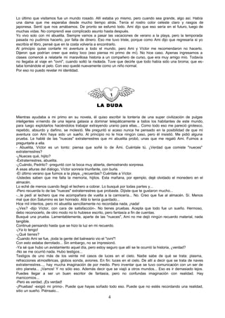 Lo último que visitamos fue un mundo rosado. Allí estaba yo mismo, pero cuando sea grande, algo así. Había
una dama que me esperaba desde mucho tiempo atrás. Tenía el rostro color celeste claro y rasgos de
japonesa. Sentí que nos amábamos. De pronto se esfumó todo. Ami dijo que eso sería en el futuro, luego de
muchas vidas. No comprendí ese complicado asunto hasta después.
Yo vivo solo con mi abuelita. Siempre vamos a pasar las vacaciones de verano a la playa, pero la temporada
pasada no pudimos hacerlo, por falta de dinero. Eso me tuvo triste, porque como Ami dijo que regresaría si yo
escribía el libro, pensé que en la costa volvería a encontrarlo.
Al principio quise contarle mi aventura a todo el mundo, pero Ami y Víctor me recomendaron no hacerlo.
Dijeron que podrían creer que estoy loco (eso piensa mi primo de mí). No hice caso. Apenas ingresamos a
clases comencé a relatarle mi maravillosa historia a un compañero de curso, que era muy amigo mío. Todavía
no llegaba al viaje en "ovni", cuando soltó la risotada. Tuve que decirle que todo había sido una broma; que es-
taba tomándole el pelo. Con eso quedé nuevamente como un niño normal.
Por eso no puedo revelar mi identidad.




                                                 LA DUDA

Mientras ayudaba a mi primo en su novela, él quiso escribir la tontería de una super civilización de pulgas
inteligentes vi niendo de una lejana galaxia a dominar telepáticamente a todos los habitantes de este mundo,
para luego explotarlos haciéndolos trabajar extrayendo uranio para ellas... Como todo eso me pareció grotesco,
repetido, absurdo y dañino, se molestó. Me preguntó si acaso nunca he pensado en la posibilidad de que mi
aventura con Ami haya sido un sueño. Al principio no le hice ningún caso, pero él insistió. Me pidió alguna
prueba. Le hablé de las "nueces" extraterrestres que mi abuelita probó, unas que me regaló Ami. Fuimos a
preguntarle a ella.
- Abuelita, Víctor es un tonto: piensa que soñé lo de Ámi. Cuéntale tú. ¿Verdad que comiste "nueces"
extraterrestres?
-¿Nueces qué, hijito?
-Extraterrestres, abuelita.
-¿Cuándo, Pedrito? -preguntó con la boca muy abierta, demostrando sorpresa.
A esas alturas del diálogo, Víctor sonreía triunfante, con burla.
-El último verano que fuimos a la playa, ¿recuerdas? Cuéntale a Víctor.
-Ustedes saben que me falla la memoria, hijitos. Esta mañana, por ejemplo, dejé olvidado el monedero en el
almacén.
Lo eché de menos cuando llegó el lechero a cobrar. Lo busqué por todas partes y...
-Pero recuerda lo de las "nueces" extraterrestres que probaste. Dijiste que te gustaron mucho...
-...le pedí al lechero que me acompañara de vuelta a la carnicería... No. Creo que fue al almacén. Sí. Menos
mal que don Saturnino es tan honrado. Allá lo tenía guardado...
Hice mil intentos, pero mi abuelita sencillamente no recordaba nada, ¡nada!
-¿Ves? -dijo Víctor, con cara de satisfacción-. No tienes pruebas. Acepta que todo fue un sueño. Hermoso,
debo reconocerlo, de otro modo no lo hubiese escrito, pero fantasía a fin de cuentas.
Busqué una prueba. Lamentablemente, aparte de las "nueces", Ami no me dejó ningún recuerdo material, nada
tangible.
Continué pensando hasta que se hizo la luz en mi recuerdo.
-¡Ya lo tengo!
-¿Qué tienes?
-Cuando Ami se fue, ¡toda la gente del balneario vio el "ovni"!
Con esto estaba derrotado... Sin embargo, no se impresionó.
-Ya sé que hubo un avistamiento aquel día, pero estoy seguro que allí se te ocurrió la historia, ¿verdad?
-No se me ocurrió nada. Hubo testigos...
Testigos de uno más de los veinte mil casos de luces en el cielo. Nadie sabe de qué se trata: plasma,
refracciones atmosféricas, globos sonda, aviones. En fin: luces en el cielo. De allí a decir que se trata de naves
extraterrestres..., hay mucha imaginación de por medio. Pero inventar que se tuvo comunicación con un ser de
otro planeta... ¡Vamos! Y no sólo eso. Además decir que se viajó a otros mundos... Eso es ir demasiado lejos.
Puedes llegar a ser un buen escritor de fantasía, pero no confundas imaginación con realidad. Hay
manicomios...
-Pero es verdad. ¡Es verdad!
-¡Pruebas! -exigió mi primo-. Puede que hayas soñado todo eso. Puede que no estés recordando una realidad,
sitio un sueño. Piénsalo...
                                                        4
 