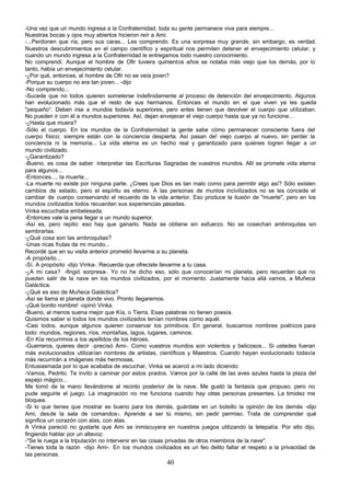-Una vez que un mundo ingresa a la Confraternidad, toda su gente permanece viva para siempre...
Nuestras bocas y ojos muy abiertos hicieron reír a Ami.
-...Perdonen que ría, pero sus caras... Les comprendo. Es una sorpresa muy grande, sin embargo, es verdad.
Nuestros descubrimientos en el campo científico y espiritual nos permiten detener el envejecimiento celular, y
cuando un mundo ingresa a la Confraternidad le entregamos todo nuestro conocimiento.
No comprendí. Aunque el hombre de Ofir tuviera quinientos años se notaba más viejo que los demás, por lo
tanto, había un envejecimiento celular.
-¿Por qué, entonces, el hombre de Ofir no se veía joven?
-Porque su cuerpo no era tan joven... -dijo
-No comprendo...
-Sucede que no todos quieren someterse indefinidamente al proceso de detención del envejecimiento. Algunos
han evolucionado más que el resto de sus hermanos. Entonces el mundo en el que viven ya les queda
"pequeño°. Deben irse a mundos todavía superiores, pero antes tienen que devolver el cuerpo que utilizaban.
No pueden ir con él a mundos superiores. Así, dejan envejecer el viejo cuerpo hasta que ya no funcione...
-¿Hasta que muera?
-Sólo el cuerpo. En los mundos de la Confraternidad la gente sabe cómo permanecer consciente fuera del
cuerpo físico; siempre están con la conciencia despierta. Así pasan de! viejo cuerpo al nuevo, sin perder la
conciencia ni la memoria... La vida eterna es un hecho real y garantizado para quienes logren llegar a un
mundo civilizado.
-¿Garantizado?
-Bueno, es cosa de saber interpretar las Escrituras Sagradas de vuestros mundos. Allí se promete vida eterna
para algunos...
-Entonces..., la muerte...
-La muerte no existe por ninguna parte. ¿Crees que Dios es tan malo como para permitir algo así? Sólo existen
cambios de estado, pero el espíritu es eterno. A las personas de munlos incivilizados no se les concede el
cambiar de cuerpo conservando el recuerdo de la vida anterior. Eso produce la ilusión de "muerte", pero en los
mundos civilizados todos recuerdan sus experiencias pasadas.
Vinka escuchaba embelesada.
-Entonces vale la pena llegar a un mundo superior.
-Así es, pero repito: eso hay que ganarlo. Nada se obtiene sin esfuerzo. No se cosechan ambroquitas sin
sembrarlas.
-¿Qué cosa son las ambroquitas?
-Unas ricas frutas de mi mundo...
Recordé que en su visita anterior prometió llevarme a su planeta.
-A propósito...
-Sí. A propósito -dijo Vinka-. Recuerda que ofreciste llevarme a tu casa.
-¿A mi casa? -fingió sorpresa-. Yo no he dicho eso, sólo que conocerían mi planeta, pero recuerden que no
pueden salir de la nave en los mundos civilizados, por el momento. Justamente hacia allá vamos, a Muñeca
Galáctica.
-¿Qué es eso de Muñeca Galáctica?
-Así se llama el planeta donde vivo. Pronto llegaremos.
-¡Qué bonito nombre! -opinó Vinka.
-Bueno, al menos suena mejor que Kía, o Tierra. Esas palabras no tienen poesía.
Quisimos saber si todos los mundos civilizados tenían nombres como aquél.
-Casi todos, aunque algunos quieren conservar los primitivos. En general, buscamos nombres poéticos para
todo: mundos, regiones, ríos, montañas, lagos, lugares, caminos.
-En Kía recurrimos a los apellidos de los héroes.
-Guerreros, quieres decir -precisó Ami-. Como vuestros mundos son violentos y belicosos... Si ustedes fueran
más evolucionados utilizarían nombres de artistas, científicos y Maestros. Cuando hayan evolucionado todavía
más recurrirán a imágenes más hermosas.
Entusiasmada por lo que acababa de escuchar, Vinka se acercó a mi lado diciendo:
-Vamos, Pedrito. Te invito a caminar por estos prados. Vamos por la calle de las aves azules hasta la plaza del
espejo mágico...
Me tomó de la mano llevándome al recinto posterior de la nave. Me gustó la fantasía que propuso, pero no
pude seguirle el juego. La imaginación no me funciona cuando hay otras personas presentes. La timidez me
bloquea.
-Si lo que tienes que mostrar es bueno para los demás, guárdate en un bolsillo la opinión de los demás -dijo
Ami, desde la sala de comandos-. Aprende a ser tú mismo, sin pedir permiso. Trata de comprender qué
significa un corazón con alas, con alas.
A Vinka pareció no gustarle que Ami se inmiscuyera en nuestros juegos utilizando la telepatía. Por ello dijo,
fingiendo hablar por un altavoz:
-"Se le ruega a la tripulación no intervenir en las cosas privadas de otros miembros de la nave".
-Tienes toda la razón -dijo Ami-. En los mundos civilizados es un feo delito faltar el respeto a la privacidad de
las personas.
                                                       40
 