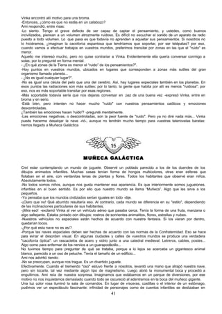 Vinka encontró allí motivo para una broma.
-Entonces, ¿cómo es que no estás en un calabozo?
Ami respondió, entre risas:
-Lo siento. Tengo el grave defecto de ser capaz de captar el pensamiento, y ustedes, como buenos
incivilizados, piensan a un volumen atrozmente ruidoso. Es difícil no escuchar el sonido de un aparato de radio
puesto a todo volumen. Lo que pasa es que todavía no aprenden a aquietar sus pensamientos. Si nosotros no
lo hiciéramos, ¿imaginan la cacofonía espantosa que tendríamos que soportar, por ser telépatas? por eso,
cuando vamos a efectuar trabajos en vuestros mundos, preferimos transitar por zonas en las que el "ruido" es
menor.
Aquello me interesó mucho, pero no quise contrariar a Vinka. Evidentemente ella quería conversar conmigo a
solas; por lo pregunté en forma mental:
- ¿En qué zonas de la Tierra es menor el “ruido” de los pensamientos?".
-Hay puntos en vuestros mundos, ubicados en lugares que corresponden a zonas más sutiles del gran
organismo llamado planeta...
- ¿No es igual cualquier lugar?".
-No es igual una célula del pelo que una del cerebro. Así, hay lugares especiales también en los planetas. En
esos puntos las radiaciones son más sutiles; por lo tanto, la gente que habita por allí es menos "ruidosa"; por
eso, nos es más soportable transitar por esas regiones.
-Más soportable todavía sería que nos dejaras conversar en paz de una buena vez -expresó Vinka, entre en
broma y en serio.
-Está bien, pero intenten no hacer mucho "ruido" con vuestros pensamientos caóticos y emociones
descontroladas.
¿También las emociones hacen 'ruido'? -pregunté mentalmente.
-Las emociones negativas, o descontroladas, son la peor fuente de "ruido". Pero ya no diré nada más... Vinka
puede hacerme desalojar la nave -rió-, aunque no tendrán mucho tiempo para vuestras telenovelas baratas:
hemos llegado a Muñeca Galáctica




                                     MUÑECA GALÁCTICA

Creí estar contemplando un mundo de juguete. Observé un poblado parecido a los de los duendes de los
dibujos animados infantiles. Muchas casas tenían forma de hongos multicolores, otras eran esferas que
flotaban en el aire, con ventanitas lenas de plantas y flores. Todos los habitantes que observé eran niños.
Absolutamente todos.
-No todos somos niños, aunque nos gusta mantener esa apariencia. Es que interiormente somos juguetones,
infantiles en el buen sentido. Es por ello que nuestro mundo se llama “Muñeca”. Algo que les sirve a los
pequeños.
-Yo pensaba que los mundos civilizados serían iguales en todo -dije.
-¡Claro que no! Qué aburrido resultaría eso. Al contrario, cada mundo se diferencia en su "estilo", dependiendo
de las inclinaciones particulares de sus habitantes.
-¡Mira eso! -exclamó Vinka al ver un vehículo aéreo que pasaba cerca. Tenía la forma de una fruta, manzana o
algo seÍtejante. Estaba pintado con dibujos: rostros de sonrientes animalitos, flores, estrellas y nubes.
-Nuestros vehículos no espaciales están hechos de acuerdo con nuestra fantasía. Si los vieran por dentro,
quedarían locos.
-¿Por qué esta nave no es así?
-Porque las naves espaciales deben ser hechas de acuerdo con las normas de la Confraternidad. Eso se hace
para evi tar el desorden visual. En algunas ciudades y calles de vuestros mundos se produce una verdadera
"cacofonía óptica": un rascacielos de acero y vidrio junto a una catedral medieval. Letreros, cables, postes...
Algo como para enfermar de los nervios a un guarapodáctilo...
No tuvimos tiempo para preguntar de qué se trataba, porque a lo lejos se acercaba un gigantesco animal
blanco, parecido a un oso de peluche. Tenía el tamaño de un edificio...
Ami nos advirtió riendo:
-No se preocupen, aunque nos trague. Es un divertido juguete.
Efectivamente. Cuando el tremendo "oso" estuvo frente a nosotros, levantó una mano que atrapó nuestra nave,
pero sin tocarla, tal vez mediante algún tipo de magnetismo. Luego abrió la monumental boca y procedió a
engullirnos. Ami reía de nuestra sorpresa. Imaginamos que estábamos en un parque de diversiones, por ese
motivo no nos inquietamos demasiado cuando todo se oscureció al adentramos en la boca del muñeco gigante.
Una luz color rosa iluminó la sala de comandos. En lugar de vísceras, costillas o el interior de un estómago,
pudimos ver un espectáculo fascinante: infinidad de personajes como de cuentos infantiles se deslizaban en
                                                      41
 