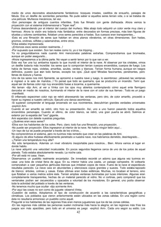 medio de unos decorados absolutamente fantásticos: bosques irreales, castillos de ensueño, paisajes de
fábula. Era un desfile de sonrientes personitas. No pude saber si aquellos seres tenían vida, o si se trataba de
una película. Muñecos mecánicos, tal vez.
-Son personajes de antiguos cuentos infantiles. Esto fue filmado con gente disfrazada. Ahora vemos la
proyección con el sistema tridimensional o "hiper real".
Fuimos descendiendo por el interior del cuerpo del muñeco. Más abajo todo adquirió un color verde muy claro y
hermoso. Ahora la visión era todavía más fantástica: entre decorados sin formas precisas, más bien figuras de
siluetas y colores cambiantes, flotaban unos seres parecidos a hadas. Sus cuerpos eran transparentes...
-Esto es una filmación de seres que habitan en otros planos vibratorios, en otras dimensiones. Son hadas,
gnomos, ondinas, sílfides y salamandras, entre otros.
Vinka estaba impresionada.
-¡Entonces esos seres existen realmente...!
-Por supuesto que existen. Son tan reales como tú, yo o los tripping...
Ya no preguntábamos nada cuando Ami mencionaba palabras extrañas. Comprendíamos que bromeaba,
aunque sin poder asegurarlo...
-Ahora ingresaremos a la última parte. No vayan a sentir temor por lo que van a ver.
Esta vez fue una luz ambarina topacio la que inundó el interior de la nave. Al observar por los cristales, vimos
un desfile todavía más increíble: los seres que lo componían tenían cuerpos encendidos, cuerpos de fuego. Los
había de llamas rojas, violetas, amarillas, azules, verdes y blancas. Tenían forma humana, aunque sin rasgos
definidos, puesto que e   ran todo llamas, excepto los ojos. ¡Qué ojos! Miradas fascinantes, penetrantes, pero
llenas de dulzura y fuerza.
Uno de los seres nos miró fijamente, se aproximó a nuestra nave y luego, lo asombroso: ¡atravesó las ventanas
e ingresó a la sala de mandos...! Yo pensé que todo se quemaría, que se produciría un incendio. Temí que
aquel ser de llamas color rojo nuy encendido fuese a tocarme, a quemarme.
-No teman -dijo Ami, al ver a Vinka con los ojos muy abiertos contemplando cómo aquel ente flamígero
danzaba e medio de nosotros, iluminando el interior de la nave con el color de sus llamas-. Todo es un juego
            n
-manifestó.
El inflamado especimen color rojo se retiró atravesando las ventanas, pero otro, de color amarillo, procedió a
hacer su ingreso a nuestro vehículo. Ejecutó una danza asombrosa.
-Si supieran comprender el lenguaje encerrado en sus novimientos, descubrirían grandes verdades universales
-explicó Ami.
Cuando el ser amarillo se retiró, otro hizo su presentación. Así, uno a uno fueron pasando todos aquellos
encendidos personajes. Cuando el último, de color blanco, se retiró, una gran puerta se abrió. Salimos al
exterior por la espalda del "oso" gigante.
Ami esperaba con deleite nuestras preguntas.
-¿Quiénes eran esos seres?
-Ellos son los habitantes de los soles. Pero, claro; todo fue una filmación, una proyección.
-No puede ser proyección. Ellos ingresaron al interior de la nave. No había ningún telón aquí...
-Un rayo de luz se puede proyectar a través de los vi drios...
No comprendimos el sistema, pero no tuvimos más remedio que creer en las palabras de Ami.
-Si alguno de ellos hubiese efectivamente penetrado a nuestra nave, nos habríamos derretido, desintegrado...
-¿Tienen una temperatura muy alta?
-No sólo temperatura. Además un nivel vibratorio insoportable para nosotros... Bien. Ahora vamos al lugar en
donde habito.
La nave adquirió una velocidad incalculable. En pocos segundos llegamos cerca de uno de los polos de aquel
planeta. Todo estaba absolutamente nevado. La noche caía.
-Por allí está mi casa. Vean.
Observamos un pueblito realmente encantador. De inmediato recordé un adorno que alguna vez tuvimos en
casa: una bola de cristal llena de agua. En su interior había una casita, un paisaje campestre. Al voltearla
comenzaban a caer pequeñas partículas blancas que imitaban copos de nieve. Fuera de la nave el espectáculo
resultaba parecido. La nieve caía en abundantes y silenciosos copos grandes y suaves. Todo estaba tapizado
de blanco: árboles, colinas y casas. Estas últimas eran todas esféricas. Muchas, no tocaban el terreno, sino
que flotaban a varios metros sobre éste. Tenían amplias ventanas iluminadas por luces interiores. Algunas eran
completamente transparentes, hechas de un material parecido al vidrio. No vi cortinas, pero comprendí que los
ventanales podían ser oscurecidos u opacados a voluntad de los moradores. En general, uno podía observar
toda la actividad del poblado a través de las ventanas.
-No tenemos mucho que ocultar -dijo sonriente Ami.
-Por aquí las cosas no son como de juguete -observó Vinka.
-Cuestión de estilos. Adoptamos el tipo de construcción de acuerdo a las características geográficas y
climáticas. Los poblados que vieron anteriormente están ubicados en las zonas cálidas. En una región como
ésta no resultaría armonioso un pueblito como aquél.
Pregunté si los habitantes de las regiones frías eran menos juguetones que los de las zonas cálidas.
-En las regiones más cálidas las personas suelen inclinarse más hacia la alegría; en las regiones más frías los
juegos son más apacibles, pero todo en el universo es juego -explicó Ami-. Cada uno según su estilo. Los
                                                      42
 