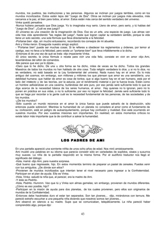 mundos, los pueblos, las instituciones y las personas. Algunos se inclinan por juegos terribles, como en los
mundos incivilizados. Estos están lejos del "Juego de D       ios". Otros se inclinan por juegos más elevados, más
cercanos a la paz, al bien para todos, al amor. Estos están más cerca del sentido verdadero del universo.
Vinka quedó pensativa.
-Nunca hubiera pensado que Dios juega. Yo lo imaginaba muy serio. Lleno de amor, pero serio, y tú hablas del
"Juego de Dios". ¿Cuál es ese juego?
-El universo es una creación de la imaginación de Dios. Eso es un arte, una especie de juego. Las almas van
vida tras vida aprendiendo "las reglas del juego", hasta que logran captar su verdadero sentido, porque la vida
tiene un solo secreto, una sola fórmula que lleva directamente a la felicidad.
-Portarse bien -dije, sin mucho entusiasmo, recordando los consejos de mi abuelita.
Ami y Vinka rieron. Enseguida nuestro amigo explicó:
- “Portarse bien” puede ser muchas cosas. Si te refieres a obedecer los reglamentos y órdenes, por temor al
castigo, eso no lleva a la felicidad, pero existe un "portarse bien" que lleva infaliblemente a la dicha.
-Entonces di de una vez de qué se trata -dijo impaciente Vinka.
-El único secreto, la única fórmula o receta para vivir una vida feliz, consiste en vivir en amor -dijo Ami,
levantándose del sillón de comandos.
-Me parece que eso ya lo dijiste...
-Claro que lo he dicho. De una u otra forma se ha dicho, miles de veces se ha dicho. Todos los grandes
Maestros de todos los mundos no han hablado de otra cosa. Toda religión verdadera lo dice, y si no lo dice, no
es verdadera, no está basada en la Ley fundamental del universo. Nada nuevo hay en el amor. Es lo más
antiguo del cosmos; sin embargo, son millones y millones los que piensan que amor es una sensiblería, una
debilidad humana; que hablar de amor es cosa de tontos; que si algo bueno hay en el ser humano, está por el
lado del intelecto y de las teorías, por la astucia, por el rendimiento material o por la fuerza bruta. Están como
un hombre asfixiándose en una caverna, burlándose del aire puro, por eso jamás será suficiente todo lo que se
diga acerca de la necesidad básica de los seres humanos, el amor. Hay quienes no lo ignoran, pero no lo
ponen en práctica en sus vidas, o no lo suficiente; por eso no logran la felicidad. Jamás será suficiente todo lo
que se haga por recordar a la gente cuál es la necesidad fundamental de las personas, de las sociedades y de
los mundos.
-¿De los mundos?
-Sólo cuando un mundo reconoce en el amor la única fuerza que puede salvarlo de la destrucción, sólo
entonces puede sobrevivir. Mientras la humanidad de un planeta no considere al amor como el fundamento de
su civilización, está en peligro de autoaniquilamiento, porque hay confusión y rivalidad. Eso está ocurriendo en
vuestros mundos. Por eso vuestras misiones son importantes. En realidad, en estos momentos críticos no
existe labor más importante que la de contribuir a salvar la humanidad.




                                      LOS PADRES DE AMI

En una pantalla apareció una sonriente niñita de unos ocho años de edad. Nos miró amistosamente.
Ami musitó una palabras en su idioma que parecía consistir sólo en variedades de soplidos, siseos y susurros
muy suaves. La niña de la pantalla respondió en la misma forma. Por el audífono traductor nos llegó el
significado del diálogo:
-Hola, mamá -dijo Ami, para nuestra sorpresa.
-Qué bueno que regresaste, hijo. En estos momentós termino de preparar un pastel de cereales. Puedes venir
con tus amiguitos. ¿De dónde son ellos?
-Provienen de mundos incivilizados que intentan tener el nivel necesario para ingresar a la Confraternidad.
Participan en el plan de ayuda. Ella es Vinka.
-Hola, Vinka -saludó la niña que, al parecer, era la madre de Ami.
-Y éste es Pedrito.
-Hola, Pedrito. Hummm. Veo que tú y Vinka son almas gemelas; sin embargo, provienen de mundos diferentes.
¿Cómo es eso posible, hijo?
-Participan en la misión de ayuda para dos planetas, de los cuales provienen, pero ellos son originarios de
mundos de la Confraternidad.
-Entonces debe hacérseles duro el estar tan separados. Son tan jóvenes... -dijo, mirándonos con ternura. Me
pareció extraño escuchar a una pequeña niña diciendo que nosotros somos tan jóvenes...
Ami observó en silencio a su madre. Supe que se comunicaban, telepáticamente. La niña pareció haber
comprendido algo, porque dijo:


                                                       43
 