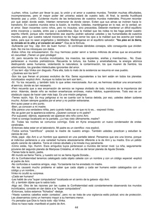 -Luchen, niños. Luchen por llevar la paz, la unión y el amor a vuestros mundos. Tendrán muchas dificultades,
incomprensiones, pero el mayor poder del universo estará de vuestro lado. Al final, la semilla fructificará
llevando paz y unión. Cuídense mucho de las tentaciones de vuestros mundos materiales. Procuren recordar
por qué están donde están. Intenten rememorar de donde vienen. Eviten que sus almas se inclinen hacia lo
transitorio. En vuestros mundos reina la ilusión, la mentira. Ustedes, manténganse en lo real, en la verdad, en
el amor. Sean inocentes como niños, pero no incautos; sino precavidos. Deberán mantener un difícil equilibrio
entre inocencia y cautela, entre paz y autodefensa. Que la maldad que les rodea no les haga perder vuestro
espíritu infantil, porque sólo manteniendo ese espíritu podrán salvarse ustedes y las humanidades de vuestros
mundos, pero que vuestra natural inocencia no les haga cerrar los ojos a la maldad que les acecha por todos
lados, para que no sean engañados y debilitados. Manténganse en el equilibrio salvador: "los pies en la tierra,
la mirada en lo alto y el corazón en amor”. Esa es la fórmula.
-Suficiente por hoy -dijo Ami de buen humor-. Si continúas dándoles consejos, sólo conseguirás que olviden
todo. No me los intoxiques con datos.
-Estos niños me entusiasmaron. Es muy hermoso poder servir a tantos millones de almas que se encuentran
en oscuridad. ¡Tienen un gran privilegio!
-Sí, pero recuerda los mundos incivilizados, los insectos, las serpientes, arañas y mambachas... No. Esas
pertenecen a mundos prehistóricos. Recuerda la tortura, los fusiles y ametralladoras, la energía atómica
destruyendo seres humanos, violentando la naturaleza; la contaminación, los que mueren de hambre, los
adormecidos, los grandes intelectuales ignorantes del amor.
-Y los terri -dijo Vinka con disgusto. Para ella, todo lo malo de la existencia se resumía en ese pueblo.
-¿Quiénes son los terri?
-Son los que frenan el proceso evolutivo de Kía. Seres equivalentes a los terri están en todos los planetas
incivilizados -explicó Ami-. Aunque no todos los terri son terri...
-Sí. Ya los recuerdo, y también todo lo que antes mencionaste. Aun así, es hermoso dedicar una encarnación
al servi cio, donde es tan necesario.
-Pero recuerda que a esa encarnación de servicio se ingresa olvidado de todo, inclusive de la importancia del
amor. Además, desde niño se reciben enseñanzas erróneas, malos hábitos, supersticiones. Todo eso es un
obstáculo capaz de hacer caer más bajo. Es una misión peligrosa.
-Tienes razón, hijo. Es muy peligrosa si no se cuenta con la fuerza debida, por eso, ustedes deben cuidarse
mucho. Actúen siempre guiados por el amor y no podrán extraviarse.
Ami quiso pasar a otro punto.
-Bien, ya conocen a mi madre.
-Ella parece una verdadera niñita, pero cuando habla, se ve que no lo es... -expresó Vinka.
-No se guíen por la apariencia externa. ¿Quieren conocer a mi padre?
-Por supuesto -dijimos, esperando ver aparecer otro niño como Ami.
-Veré si consigo localizarlo en la pantalla. ¿Lo has visto últimamente, madre?
-Sí. Todas las noches se comunica conmigo. Está en Kyria ensayando un nuevo condensador de ondas
cerebrales.
-Entonces debe estar en el laboratorio. Mi padre es un científico -nos explicó.
-Todos somos "científicos" -precisó la madre de nuestro amigo-. También ustedes: practican y estudian la
ciencia de vivir.
-Hola, papá -dijo Ami a un hombre que apareció en una pantalla lateral. Pensamos que era una broma, porque
el indivi duo pertenecía a una variedad humana absolutamente diferente a la de Ami y su madre. Era un pálido
adulto carente de cabellos. Tenía el cráneo abultado y la mirada muy penetrante.
-Cómo estás, hijo. Humm. Esos amiguitos tuyos pertenecen a mundos del tercer nivel. La niña, seguramente
proviene del segundo planeta de Mariposa Cristalina, el niño es del tercer planeta de Aguila Dorada.
-Tienes toda la razón, padre.
-Mi mundo se llama Tierra, y nuestro sol no se llama Aguila Dorada...
-En la Confraternidad tenemos catalogado cada objeto celeste con un nombre y con un código especial -explicó
el padre de Ami.
-No confundas a nuestros amigos, viejo. Ya bastante los ha enredado mi madre.
-No les causará mucho problema el saber que cada objeto y cada ser humano están catalogados con un
código y un nombre...
Vinka no ocultó su sorpresa.
-¡Cada ser humano!
-Les hablé de una "super computadora" localizada en el centro de la galaxia -dijo Ami.
-Sí, y también dijiste que lo sabía todo.
-Algo así. Otra de las razones por las cuales la Confraternidad está constantemente observando los mundos
incivilizados, consiste en dar datos a la "super computadora".
-Entonces, todos estamos "fichados" -deduje.
-“Hasta vuestros cabellos están contados”, pero no se trata de una vigilancia estilo policial; sino de protección.
Les observamos como un hermano mayor a su hermano menor.
-Yo pensaba que Dios lo hacía todo -dijo Vinka.
-Dios no hace nada -manifestó el padre de Ami.
                                                       44
 