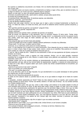 No supimos si estábamos escuchando una herejía. Ami se divertía observando nuestras reacciones. Luego de
reír un poco, dijo:
-Si un labrador quiere una buena cosecha y simplemente se dedica a rogar a Dios, pero no siembra la tierra, no
la riega ni la abona, por mucho que rece ¿Obtendrá alguna cosecha?
-Bueno, en ese caso, no, pero uno siempre espera la ayuda de Dios...
-Si lanzas una piedra hacia lo alto, caerá sobre tu cabeza, aunque pidas ayuda divina.
El hombre de la pantalla intervino:
-Si siembras flores, obtendrás flores. Si siembras espinas, eso obtendrás.
-Entonces -pregunté-, ¿qué hace Dios?
El niño de Muñeca Galáctica explicó:
-Diseña todo este juego cósmico, con las leyes que lo rigen y pone la energía fundamental: su Espíritu de
Amor, en todas las cosas y en todas las almas, pero de allí en adelante somos nosotros quienes actuamos, y
no El.
-¿Por qué Dios permite las guerras y la injusticia? -preguntó Vinka.
-No es Dios quien lo permite -respondió Ami.
-¿Quién, entonces?
-Ustedes mismos son quienes crean y permiten las guerras y la injusticia.
Traté de buscar mil objeciones a esa afirmación, pero no encontré ninguna. El tenía razón. Tantas veces
escuché en mi mundo esa pregunta. Muchos decían "castigo divino". La explicación de Ami me pareció mucho
más creíble, sobre todo luego de haber aclarado que Dios no hace nada, que somos nosotros quienes
debemos actuar.
Vinka preguntó algo que me tenía hacía rato perplejo:
-¿Cómo es posible que él sea tu padre? Ustedes parecen pertenecer a mundos muy diferentes.
-Tienes razón. Yo nací aquí, mi padre nació en Kyria.
-Entonces, es un matrimonio entre seres de mundos distintos.
-Error. Lo que observan de mi padre es su nueva encarnación. Poco después de que yo naciera, él estuvo listo
para ir a nacer a Kyria. Dejó el viejo cuerpo, nació, creció, y ahora es un científico. Nos pusimos en contacto,
como puedes ver. Esta vez mi padre es bastante más joven que yo...
-Y que yo -dijo la madre de Ami-. Todavía no me acostumbro a verlo con esa apariencia de Kyriano, aunque en
el fondo, es el mismo.
Vinka preguntó si habían vuelto a casarse con otras personas. Ambos, uno en cada pantalla, mostraron
extrañeza por la pregunta de la niña. Miraron a nuestro amigo como p           idiendo una explicación. Este, como de
costumbre, volvió a reír.
-Ustedes olvidan que en los mundos inferiores es tremendamente raro que los matrimonios se realicen entre
almas gemelas, por eso, allá es muy normal hablar de separaciones, engaños, o casarse con varias personas a
lo largo de la vida. Ellos ni siquiera saben qué ocurre cuando dos almas complementarias se encuentran, por
eso su pregunta.
-¿Qué es lo que ocurre en ese caso? -pregunté.
-Que no se pueden unir a otras personas.
-¿Por qué? ¿Lo prohibe alguna ley?
-Sí, la Ley del amor, pero no es algo impuesto. Es que sencillamente no se puede reemplazar el alma gemela
por ninguna otra, en todo el universo.
Vinka me miró. Estuvimos plenamente de acuerdo.
El padre de Ami observó desde su pantalla h          acia la otra, en la que estaba la imagen de la madre de nuestro
amigo.
-A propósito. ¿Cuándo aparecerás por Kyria? Todos los días estamos unidos en espíritu, pero quisiera estar
contigo también en forma física. Formar una familia, tenerte a mi lado todo el tiempo. -Su voz sonaba cariñosa
y su mirada irradiaba ternura.
-Tú sabes que nada quiero más que eso: volver a estar contigo, pero todavía no he podido adaptar mi alma al
nivel necesario para encarnar en Kyria. Si dejo ahora este cuerpo, puedo no llegar a tu lado, sino a otro mundo;
por eso estoy constantemente practicando los ejercicios que me permitirán llegar a Kyria. Creo que me falta
muy poco, pero ya, amor mío, he dejado de someterme al rejuvenecimiento celular. Debemos tener paciencia.
El diálogo continuó en esa forma algunos minutos. Ambos manifestaban su mutuo amor en forma tan abierta,
que me sentí incómodo por estar participando de una conversación muy íntima. Miré hacia el suelo sintiéndome
un intruso, pero Vinka estaba embelesada, tanto, que unas lágrimas asomaron a sus ojos. Me miró. Sentí una
gran emoción. Comprendí a los padres de Ami, porque algo muy sólido, hermoso y profundo nos estaba
uniendo también a nosotros.
-Eso significa ser complementarios -dijo Ami al captar lo que nos estaba ocurriendo.
-¿Qué quieres decir? -pregunté.
-Que ella tiene lo que te falta, y tú, lo que le falta a ella. Unidos forman un ser humano completo.
-¿Qué es lo que yo le aporto a Vinka?
-Tú le activas el intelecto, ella te despeja la emoción... El tiempo se termina. Debemos irnos.
-Pero quisiéramos conocer tu mundo...

                                                        45
 