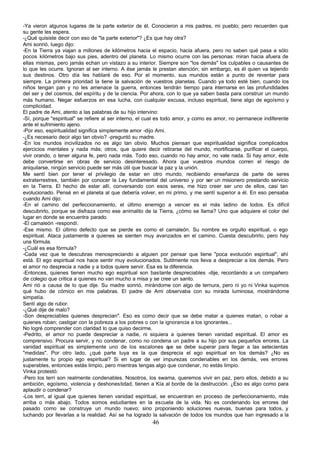 -Ya vieron algunos lugares de la parte exterior de él. Conocieron a mis padres, mi pueblo; pero recuerden que
su gente les espera.
-¿Qué quisiste decir con eso de "la parte exterior"? ¿Es que hay otra?
Ami sonrió, luego dijo:
-En la Tierra ya viajan a millones de kilómetros hacia el espacio, hacia afuera, pero no saben qué pasa a sólo
pocos kilómetros bajo sus pies, adentro del planeta. Lo mismo ocurre con las personas: miran hacia afuera de
ellas mismas, pero jamás echan un vistazo a su interior. Siempre son "los demás" los culpables o causantes de
lo que les ocurre. Ignoran al ser interno. A ése jamás le prestan atención; sin embargo, es él quien va tejiendo
sus destinos. Otro día les hablaré de eso. Por el momento, sus mundos están a punto de reventar para
siempre. La primera prioridad la tiene la salvación de vuestros planetas. Cuando ya todo esté bien, cuando los
niños tengan pan y no les amenace la guerra, entonces tendrán tiempo para internarse en las profundidades
del ser y del cosmos, del espíritu y de la ciencia. Por ahora, con lo que ya saben basta para construir un mundo
más humano. Negar esfuerzos en esa lucha, con cualquier excusa, incluso espiritual, tiene algo de egoísmo y
complicidad.
El padre de Ami, atento a las palabras de su hijo intervino:
-Sí, porque "espiritual" se refiere al ser interno, el cual es todo amor, y como es amor, no permanece indiferente
ante el sufrimiento ajeno.
-Por eso, espiritualidad significa simplemente amor -dijo Ami.
-¿Es necesario decir algo tan obvio? -preguntó su madre.
-En los mundos incivilizados no es algo tan obvio. Muchos piensan que espiritualidad significa complicados
ejercicios mentales y nada más; otros, que quiere decir retirarse del mundo, mortificarse, purificar el cuerpo,
vivir orando, o tener alguna fe, pero nada más. Todo eso, cuando no hay amor, no vale nada. Si hay amor, éste
debe convertirse en obras de servicio desinteresado. Ahora que vuestros mundos corren el riesgo de
aniquilarse, ningún servicio puede ser más útil que buscar la paz y la unión.
Me sentí bien por tener el privilegio de estar en otro mundo, recibiendo enseñanza de parte de seres
extraterrestres, también por conocer la Ley fundamental del universo y por ser un misionero prestando servicio
en la Tierra. El hecho de estar allí, conversando con esos seres, me hizo creer ser uno de ellos, casi tan
evolucionado. Pensé en el planeta al que debería volver, en mi primo, y me sentí superior a él. En eso pensaba
cuando Ami dijo:
-En el camino del perfeccionamiento, el último enemigo a vencer es el más ladino de todos. Es difícil
descubrirlo, porque se disfraza como ese animalito de la Tierra, ¿cómo se llama? Uno que adquiere el color del
lugar en donde se encuentra parado.
-El camaleón -respondí.
-Ese mismo. El último defecto que se pierde es como el camaleón. Su nombre es orgullo espiritual, o ego
espiritual. Ataca justamente a quienes se sienten muy avanzados en el camino. Cuesta descubrirlo, pero hay
una fórmula.
-¿Cuál es esa fórmula?
-Cada vez que te descubras menospreciando a alguien por pensar que tiene "poca evolución espiritual", ahí
está. El ego espiritual nos hace sentir muy evolucionados. Sutilmente nos lleva a despreciar a los demás. Pero
el amor no desprecia a nadie y a todos quiere servir. Esa es la diferencia.
-Entonces, quienes tienen mucho ego espiritual son bastante despreciables -dije, recordando a un compañero
de colegio que critica a quienes no van mucho a misa y se cree un santo.
Ami rió a causa de lo que dije. Su madre sonrió, mirándome con algo de ternura, pero ni yo ni Vinka supimos
qué hubo de cómico en mis palabras. El padre de Ami observaba con su mirada luminosa, mostrándome
simpatía.
Sentí algo de rubor.
-¿Qué dije de malo?
-Son despreciables quienes desprecian". Eso es como decir que se debe matar a quienes matan, o robar a
quienes roban; castigar con la pobreza a los pobres o con la ignorancia a los ignorantes...
No logré comprender con claridad lo que quiso decirme.
-Pedrito, el amor no puede despreciar a nadie, ni siquiera a quienes tienen vanidad espiritual. El amor es
comprensivo. Procura servir, y no condenar, como no condena un padre a su hijo por sus pequeños errores. La
vanidad espiritual es simplemente uno de los escalones q se debe superar para llegar a las setecientas
                                                                  ue
"medidas". Por otro lado, ¿qué parte tuya es la que desprecia el ego espiritual en los demás? ¿No es
justamente tu propio ego espiritual? Si en lugar de ver impurezas condenables en los demás, ves errores
superables, entonces estás limpio, pero mientras tengas algo que condenar, no estás limpio.
Vinka protestó:
-Pero los terri son realmente condenables. Nosotros, los swama, queremos vivir en paz, pero ellos, debido a su
ambición, egoísmo, violencia y deshonestidad, tienen a Kía al borde de la destrucción. ¿Eso es algo como para
aplaudir o condenar?
-Los terri, al igual que quienes tienen vanidad espiritual, se encuentran en proceso de perfeccionamiento, más
arriba o más abajo. Todos somos estudiantes en la escuela de la vida. No es condenando los errores del
pasado como se construye un mundo nuevo; sino proponiendo soluciones nuevas, buenas para todos, y
luchando por llevarlas a la realidad. Así se ha logrado la salvación de todos los mundos que han ingresado a la
                                                       46
 