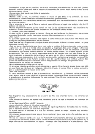 Confraternidad, aunque, tal vez para Vinka resulte más convincente poder eliminar de Kía, a los terri. ¿Verdad,
amiguita? -preguntó riendo Ami. Ella se ruborizó al comprender que nuestro amigo estaba al tanto de sus
pensamientos más íntimos.
-Otra que quiere el ojo por ojo -reía el niño de las estrellas.
Vinka se defendió:
-Mientras exista un terri, no podremos construir un mundo en paz. Ellos no lo permitirían. No puede
establecerse un sistema basado en la honestidad mientras exista gente deshonesta.
La vehemencia de Vinka hacía mucha gracia al niño extraterrestre. A mí me produjo admiración. Se veía bonita
así, un poco enojadita...
-Kía se encuentra, al igual que la Tierra, a punto de pasar del tercero, al cuarto nivel evolutivo -dijo Ami. El
padre de éste intervino:
-Mundos del primer nivel son los que no cuentan con vi da. Los del segundo nivel tienen vida, pero todavía no
humana. En el tercer nivel evolutivo aparece el hombre. En ese nivel están vuestros mundos.
-¿Y cuál es el cuarto nivel? -pregunté.
-En esos mundos la especie humana se ha unido y forma una gran familia que vive de acuerdo a los principios
universales. No todos los mundos logran pasar la prueba. Algunos se destruyen en el intento.
-¿Qué prueba?
-La que debe superar cada humanidad para ingresar al cuarto nivel evolutivo. Las pruebas están hechas para
que algunos las pasen y otros fracasen. Es una selección.
-¿Qué tiene que ver todo eso con lo que dije acerca de la imposibilidad de formar un mundo pacífico, con gente
deshonesta, como los terri?
-Cada vez que un planeta intenta pasar de un nivel a otro se producen fenómenos que antes no se conocían
-explicó Ami-. Es como si el mundo entero se sacudiera y desperezara. Eso genera energías y vibraciones
nuevas, más finas y elevadas. Estas radiaciones tienen un doble efecto. A unos les enloquece. Quienes se
encuentran en bajos niveles evolutivos terminan por cometer errores mortales. Así los seres negativos se van
autoeliminando. Para otros, en cambio, esas nuevas energías les permiten subir a un nivel superior. Es así
como los planetas se desprenden de las criaturas que ya no les son útiles ni convenientes para su evolución.
¿Cómo crees que desaparecieron de tu mundo los grandes reptiles prehistóricos y las plantas carnívoras? Eso
ocurrió cuando apareció el ser humano, cuando se pasó del segundo al tercer nivel evolutivo. La teoría dice
que los más fuertes sobreviven. Esos reptiles eran los más poderosos: sin embargo, desaparecieron todos...
La explicación de Ami me dejó con curiosidad.
-¿Por qué desaparecieron? Eran los más fuertes...
-Sí, en garras, músculos y colmillos, pero la inteligencia es superior. El ser humano, a pesar de ser más débil
en poder físico, es más fuerte en inteligencia. Sobrevivió el fuerte, el hombre. Ahora el proceso se repetirá,
pero no será el músculo ni el intelecto lo más fuerte.
-¿Qué será, entonces?
-La fuerza del espíritu, el amor. Al resto le ocurrirá lo que a los dinosaurios... y cuando las fuerzas pacíficas se
unan, llegarán a ser el poder más sólido de vuestros mundos. Simplemente porque no hay otro capaz de evitar
el aniquilamiento de vuestras civilizaciones. No seas pesimista, Vinka. El amor triunfará, porque el amor es el
poder mayor del universo.




                                                EL MOTÍN

Nos despedimos muy afectuosamente de los padres de Ami, para emprender rumbo a no sabíamos qué
sorpresa.
Quise conocer la velocidad de aquella nave, recordando que la luz viaja a trescientos mil kilómetros por
segundo.
-¿A qué distancia de la Tierra está Ofir? -pregunté.
-A unos ochocientos billones de kilómetros -respondió Ami.
Intenté buscar una fórmula para calcular la velocidad. En aquel viaje habíamos demorado unos diez minutos,
pero se me enredó la cabeza con esas cifras tan grandes.
-Si buscas calcular la velocidad a la que nos movemos, pierdes tu tiempo. Nosotros nos "situamos"
instantáneamente.
-Sin embargo, aunque pocos minutos, algo de tiempo nos toma ir de un lugar a otro. ¿Por qué dices que no
tardamos nada?
-No dije eso -respondió riendo-; sino que nos "situamos" instantáneamente. El tiempo que empleamos es
utilizado por los mecanismos de esta nave en calcular la distancia, la posición del punto al cual queremos ir y la
mejor forma de salir de la dimensión "no espacio - no tiempo" para luego aparecer en el punto deseado. Claro,

                                                        47
 
