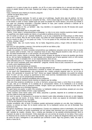 cuidando no ir a parar al paso de un aerolito. ¡Ja, ja! Es un poco como bajarse de un carrusel para llegar más
pronto al caballo situado al otro lado. Esperas que venga y luego te subes; sin embargo, esto es más rápido
todavía...
Vinka, mostrando poco interés en el asunto, preguntó:
-¿Dónde nos llevas ahora, Ami?
-A tu casa, a Kía.
-¡Tan pronto! -expresó alarmada. Yo sentí un peso en el estómago. Aquello tenía algo de patíbulo, de hora
fatal. En pocos minutos perdería una compañía tan tibia... Como si fuera algo de mí mismo. Sentí algo peor que
si me fuesen a cortar un brazo. Estaba igual que quien ha pasado frío mucho tiempo y de pronto es invitado a
una casa con chimenea encendida y chocolate caliente en taza, pero cuando comienza a disfrutar de la
situación, ¡para fuera!... Yo no lo iba a permitir.
-¡Si Vinka se queda en Kía, yo también! -dije, muy decidido a no separarme de ella. Mi bravata sólo causó
mucha risa a nuestro amigo.
Utilizó un tono paternalista que no me gustó nada:
-Pedrito, Vinka, deben ir acostumbrándose al desapego. La vida no es como nosotros queremos desde nuestro
yo superficial, sino desde nuestro ser interno, el cual está en perfecta armonía con Dios.
-¡En mí existe un solo yo: yo! -expresé desafiante-, y yo no voy a separarme de Vinka porque un niñito menor
que yo me lo ordena. Muy de otro mundo serás, muy piloto de naves espaciales, pero eres menor que yo, así
-que yo mando mi vida, y yo me quedo con Vinka. Y si no me quedo en Kía, entonces ella se viene conmigo a
la Tierra. ¿Verdad, Vinka?
-Verdad, Pedro -dijo, con mucha fuerza-. Así se habla. Seguiremos juntos y ningún niñito de biberón nos lo
impedirá...
Nos miró con ojos grandes y serenos. Una sonrisa se pintó en sus labios y dijo:
-Yo pensé que los terri estaban en Kía...
Aquello nos paralizó. En forma inmediata comprendimos que estábamos actuando como los terri. Eso no podía
ser. Cuando solté la tensión, miré con vergüenza hacia el piso. Poco después levanté la vista: Ami ya no era
Ami. Se había transformado en un ser luminoso, de una pureza maravillosa.
Me sentí sucio, enano, insecto y microbio. Bajé la mirada, incapaz de soportar la fuerza de aquellos ojos llenos
de luz. Ami se había transfigurado, se había sacado una máscara que le hacía aparecer como un niño normal,
para luego mostrar al verdadero Ami: un ser resplandeciente, divino tal vez...
Vinka sollozaba junto a mí. Tampoco ella fue capaz de levantar la vista. Le había ocurrido lo mismo.
-¿Por qué nunca mostraste quién eras realmente? -pregunté, mirando hacia el piso, buscando en vano justificar
mi sucia y poco respetuosa bravata.
La risa de Ami restó dramatismo al momento.
-Yo no sé de qué rayos hablas. Mírame. Dime si ves algo extraño en mí.
Lentamente y con gran temor comenzamos a levantar la mirada. Allí estaba él, sonriendo con naturalidad. Ya
no era aquel niño resplandeciente, sino simplemente Ami, nuestro amiguito espacial; pero no, ya no era el
mismo. Aún perduraba el recuerdo del "otro". Ahora sus rasgos habituales mostraban una puerta de entrada
hacia "el otro"; por eso, aunque su apariencia no tenía nada anormal, inevitablemente me recordaba que tras
ella se ocultaba un ser de características extraordinarias.
Vinka avanzó hacia él, queriendo arrodillarse ante su presencia.
-¡Dale con la idolatría! -exclamó riendo mientras le impedía caer de rodillas.
-Sólo ante Dios podemos arrodillarnos; no ante un hermano, aunque sea mayor, y como Dios no es visible con
los ojos, sólo en la intimidad, en la soledad de la comunicación interior, en la meditación o en la oración
podemos arrodillarnos ante su presencia invisible. Vengan. Quiero que conozcan otro recinto de esta nave. Allí
podrán comunicarse con la Divinidad Suprema.
Nos guió hacia una puerta. La abrió. Era corrediza. La habitación estaba en penumbras, excepto por una única
luz muy pequeña que brillaba al fondo. Luego ingresamos.
-Todas nuestras naves tienen salas como éstas, pequeñas o grandes, depende de la cantidad de personas
para las cuales la nave esté construida.
Ami cerró la puerta. Al habituarme a la escasa luz observé cuatro sillas adosadas al piso por un pilar delgado,
dos a cada lado del recinto. Al fondo, frente a la pequeña luz, divisé una especie de almohadón bastante
alargado. Me pareció estar en una capilla.
La voz de Ami adquirió un tono más solemne.
-Pueden arrodillarse, allá, al fondo. Si prefieren pueden permanecer sentados en una silla. Aquí meditamos u
oramos. Lo primero es mejor. En la oración somos dos. En la meditación somos uno con la Divinidad. Nos
fundimos en ella.
Escogimos arrodillarnos. Creo que lo necesitábamos. Cuando nos instalamos sobre el almohadón, Ami accionó
alguna cosa. El recinto se iluminó suavemente con los colores más hermosos que uno pueda imaginar: una
gran variedad de rosados, dorados, lilas y violetas que danzaban en las paredes entremezclándose. Sentí la
impresión de estar en otra dimensión. Vinka observaba con una sonrisa de encanto en los labios. Poco a poco
la influencia de los colores me hizo sentir algo extraño, algo como un deseo de refugiarme dentro de mí mismo,
de cerrar los ojos y entregarme a una presencia que comencé a sentir. Algo muy grande y bello. 'No supe si
dentro o fuera de mí...
                                                      48
 