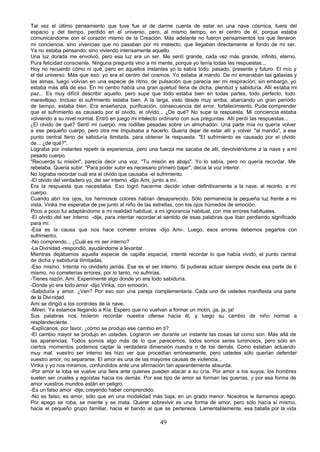Tal vez el último pensamiento que tuve fue el de darme cuenta de estar en una nave cósmica, fuera del
espacio y del tiempo, perdido en el universo, pero, al mismo tiempo, en el centro de él, porque estaba
comunicándome con el corazón mismo de la Creación. Más adelante no fueron pensamientos los que llenaron
mi conciencia, sino vivencias que no pasaban por mi intelecto, que llegaban directamente al fondo de mi ser.
Ya no estaba pensando; sino viviendo intensamente aquello.
Una luz dorada me envolvió, pero esa luz era un ser. Me sentí grande, cada vez más grande, infinito, eterno.
Pura felicidad consciente. Ninguna pregunta vino a mi mente, porque yo tenía todas las respuestas...
Hoy no recuerdo cómo ni qué, pero en aquellos instantes yo lo sabía todo: pasado, presente y futuro. El mío y
el del universo. Más que eso: yo era el centro del cosmos. Yo estaba al mando. De mí emanaban las galaxias y
las almas, luego volvían en una especie de ritmo, de pulsación que parecía ser mi respiración; sin embargo, yo
estaba más allá de eso. En mi centro había una gran quietud llena de dicha, plenitud y sabiduría. Allí estaba mi
paz... Es muy difícil describir aquello, pero supe que todo estaba bien en todas partes, todo perfecto, todo
maravilloso. Incluso el sufrimiento estaba bien. A la larga, visto desde muy arriba, abarcando un gran período
de tiempo, estaba bien. Era enseñanza, purificación, consecuencia del error, fortalecimiento. Pude comprender
que el sufrimiento es causado por el olvido, el olvido... ¿De qué? No supe la respuesta. Mi conciencia estaba
volviendo a su nivel normal. Entró en juego mi intelecto ordinario con sus preguntas. Allí perdí las respuestas...
¿El olvido de qué? Sentí mi cuerpo, mis rodillas pesadas sobre un almohadón. Una parte mía no quería volver
a ese pequeño cuerpo, pero otra me impulsaba a hacerlo. Quería dejar de estar allí y volver "al mando", a ese
punto central lleno de sabiduría ilimitada, para obtener la respuesta. "El sufrimiento es causado por el olvido
de... ¿de qué?".
Lograba por instantes repetir la experiencia, pero una fuerza me sacaba de allí, devolviéndome a la nave y a mi
pesado cuerpo.
"Recuerda tu misión", parecía decir una voz. "Tu misión es abajo". Yo lo sabía, pero no quería recordar. Me
rebelaba. Quería subir. "Para poder subir es necesario primero bajar", decía la voz interior.
No lograba recordar cuál era el olvido que causaba -el sufrimiento.
-El olvido del verdadero yo, del ser interno -dijo Ami, junto a mí.
Era la respuesta que necesitaba. Eso logró hacerme decidir volver definitivamente a la nave, al recinto, a mi
cuerpo.
Cuando abrí los ojos, los hermosos colores habían desaparecido. Sólo permanecía la pequeña luz frente a mi
vista. Vinka me esperaba de pie junto al niño de las estrellas, con los ojos húmedos de emoción.
Poco a poco fui adaptándome a mi realidad habitual, a mi ignorancia habitual, con mis errores habituales.
-El olvido del ser interno -dije, para intentar recordar el sentido de esas palabras que iban perdiendo significado
para mí.
-Esa es la causa que nos hace cometer errores -dijo Ami-. Luego, esos errores debemos pagarlos con
sufrimiento.
-No comprendo... ¿Cuál es mi ser interno?
-La Divinidad -respondió, ayudándome a levantar.
Mientras dejábamos aquella especie de capilla espacial, intenté recordar lo que había vivido, el punto central
de dicha y sabiduría ilimitadas.
-Eso mismo. Intenta no olvidarlo jamás. Ese es el ser interno. Si pudieras actuar siempre desde esa parte de ti
mismo, no cometerías errores, por lo tanto, no sufrirías.
-Tienes razón, Ami. Experimenté algo donde yo era todo sabiduría.
-Donde yo era todo amor -dijo Vinka, con emoción.
-Sabiduría y amor. ¿Ven? Por eso son una pareja complementaria. Cada uno de ustedes manifiesta una parte
de la Divi nidad.
Ami se dirigió a los controles de la nave.
-Miren. Ya estamos llegando a Kía. Espero que no vuelvan a formar un motín, ¡ja, ja, ja!
Sus palabras nos hicieron recordar nuestra ofensa hacia él, y luego su cambio de niño normal a
resplandeciente.
-Explícanos, por favor, ¿cómo se produjo ese cambio en ti?
-El cambio mayor se produjo en ustedes. Lograron ver durante un instante las cosas tal como son. Más allá de
las apariencias. Todos somos algo más de lo que parecemos, todos somos seres luminosos, pero sólo en
ciertos momentos podemos captar la verdadera dimensión nuestra o de los demás. Como estaban actuando
muy mal, vuestro ser interno les hizo ver que procedían erróneamente, pero ustedes sólo querían defender
vuestro amor, no separarse. El amor es una de las mayores causas de violencia...
Vinka y yo nos miramos, confundidos ante una afirmación tan aparentemente absurda.
-Por amor la loba se vuelve una fiera ante quienes pueden atacar a su cría. Por amor a los suyos, los hombres
suelen ser crueles y egoístas hacia los demás. Por ese tipo de amor se forman las guerras, y por esa forma de
amor vuestros mundos están en peligro.
-Es un falso amor -dije, creyendo haber comprendido.
-No es falso; es amor, sólo que en una modalidad más baja, en un grado menor. Nosotros le llamamos apego.
Por apego se roba, se miente y se mata. Querer sobrevivir es una forma de amor, pero sólo hacia sí mismo,
hacia el pequeño grupo familiar, hacia el bando al que se pertenece. Lamentablemente, esa batalla por la vida

                                                        49
 
