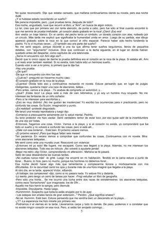 No quise reconocerlo. Dije que estaba cansado, que mañana continuaríamos viendo su novela, pero esa noche
dudé:
¿Y si hubiese estado recordando un sueño?
Me parecía imposible, pero, ¿qué pruebas tenía, después de todo?
Esa noche, angustiado, tuve que recurrir al libro, a "Ami", en busca de algún indicio.
Lo leí, creo que por primera vez con tanta atención, de punta a cabo, pero fue sólo al final cuando encontré lo
que me serviría de prueba irrefutable: ¡el corazón alado grabado en la roca! ¡Claro! ¡Eso era!
Ami vestía un traje blanco. En el centro del pecho tenía un símbolo: un dorado corazón con alas, rodeado por
un círculo. Más tarde me explicó que significaba la humanidad unida en amor. Luego de su partida, ese dibujo
apareció grabado sobre la roca en la que conocí al niño espacial. Parecía haber sido hecho fundiendo la
piedra. Yo lo vi muchas veces... ¿O también eso era parte del sueño?
No me sentí seguro, porque recordé a una tía que afirma tener sueños larguísimos, llenos de pequeños
detalles, con "argumento" inclusive. Dice que continúan a la n        oche siguiente, en el lugar en donde habían
quedado antes del despertar, como capítulos de una telenovela.
¿Sería mi encuentro con Ami algo así?...
Decidí que lo único capaz de darme la prueba definitiva era el corazón en la roca de la playa. Si estaba allí, Ami
y el resto eran también realidad. Si no existía, todo había sido un hermoso sueño.
Cuando volví a ver a mi primo, lo primero que le dije fue:
-Hay una prueba.
-¿De qué?
-De que mi encuentro con Ami fue real.
-¿Cuál es? -preguntó sin hacerme mucho caso.
-El corazón grabado en la roca de la playa.
-¡Cuentos! Olvida todo eso y continuemos revisando mi novela. Estuve pensando que, en lugar de pulgas
inteligentes, quedaría mejor una raza de alacranes, telépa...
-Pero antes, vamos a la playa. ; Tú acabas de comprarte un automóvil, y...
-¿Qué? ¡Estás loco! La playa está a más de cien kilómetros, y yo soy un hombre muy ocupado. No me
interesan las fantasías de un niño soñador.
-Pero sí te interesan para escribirlas y...
-¡Eso es muy distinto! ¡No me gustan las insolencias! Yo escribo tus ocurrencias para ir practicando, pero no
confundo las cosas. Es ficción, imaginación y punto.
-¡Es realidad! -protesté disgustado.
Me lanzó una mirada reprobatoria y luego dijo:
-Comienzo a preocuparme seriamente por tu salud mental, Pedrito.
Su tono protector me hizo vacilar. Sentí verdadero temor de estar loco; por eso quise salir de la incertidumbre
de una vez por todas.
-Entonces, hagamos una cosa, Víctor. Vamos a la playa, y si el corazón no existe, yo comprenderé que fue
todo un sueño y no volveré a confundir las cosas; pero si está allí...
-¡Dale con esa tontería!... Está bien. El próximo verano iremos.
-¡El próximo verano! ¡Para que llegue faltan seis meses!
Ten paciencia. En verano iremos a comprobar que confundes l s cosas. Continuemos con mi novela. Mira:
                                                                     a
unos alacranes telépatas...
Me sentí como ante una muralla cruel. Reaccioné con violencia:
-¡Entonces iré yo solo! Me fugaré, me escaparé. Como sea llegaré a la playa. Además, no me interesan tus
alacranes telépatas. Todo eso es ridículo. ¡No volveré a ayudarte jamás!
-Mejor me retiro -dijo Víctor, comprendiendo mi alteración-. Mañana se te pasará.
Salió de casa deseándome las buenas tardes.
-¡No vuelvas nunca más! -le grité. Luego me encerré en mi habitación. T        endido en la cama estuve a punto de
llorar... Bueno, lo hice, pero no mucho, porque los hombres no debemos llorar...
Esa noche decidí hacer algo más que lamentarme y complacerme llorona y morbosamente con mis
dificultades. En la oscuridad cerré los ojos y durante más de una hora imaginé que llegaba a la playa.
Al otro día, en la tarde, apareció Víctor, silbando.
-¡A trabajar, los campeones! -dijo, como si no pasara nada. Yo estuve frío y distante.
-Lo siento, pero tengo un cerro de tareas por hacer. -Fingí estudiar un libro de geografía.
-Pero sólo una horita... Se me ocurrió una lucha entre dos razas de extraterrestres: los alacranes telépatas,
contra esos "bonachones" que imaginaste, los de Ofir...
Aquello me hizo hervir la sangre, pero disimulé.
-Imposible. Discúlpame. Hasta luego.
-Hummmmm. Sospecho que todavía estás enojado por lo de ayer.
-`Las estepas son eriales llanos de gran extensión..." Perdón. ¿Qué significa eriales?
-No sé. Hummm. Está bien. Estuve pensando que me vendría bien un descansito en la playa...
-¿Y? -La esperanza me hizo mirarle por primera vez.
-Podríamos ir el viernes en la tarde. Llevaríamos carpa y todo lo demás. De paso, podemos ir a constatar que
no existe ningún corazón en esa roca. Pero, si estás tan enojado conmigo...
                                                        5
 