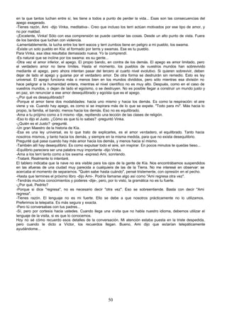 en la que tantos luchan entre sí, les tiene a todos a punto de perder la vida... Esas son las consecuencias del
apego exagerado.
-Tienes razón, Ami -dijo Vinka, meditativa-. Creo que incluso los terri actúan motivados por ese tipo de amor, y
no por maldad.
-¡Excelente, Vinka! Sólo con esa comprensión se puede cambiar las cosas. Desde un alto punto de vista. Fuera
de los bandos que luchan con violencia.
-Lamentablemente, la lucha entre los terri wacos y terri zumbos tiene en peligro a mi pueblo, los swama.
-Existe un solo pueblo en Kía: el formado por terris y swamas. Ese es tu pueblo.
Para Vinka, esa idea resultaba demasiado nueva. Yo la comprendí.
-Es natural que se incline por los swama: es su gente...
-Otra vez el amor inferior, el apego. El propio bando, en contra de los demás. El apego es amor limitado, pero
el verdadero amor no tiene límites. Hasta el momento, los pueblos de vuestros mundos han sobrevivido
mediante el apego, pero ahora intentan pasar del tercero al cuarto nivel evolutivo. Si quieren sobrevivir, deben
dejar de lado el apego y guiarse por el verdadero amor. De otra forma se destruirán sin remedio. Esto es ley
universal. El apego funciona más o menos bien en los mundos divididos, pero sólo mientras esa división no
hace peligrar a la humanidad entera, mientras el nivel científico no es muy alto. Después, como en el caso de
vuestros mundos, o dejan de lado el egoísmo, o se destruyen. No es posible llegar a construir un mundo justo y
en paz, sin renunciar a ese amor desequilibrado y egoísta que es el apego.
-¿Por qué es desequilibrado?
-Porque el amor tiene dos modalidades: hacia uno mismo y hacia los demás. Es como la respiración: el aire
viene y va. Cuando hay apego, es como si se inspirara más de lo que se expele. "Todo para mí". Más hacia lo
propio, la familia, el bando; menos hacia los demás. Eso no es equilibrado.
-Ama a tu prójimo como a ti mismo -dije, repitiendo una lección de las clases de religión.
-Eso lo dijo el Justo. ¿Cómo es que tú lo sabes? -preguntó Vinka.
-¿Quién es el Justo? -pregunté.
-Un gran Maestro de la historia de Kía.
-Esa es una ley universal, es lo que trato de explicarles, es el amor verdadero, el equilibrado. Tanto hacia
nosotros mismos, y tanto hacia los demás, y siempre en la misma medida, para que no exista desequilibrio.
Pregunté qué pasa cuando hay más amor hacia los demás, y menos hacia sí mismo.
-También allí hay desequilibrio. Es como expulsar todo el aire, sin inspirar. En pocos minutos te quedas tieso...
-Equilibrio pareciera ser una palabra muy importante -dijo Vinka.
-Ama a los terri tanto como a los swama -expresó Ami, sonriendo.
-Trataré. Realmente lo intentaré.
El tablero indicaba que la nave no era visible para los ojos de la gente de Kía. Nos encontrábamos suspendidos
en las afueras de una ciudad muy parecida a cualquiera de las de la Tierra. No me interesé en observar: se
acercaba el momento de separarnos. "Quién sabe hasta cuándo", pensé tristemente, con opresión en el pecho.
-Hasta que termines el próximo libro -dijo Ami-. Podría llamarse algo así como "Ami regresa otra vez".
-Tendrás muchos conocimientos y poderes -dije-, pero, por lo visto, la gramática no es tu fuerte.
-¿Por qué, Pedrito?
-Porque si dice "regresa", no es necesario decir "otra vez". Eso se sobreentiende. Basta con decir "Ami
regresa".
-Tienes razón. El lenguaje no es mi fuerte. Ello se debe a que nosotros prácticamente no lo utilizamos.
Preferimos la telepatía. Es más segura y exacta.
-Pero tú conversabas con tus padres...
-Sí, pero por cortesía hacia ustedes. Cuando llega una vi sita que no habla nuestro idioma, debemos utilizar el
lenguaje de la visita, si es que lo conocemos.
Hoy no sé cómo recuerdo esos detalles de la conversación. Mi atención estaba puesta en la triste despedida,
pero cuando le dicto a Víctor, los recuerdos llegan. Bueno, Ami dijo que estarían telepáticamente
ayudándome...




                                                       50
 
