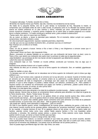 CAROS ARMAMENTOS

-Te esperan allá abajo. Tu familia -recordó Ami a Vinka.
-Mi familia me importa menos que Pedrito -dijo ella, mientras nos tomábamos de las manos.
-No hablo de tu pequeña familia, sino de tu gran familia: la humanidad de Kía. Recuerda la misión, el
compromiso que contrajiste antes de venir a este mundo. Si personas como tú no difunden las buenas nuevas
acerca de nuestra presencia en un plan cósmico y divino, motivado por amor, continuarán pensando que
somos monstruos invasores, y nosotros somos incapaces de no sentir dolor si nuestra presencia va a causar
terror e infartos cardíacos. Y si nadie contribuye a sembrar amor ¿cómo evitarán la destrucción?
-Tienes razón, Ami, pero mi nuevo lazo con Pedrito...
-No es nuevo; es eterno, y tienen la eternidad para realizarlo. Por el momento, deben cumplir con vuestros
compromisos, más tarde volverán a verse.
-En otra encarnación seguramente -expresé, bastante pesimista y deprimido.
-Les dije que una vez que escriban el próximo libro. ¿O piensan que soy un mentiroso?
Nos miramos con un brillo en la mirada.
-¿En serio?
-Claro. Un día te pasaré a buscar. Iremos a Kía a traer a Vinka y nos dirigiremos a conocer cosas que ni
siquiera sospechan...
-¿Qué cosas? Dinos, por favor -dijo impaciente Vinka.
-Bueno, conocerán un planeta habitado en su exterior por una civilización del tercer nivel, es decir, como la
Tierra o Kía, y por dentro una civilización del cuarto nivel. La primera no sabe que la segunda existe...
-¡Qué fantástico! -Las promesas de Ami nos hacían olvi dar la separación que deberíamos soportar.
-¿Qué otra cosa nos mostrarás?
-Una civilización bajo un mar. También un mundo artificial, construido por humanos. Eso es algo que ni
imaginan.
Nuestras bocas abiertas hicieron reír a nuestro anfitrión.
-Hay millones de ellos por el universo. Esa es la forma superior de civilización. Son, en realidad, gigantescas
naves...
Luego de meditar un poco, dije:
-Yo pensaba que vivir en contacto con la naturaleza era la forma superior de civilización; pero tú dices que algo
artificial lo es...
-Todo lo que el ser humano cree o ejecute en armonía con la Ley del amor, es natural. Cuando el hombre actúa
en armonía con los principios eternos, el universo entero es su patrimonio y puede disponer de él para su
felicidad, utilizando de toda la imaginación y tecnología que sea capaz de conseguir. Es igual con cada
persona: lo que tu alma imagina, lo puedes y debes realizar, con esfuerzo, constancia y fe... Pero ustedes ni
siquiera sueñan con erradicar los armamentos que pagan con hambre y sufrimiento. ¿Saben cuánto dinero se
gasta en vuestros mundos, en armas, en sólo quince días?
-No tengo ni la más lejana idea -contesté.
-Dinero suficiente como para alimentar a la mitad de la población mundial durante... ¿Saben cuánto tiempo?
Intenté calcular. Quince días se llevan en armamentos dinero suficiente para alimentar a la mitad de la gente de
la Tierra durante unos... Bueno. Tantas bocas. No supe.
-Yo pienso que un tiempo igual. Que si no se gastara dinero en armas durante quince días, todos podrían
comer durante ese tiempo... ¡Si no se gastara dinero en armas nadie pasaría hambre! -dijo Vinka.
-Te equivocas. En quince días ustedes gastan dinero suficiente como para alimentar a la mitad de la población
mundial durante, no quince días; sino ¡diez años!... Sólo en gastos de guerra.
-¡No puede ser! -dijimos, entre alarmados e indignados-. ¿Sólo en armas?
-En todo lo que significa guerra: armas, investigaciones de nuevas armas, artefactos de guerra y todo eso. Es
más todavía, porque muchos de los grandes gastos, disfrazados de "proyectos científicos", están destinados, a
fin de cuentas, a intentar dominar al rival. Si no gastaran dinero en las armas, no sólo no habría nadie con
hambre, además vivirían todos como ricos, ¡todos! Nadie pasaría hambre o frío. Los hospitales serían
suficientes y cómodos. No existirían países pobres y países ricos. Todos estarían como reyes. Además,
podrían dormir en paz, sin temer un futuro horrible para sus hijos.
-Entonces, yo propondré que mi país no tenga armas -dijo Vinka.
-Eso no se puede hacer todavía. La solución consiste en que todos los países, de común acuerdo, decidan
unirse pacíficamente. Para eso es necesario ir mostrando ese gran ideal. Que sea un sueño que crece y crece,
aunque por el momento hay obstáculos. Los países ricos se alimentan de los países pobres y...
-Dios no puede seguir permitiendo algo tan malo -dijo Vinka, con ardor.


                                                       51
 