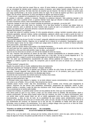 -¡Y dale con que Dios hará las cosas! Dios es -amor. El amor habita en vuestros corazones. Ese amor es el
que se encargará de intentar poner vuestros mundos al derecho, pero deben hacerlo ustedes mismos, y por
todos los medios pacíficos. Se trata más bien de enseñar que de imponer. Se trata de mostrar un camino para
que luego pacíficamente y de mutuo acuerdo todos los sigan. No se trata de esperar que Dios o que otros lo
hagan; sino de actuar. Esperando, lo único que llegará es alguien que active el botón...
-Y si eso ocurre, ¿ustedes no lo paralizarían con un rayo, para que no oprima el botón?
-Si ustedes lo permiten, ustedes lo merecen. Nosotros no podemos intervenir. Sólo podemos rescatar a los
pacíficos, pero sólo a quienes sirven, a quienes intentan hacer algo por difundir e irradiar unidad, paz y amor.
En estos momentos críticos, esas necesidades son las mayores.
-Entonces, trabajar en otra cosa, en mayor cantidad de alimentos, por ejemplo, ¿no es tan útil?
-Todo es necesario, pero todo tiene su momento. Si tu hijo tiene hambre, lo primero que debes hacer es
buscarle alimento, pero si además de tener hambre está a p        unto de caer a un precipicio mortal, ¿qué es lo
primero que debes hacer? ¿Buscarle alimento o salvarle del precipicio?
-Salvarle del precipicio, por supuesto.
-Así están las cosas en vuestros mundos. El niño necesita alimento y abrigo, también necesita cultura, arte, un
ambiente agradable, atención médica, ciertas comodidades, sabiduría, afecto, pero si está a punto de morir, lo
primero que necesita es que se le salve la vida. Cuando su vida no corra peligro, entonces podrán obtener
maravillas para él.
-¿Qué posibilidades hay de que "el niño" no muera? -pregunté, sabiendo que se hablaba de la humanidad.
-Depende de ustedes mismos. Sigamos con el ejemplo de la criatura en el precipicio. Supongamos que tres
hermanitos logran tomar de las ropas al bebé que cuelga sobre el abismo, pero no tienen la fuerza suficiente
como para subirle. ¿Qué deben hacer?
-Bueno, gritar por ayuda, llamar a los padres, a los demás hermanos...
-Un poco para eso son vuestros libros. Son un llamado de advertencia y de ayuda, pero si uno de los tres niños
se desanima y dice que todo está perdido, luego se aleja, ¿qué pasará?
-Que tal vez los otros dos se cansen y el niño se les resbale de entre las manos...
-Por eso, mientras más personas se retiren de esa labor, mayores posibilidades de un desastre existen... Tal
vez es tu participación lo que inclinará la balanza hacia uno u otro lado. Tal vez tu mundo depende de ti. Tú,
que lees este libro, y según tu acción se te puede juzgar por la suerte de todo tu planeta.
(Ami nos pidió que escribiésemos exactamente así estas últimas palabras en nuestro libro. Dijo que eso
reflejaba un sistema superior de cosas. No comprendí, pero lo escribí tal como él solicitó: con un llamado al
lector).
-¿Tienen hambre? -preguntó Ami.
Aquello nos pareció casi un insulto: estábamos llenos de melancolía.
-Entonces necesitan una "recarga de baterías". Vengan. Siéntense.
En la base del cuello nos puso el aparato que producía el efecto de ocho horas de sueño, en sólo quince
segundos. Cuando desperté, todo estaba bien. No había tristeza en mí. Al contrario, pero poco a poco fui
recordando la separación, aunque ahora me afectaba algo menos.
-Cuando les vea nuevamente, les contaré acerca de muchas otras cosas.
Vinka me miró con una dulce tristeza en la mirada.
Luego se volvió hacia Ami y dijo:
-El principal motivo para esperar tu regreso, no es tanto obtener nuevos conocimientos o visitar otros mundos;
sino volver a ver a Pedrito. -Vino a mi lado. Nos tomamos las manos.
-Ustedes hacen mucho "ruido" -dijo Ami, levantándose-. Voy a meditar unos minutos para despejarme la
cabeza. Disponen de ese tiempo para despedirse, lamentarse, desgarrarse las vestiduras, arañar el piso,
intentar motines y suicidios. Luego de toda esa chochería inútil, Vinka desciende y Pedrito vuelve a la Tierra.
-Fue a encerrarse en el recinto para meditar.
A pesar de la tristeza, no pudimos evitar sonreír con las palabras de Ami. Creo que nos reconfortaron.
Esta última parte es para mí muy íntima y triste; por eso evitaré entrar en detalles. Me disculparán. Apelo a
vuestra comprensión. Si estos libros fuesen leídos sólo por nosotros, los niños, no habría inconveniente, pero
uno jamás sabe cuándo puede haber por allí un adulto agazapado entre las sombras, despierto a horas
inconvenientes, y ellos se ríen de todo: de la posibilidad de que existan seres extraterrestres buenos y
pacíficos, de la intención de luchar por un mundo unido, justo y en paz, de todo. Si se les dice que el amor es la
Ley fundamental del universo, se retuercen de la risa; p eso, es preferible no hablar ante ellos de cosas
                                                             or
profundas, como la verdad y los sentimientos. Ya lo dice un antiguo adagio chino que leí en un libro de Víctor.
No sé si recuerdo bien, pero creo que decía más o menos así:

"Cuando a un adulto se le habla del amor,   ríe a carcajadas,
 y si no ríe a carcajadas,    no se le ha hablado del verdadero amor"

Vinka se fue, y yo me siento solo, aunque por las noches, antes de dormir, cierro los ojos, calmo la mente, y,
luego de algunos minutos, me parece que ella entra en mí. Bueno, cosas de niños...


                                                       52
 
