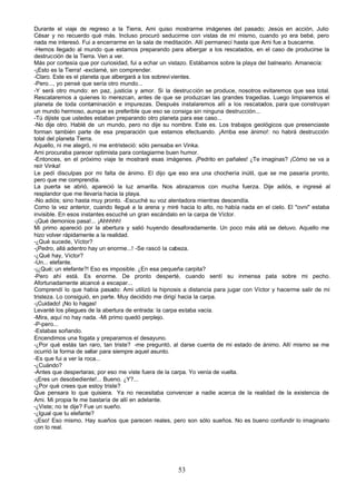 Durante el viaje de regreso a la Tierra, Ami quiso mostrarme imágenes del pasado; Jesús en acción, Julio
César y no recuerdo qué más. Incluso procuró seducirme con vistas de mí mismo, cuando yo era bebé, pero
nada me interesó. Fui a encerrarme en la sala de meditación. Allí permanecí hasta que Ami fue a buscarme.
-Hemos llegado al mundo que estamos preparando para albergar a los rescatados, en el caso de producirse la
destrucción de la Tierra. Ven a ver.
Más por cortesía que por curiosidad, fui a echar un vistazo. Estábamos sobre la playa del balneario. Amanecía:
-¡Esto es la Tierra! -exclamé, sin comprender.
-Claro. Este es el planeta que albergará a los sobrevi vientes.
-Pero..., yo pensé que sería otro mundo...
-Y será otro mundo: en paz, justicia y amor. Si la destrucción se produce, nosotros evitaremos que sea total.
Rescataremos a quienes lo merezcan, antes de que se produzcan las grandes tragedias. Luego limpiaremos el
planeta de toda contaminación e impurezas. Después instalaremos allí a los rescatados, para que construyan
un mundo hermoso, aunque es preferible que eso se consiga sin ninguna destrucción...
-Tú dijiste que ustedes estaban preparando otro planeta para ese caso...
-No dije otro. Hablé de un mundo, pero no dije su nombre. Este es. Los trabajos geológicos que presenciaste
forman también parte de esa preparación que estamos efectuando. ¡Arriba ese ánimo!: no habrá destrucción
total del planeta Tierra.
Aquello, ni me alegró, ni me entristeció: sólo pensaba en Vinka.
Ami procuraba parecer optimista para contagiarme buen humor.
-Entonces, en el próximo viaje te mostraré esas imágenes. ¡Pedrito en pañales! ¿Te imaginas? ¡Cómo se va a
reír Vinka!
Le pedí disculpas por mi falta de ánimo. El dijo q eso era una chochería inútil, que se me pasaría pronto,
                                                      ue
pero que me comprendía.
La puerta se abrió, apareció la luz amarilla. Nos abrazamos con mucha fuerza. Dije adiós, e ingresé al
resplandor que me llevaría hacia la playa.
-No adiós; sino hasta muy pronto. -Escuché su voz alentadora mientras descendía.
Como la vez anterior, cuando llegué a la arena y miré hacia lo alto, no había nada en el cielo. El "ovni" estaba
invisible. En esos instantes escuché un gran escándalo en la carpa de Víctor.
-¡Qué demonios pasa!... ¡Ahhhhh!
Mi primo apareció por la abertura y salió huyendo desaforadamente. Un poco más allá se detuvo. Aquello me
hizo volver rápidamente a la realidad.
-¿Qué sucede, Víctor?
-¡Pedro, allá adentro hay un enorme...! -Se rascó la cabeza.
-¿Qué hay, Víctor?
-Un... elefante.
-¡¿Qué; un elefante?! Eso es imposible. ¿En esa pequeña carpita?
-Pero ahí está. Es enorme. De pronto desperté, cuando sentí su inmensa pata sobre mi pecho.
Afortunadamente alcancé a escapar...
Comprendí lo que había pasado: Ami utilizó la hipnosis a distancia para jugar con Víctor y hacerme salir de mi
tristeza. Lo consiguió, en parte. Muy decidido me dirigí hacia la carpa.
-¡Cuidado! ¡No lo hagas!
Levanté los pliegues de la abertura de entrada: la carpa estaba vacía.
-Mira, aquí no hay nada. -Mi primo quedó perplejo.
-P-pero...
-Estabas soñando.
Encendimos una fogata y preparamos el desayuno.
-¿Por qué estás tan raro, tan triste? -me preguntó, al darse cuenta de mi estado de ánimo. Allí mismo se me
ocurrió la forma de sellar para siempre aquel asunto.
-Es que fui a ver la roca...
-¿Cuándo?
-Antes que despertaras; por eso me viste fuera de la carpa. Yo venía de vuelta.
-¡Eres un desobediente!... Bueno. ¿Y?...
-¿Por qué crees que estoy triste?
Que pensara lo que quisiera. Ya no necesitaba convencer a nadie acerca de la realidad de la existencia de
Ami. Mi propia fe me bastaría de allí en adelante.
-¿Viste; no te dije? Fue un sueño.
-¿Igual que tu elefante?
-¡Eso! Eso mismo. Hay sueños que parecen reales, pero son sólo sueños. No es bueno confundir lo imaginario
con lo real.




                                                      53
 