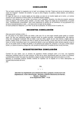 CONCLUSIÓN

"No es bueno confundir lo imaginario con lo real"; sin embargo, Ami dijo: "Cada cual vive en el universo que es
capaz de imaginar". También me enseñó: "Lo que tu alma imagina, lo puedes y d         ebes realizar, con esfuerzo,
constancia y fe"
En lugar de creer en un mundo regido por las armas, yo creo en un mundo regido por el amor, y si somos
muchos los que soñamos el mismo sueño, es inevitable hacerlo realidad.
Dejemos a los adultos con sus burlas, sus armas y sus "imposible". Nosotros, los niños de corazón, seremos
como el abejorro, ese bichito gordo, pesado y de alas cortas. Según las reglas de la aerodinámica, no puede
volar. "Científicamente comprobado", pero como desconoce la opinión de los científicos, el muy ignorante va y
se lanza imprudentemente a volar..., y lo hace como la mejor de las abejas...
Un buen puñado de "abejorros", y el "niño" no se cae al precipicio. Al menos el de mi cuento, no.


                                  RECONTRA CONCLUSIÓN

(Hay que poner nombres a todo...)
En una playa no muy lejana existe una sólida y alta roca. En su cima algún extraño poder grabó un corazón
alado. Se dice que solamente jugando siempre bonito se puede encontrar. Lamentablemente, sólo algunos
niños han conseguido localizarlo. Ello se debe a que los niños, aparte de ser más livianos y ágiles que los
adultos, juegan bonito; en cambio los otros lo hacen en forma terri-ble, y como esa roca es el punto de partida
hacia un mundo maravilloso (que lo es, justamente debido a que sus habitantes están siempre jugando a que lo
es), no se puede correr el riesgo de admitir a una persona que juegue feo, tampoco a una que a veces juegue
bonito, y a veces se duerma y juegue feo: ello causaría la destrucción inmediata de ese mundo hermoso.


                            RE Q U E T E C O N T R A C O N C L U S I Ó N

Cuentan los que saben, que un anciano de juguetona mirada consiguió subir a la roca. Los lugareños
observaron extrañas luces en el cielo nocturno. Al otro día le vieron rejuvenecido partir con rumbo a la sombría
y problemática ciudad. Con paso muy decidido y alegre se alejó musitando algo acerca de salvar a un niño...
Mientras la humanidad continúa dividida viviendo en injusticia con la espada en la mano destruyendo su
heredad desconectada del amor
¡No!


                                                         FIN

                                                     *    *    *

              Este libro fue digitalizado para distribución libre y gratuita a través de la red
              Digitalización: Autor desconocido - Revisión y Edición Electrónica de Hernán.
                                            Rosario - Argentina
                                       22 de Septiembre 2003 – 17:35




                                                         54
 