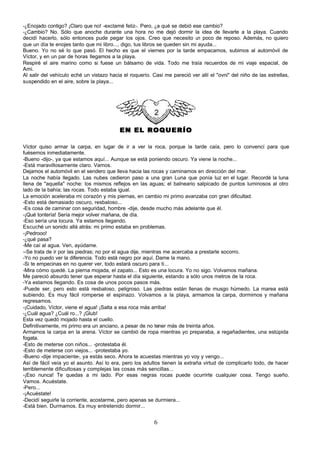 -¿Enojado contigo? ¡Claro que no! -exclamé feliz-. Pero, ¿a qué se debió ese cambio?
-¿Cambio? No. Sólo que anoche durante una hora no me dejó dormir la idea de llevarte a la playa. Cuando
decidí hacerlo, sólo entonces pude pegar los ojos. Creo que necesito u poco de reposo. Además, no quiero
                                                                              n
que un día te enojes tanto que mi libro..., digo, tus libros se queden sin mi ayuda...
Bueno. Yo no sé lo que pasó. El hecho es que el viernes por la tarde empacamos, subimos al automóvil de
Víctor, y en un par de horas llegamos a la playa.
Respiré el aire marino como si fuese un bálsamo de vida. Todo me traía recuerdos de mi viaje espacial, de
Ami.
Al salir del vehículo eché un vistazo hacia el roquerío. Casi me pareció ver allí el "ovni" del niño de las estrellas,
suspendido en el aire, sobre la playa...




                                          EN EL ROQUERÍO

Víctor quiso armar la carpa, en lugar de ir a ver la roca, porque la tarde caía, pero lo convencí para que
fuésemos inmediatamente.
-Bueno -dijo-, ya que estamos aquí... Aunque se está poniendo oscuro. Ya viene la noche...
-Está maravillosamente claro. Vamos.
Dejamos el automóvil en el sendero que lleva hacia las rocas y caminamos en dirección del mar.
La noche había llegado. Las nubes cedieron paso a una gran Luna que ponía luz en el lugar. Recordé la luna
llena de "aquella" noche: los mismos reflejos en las aguas; el balneario salpicado de puntos luminosos al otro
lado de la bahía; las rocas. Todo estaba igual.
La emoción aceleraba mi corazón y mis piernas, en cambio mi primo avanzaba con gran dificultad.
-Esto está demasiado oscuro, resbaloso...
-Es cosa de caminar con seguridad, hombre -dije, desde mucho más adelante que él.
-¡Qué tontería! Sería mejor volver mañana, de día.
-Eso sería una locura. Ya estamos llegando.
Escuché un sonido allá atrás: mi primo estaba en problemas.
-¡Pedrooo!
-¿qué pasa?
-Me caí al agua. Ven, ayúdame.
--Se trata de ir por las piedras; no por el agua dije, mientras me acercaba a prestarle socorro.
-Yo no puedo ver la diferencia. Todo está negro por aquí. Dame la mano.
-Si te empecinas en no querer ver, todo estará oscuro para ti...
-Mira cómo quedé. La pierna mojada, el zapato... Esto es una locura. Yo no sigo. Volvamos mañana.
Me pareció absurdo tener que esperar hasta el día siguiente, estando a sólo unos metros de la roca.
-Ya estamos llegando. Es cosa de unos pocos pasos más.
-Puede ser, pero esto está resbaloso, peligroso. Las piedras están llenas de musgo húmedo. La marea está
subiendo. Es muy fácil romperse el espinazo. Volvamos a la playa, armamos la carpa, dormimos y mañana
regresamos.
-¡Cuidado, Víctor, viene el agua! ¡Salta a esa roca más arriba!
-¿Cuál agua? ¿Cuál ro...? ¡Glub!
Esta vez quedó mojado hasta el cuello.
Definitivamente, mi primo era un anciano, a pesar de no tener más de treinta años.
Armamos la carpa en la arena. Víctor se cambió de ropa mientras yo preparaba, a regañadientes, una estúpida
fogata.
-Esto de meterse con niños... -protestaba él.
-Esto de meterse con viejos... -protestaba yo.
-Bueno -dije impaciente-, ya estás seco. Ahora te acuestas mientras yo voy y vengo...
Así de fácil veía yo el asunto. Así lo era, pero los adultos tienen la extraña virtud de complicarlo todo, de hacer
terriblemente dificultosas y complejas las cosas más sencillas...
-¡Eso nunca! Te quedas a mi lado. Por esas negras rocas puede ocurrirte cualquier cosa. Tengo sueño.
Vamos. Acuéstate.
-Pero...
-¡Acuéstate!
-Decidí seguirle la corriente, acostarme, pero apenas se durmiera...
-Está bien. Durmamos. Es muy entretenido dormir...


                                                          6
 