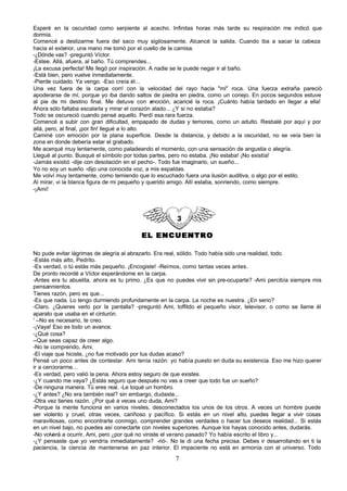 Esperé en la oscuridad como serpiente al acecho. Infinitas horas más tarde su respiración me indicó que
dormía.
Comencé a deslizarme fuera del saco muy sigilosamente. Alcancé la salida. Cuando iba a sacar la cabeza
hacia el exterior, una mano me tomó por el cuello de la camisa.
-¿Dónde vas? -preguntó Víctor.
-Estee. Allá, afuera, al baño. Tú comprendes...
¡La excusa perfecta! Me llegó por inspiración. A nadie se le puede negar ir al baño.
-Está bien, pero vuelve inmediatamente.
-Pierde cuidado. Ya vengo. -Eso creía él...
Una vez fuera de la carpa corrí con la velocidad del rayo hacia "mi" roca. Una fuerza extraña pareció
apoderarse de mí, porque yo iba dando saltos de piedra en piedra, como un conejo. En pocos segundos estuve
al pie de mi destino final. Me detuve con e       moción, acaricié la roca. ¡Cuánto había tardado en llegar a ella!
Ahora sólo faltaba escalarla y mirar el corazón alado... ¿Y si no estaba?
Todo se oscureció cuando pensé aquello. Perdí esa rara fuerza.
Comencé a subir con gran dificultad, empapado de dudas y temores, como un adulto. Resbalé por aquí y por
allá, pero, al final, ¡por fin! llegué a lo alto.
Caminé con emoción por la plana superficie. Desde la distancia, y debido a la oscuridad, no se veía bien la
zona en donde debería estar el grabado.
Me acerqué muy lentamente, como paladeando el momento, con una sensación de angustia o alegría.
Llegué al punto. Busqué el símbolo por todas partes, pero no estaba. ¡No estaba! ¡No existía!
-Jamás existió -dije con desolación en el pecho-. Todo fue imaginario, un sueño...
Yo no soy un sueño -dijo una conocida voz, a mis espaldas.
Me volví muy lentamente, como temiendo que lo escuchado fuera una ilusión auditiva, o algo por el estilo.
Al mirar, vi la blanca figura de mi pequeño y querido amigo. Allí estaba, sonriendo, como siempre.
-¡Ami!




                                           EL ENCUENTRO

No pude evitar lágrimas de alegría al abrazarlo. Era real, sólido. Todo había sido una realidad, todo.
-Estás más alto, Pedrito.
-Es verdad, o tú estás más pequeño. ¡Encogiste! -Reímos, como tantas veces antes.
De pronto recordé a Víctor esperándome en la carpa.
-Antes era tu abuelita, ahora es tu primo. ¿Es que no puedes vivir sin pre-ocuparte? -Ami percibía siempre mis
pensannientos.
Tienes razón, pero es que...
-Es que nada. Lo tengo durmiendo profundamente en la carpa. La noche es nuestra. ¿En serio?
-Claro. ¿Quieres verlo por la pantalla? -preguntó Ami, toffitdo el pequeño visor, televisor, o como se llame él
aparato que usaba en el cinturón.
' --No es necesario, te creo.
-¡Vaya! Eso es todo un avance.
-¿Qué cosa?
--Que seas capaz de creer algo.
-No te comprendo, Ami.
-El viaje que hiciste, ¿no fue motivado por tus dudas acaso?
Pensé un poco antes de contestar. Ami tenía razón: yo había puesto en duda su existencia. Eso me hizo querer
ir a cerciorarme...
-Es verdad, pero valió la pena. Ahora estoy seguro de que existes.
-¿Y cuando me vaya? ¿Estás seguro que después no vas a creer que todo fue un sueño?
-De ninguna manera. Tú eres real. -Le toqué un hombro.
-¿Y antes? ¿No era también real? sin embargo, dudaste...
-Otra vez tienes razón. ¿Por qué a veces uno duda, Ami?
-Porque la mente funciona en varios niveles, desconectados los unos de los otros. A veces un hombre puede
ser violento y cruel; otras veces, cariñoso y pacífico. Si estás en un nivel alto, puedes llegar a vivir cosas
maravillosas, como encontrarte conmigo, comprender grandes verdades o hacer tus deseos realidad... Si estás
en un nivel bajo, no puedes así conectarte con niveles superiores. Aunque los hayas conocido antes, dudarás.
-No volverá a ocurrir, Ami, pero ¿por qué no viniste el verano pasado? Yo había escrito el libro y...
-¿Y pensaste que yo vendría inmediatamente? -rió-. No te di una fecha precisa. Debes ir desarrollando en ti la
paciencia, la ciencia de mantenerse en paz interior. El impaciente no está en armonía con el universo. Todo

                                                        7
 