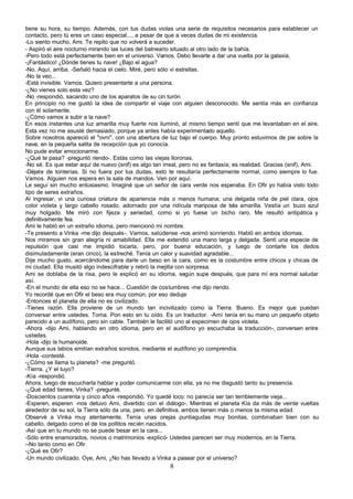 tiene su hora, su tiempo. Además, con tus dudas violas una serie de requisitos necesarios para establecer un
contacto, pero tú eres un caso especial..., a pesar de que a veces dudas de mi existencia.
-Lo siento mucho, Ami. Te repito que no volverá a suceder.
- Aspiró el aire nocturno mirando las luces del balneario situado al otro lado de la bahía.
-Pero todo está perfectamente bien en el universo. Vamos. Debo llevarte a dar una vuelta por la galaxia.
-¡Fantástico! ¿Dónde tienes tu nave! ¿Bajo el agua?
-No. Aquí, arriba. -Señaló hacia el cielo. Miré, pero sólo vi estrellas.
-No la veo...
-Está invisible. Vamos. Quiero presentarte a una persona.
-¿No vienes solo esta vez?
-No -respondió, sacando uno de los aparatos de su cin turón.
En principio no me gustó la idea de compartir el viaje con alguien desconocido. Me sentía más en confianza
con él solamente.
-¿Cómo vamos a subir a la nave?
En esos instantes una luz amarilla muy fuerte nos iluminó, al mismo tiempo sentí que me levantaban en el aire.
Esta vez no me asusté demasiado, porque ya antes había experimentado aquello.
Sobre nosotros apareció el "ovni", con una abertura de luz bajo el cuerpo. Muy pronto estuvimos de pie sobre la
nave, en la pequeña salita de recepción que yo conocía.
No pude evitar emocionarme.
-¿Qué te pasa? -preguntó riendo-. Estás como las viejas lloronas.
-No sé. Es que estar aquí de nuevo (snif) es algo tan irreal, pero no es fantasía; es realidad. Gracias (snif), Ami.
-Déjate de tonterías. Si no fuera por tus dudas, esto te resultaría perfectamente normal, como siempre lo fue.
Vamos. Alguien nos espera en la sala de mandos. Ven por aquí.
Le seguí sin mucho entusiasmo. Imaginé que un señor de cara verde nos esperaba. En Ofir yo había visto todo
tipo de seres extraños.
Al ingresar, vi una curiosa criatura de apariencia más o menos humana; una delgada niña de piel clara, ojos
color violeta y largo cabello rosado, adornado por una ridícula mariposa de tela amarilla. Vestía un buzo azul
muy holgado. Me miró con fijeza y seriedad, como si yo fuese un bicho raro. Me resultó antipática y
definitivamente fea.
Ami le habló en un extraño idioma, pero mencionó mi nombre.
-Te presento a Vinka -me dijo después-. Vamos, salúdense -nos animó sonriendo. Habló en ambos idiomas.
Nos miramos sin gran alegría ni amabilidad. Ella me extendió una mano larga y delgada. Sentí una especie de
repulsión que casi me impidió tocarla, pero, por buena educación, y luego de contarle los dedos
disimuladamente (eran cinco), la estreché. Tenía un calor y suavidad agradable...
Dije mucho gusto, acercándome para darle un beso en la cara, como es la costumbre entre chicos y chicas de
mi ciudad. Ella musitó algo indescifrable y retiró la mejilla con sorpresa.
Ami se doblaba de la risa, pero le explicó en su idioma, según supe después, que para mí era normal saludar
así.
-En el mundo de ella eso no se hace... Cuestión de costumbres -me dijo riendo.
Yo recordé que en Ofir el beso era muy común, por eso deduje
-Entonces el planeta de ella no es civilizado.
-Tienes razón. Ella proviene de un mundo tan incivilizado como la Tierra. Bueno. Es mejor que puedan
conversar entre ustedes. Toma. Pon esto en tu oído. Es un traductor. -Ami tenía en su mano un pequeño objeto
parecido a un audífono, pero sin cable. También le facilitó uno al especimen de ojos violeta.
-Ahora -dijo Ami, hablando en otro idioma, pero en el audífono yo escuchaba la traducción-, conversen entre
ustedes.
-Hola -dijo la humanoide.
Aunque sus labios emitían extraños sonidos, mediante el audífono yo comprendía.
-Hola -contesté.
-¿Cómo se llama tu planeta? -me preguntó.
-Tierra. ¿Y el tuyo?
-Kía -respondió.
Ahora, luego de escucharla hablar y poder comunicarme con ella, ya no me disgustó tanto su presencia.
-¿Qué edad tienes, Vinka? -pregunté.
-Doscientos cuarenta y cinco años -respondió. Yo quedé loco: no parecía ser tan terriblemente vieja...
-Esperen, esperen -nos detuvo Ami, divertido con el diálogo-. Mientras el planeta Kía da más de veinte vueltas
alrededor de su sol, la Tierra sólo da una, pero, en definitiva, ambos tienen más o menos ta misma edad.
Observé a Vinka muy atentamente. Tenía unas orejas puntiagudas muy bonitas, combinaban bien con su
cabello, delgado como el de los pollitos recién nacidos.
-Así que en tu mundo no se puede besar en la cara...
-Sólo entre enamorados, novios o matrimonios -explicó- Ustedes parecen ser muy modernos, en la Tierra.
--No tanto como en Ofir.
-¿Qué es Ofir?
-Un mundo civilizado. Oye, Ami, ¿No has llevado a Vinka a pasear por el universo?
                                                         8
 