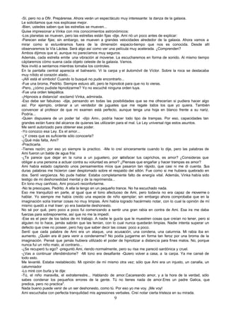 -Sí, pero no a Ofir. Prepárense. Ahora verán un espectáculo muy interesante: la danza de la galaxia.
Le solicitamos que nos explicase mejor.
-Bien, ustedes saben que las estrellas se mueven...
Quise impresionar a Vinka con mis conocimientos astronómicos:
-Los planetas se mueven, pero las estrellas están fijas -dije. Ami rió un poco antes de explicar:
-Parecen estar fijas; sin embargo, se mueven a grandes velocidades alrededor de la galaxia. Ahora vamos a
mirar como si estuviéramos fuera de la dimensión espacio-tiempo que nos es conocida. Desde allí
observaremos la Vía Láctea. Será algo así como ver una película muy acelerada. ¿Comprenden?
Ambos dijimos que sí, aunque no parecíamos muy seguros.
Además, cada estrella emite una vibración al moverse. La escucharemos en forma de sonido. Al mismo tiempo
cáptaremos cómo suena cada objeto celeste de la galaxia. Vamos.
Nos invitó a sentarnos mientras tomaba los controles.
En la pantalla central aparecía el balneario. Vi la carpa y el áutomóvil de Víctor. Sobre la roca se destacaba
muy nítido el corazón alado...
-¡Allí está el símbolo! Cuando lo busqué no pude encontrarlo...
-Fue una broma, Pedrito. Siempre estuvo allí, pero te hipnoticé para que no lo vieras.
-Pero, ¿cómo pudiste hipnotizarme? Yo no escuché ninguna orden tuya.
-Fue una orden telepática.
-¡Hipnosis a distancia! -exclamó Vinka, admirada.
-Eso debe ser fabuloso -dije, pensando en todas las posibilidades que se me ofrecerían si pudiera hacer algo
así. Por ejemplo, ordenar a un vendedor de juguetes que me regale todos los que yo quiera. También
convencer al profesor de que mi examen está perfecto, aunque tenga una hoja en blanco frente a su nariz.
Podría...
-Quien dispusiera de un poder tal -dijo Ami-, podría hacer todo tipo de trampas. Por eso, capacidades tan
grandes están fuera del alcance de quienes las utilizarán para el mal. La Ley universal rige estos asuntos.
Me sentí autorizado para obtener ese poder.
-Yo conozco esa Ley. Es el amor...
-¿Y crees que es suficiente sólo conocerla?
-¿Qué más falta, Ami?
-Practicarla.
-Tienes razón; por eso yo siempre la practico. -Me lo creí sinceramente cuando lo dije, pero las palabras de
Ami fueron un balde de agua fría:
-¿Te parece que dejar en la ruina a un juguetero, por s        atisfacer tus caprichos, es amor? ¿Consideras que
obligar a una persona a actuar contra su voluntad es amor? ¿Piensas que engañar y hacer trampas es amor?
Ami había estado captando unos pensamientos míos que pasaron tan rápido, que casi ni me di cuenta. Sus
duras palabras me hicieron caer desplomado sobre el respaldo del sillón. Fue como si me hubiera quebrado en
dos. Sentí vergüenza. No pude hablar. Estaba completamente falto de energía vital. Además, Vinka había sido
testigo de mi deshonestidad mental y de la reprimenda...
En tono muy cariñoso, Ami procuró reconfortarme.
-No te preocupes, Pedrito. A ella la tengo en un pequeño trance. No ha escuchado nada.
Eso me tranquilizó en parte, al igual que el tono afectuoso de Ami, pero todavía no era capaz de moverme o
hablar. Yo siempre me había creído una especie de niño ejemplar; sin embargo ahora comprobaba que en la
imaginación solía tramar cosas no muy limpias. Ami había logrado hacérmelo notar, con lo cual la opinión de mí
mismo quedó a mal traer: yo era bastante deshonesto.
No sé por qué, pero poco a poco fui comenzando a sentir una gran rabia en contra de Ami. Esa ira me daba
fuerzas para sobreponerme, así que no me la impedí.
-Ese es el peor de los lados de mi trabajo. A nadie le gusta que le muestren cosas que creían no tener, pero si
alguien no lo hace, jamás sabrán que las tenían, con lo cual nunca quedarán limpias. Nadie intenta superar un
defecto que cree no poseer, pero hay que saber decir las cosas: poco a poco.
Sentí que cada palabra de Ami era un ataque, una acusación, una condena, una calumnia. Mi rabia iba en
aumento. ¿Quién era él para venir a condenarme? No podía juzgarme en forma tan feroz por una broma de la
imaginación. Pensé que jamás hubiera utilizado el poder de hipnotizar a distancia para fines malos. No, porque
nunca fui un niño malo, al contrario...
-¿Se recuperó tu ego? -preguntó Ami, riendo normalmente, pero su risa me pareció sardónica y cruel.
-¿Vas a continuar ofendiéndome? -Mi tono era desafiante -Quiero volver a casa, a la carpa. Ya me cansé de
todo esto.
Me levanté. Estaba restablecido. Mi opinión de mí mismo otra vez; sólo que Ami era un injusto, un canalla, un
calumniador
-Lo miré con burla y le dije:
-Tú, el niño maravilla, el extraterrestre... Hablando de amor.Cacareando amor, y a la hora de la verdad, sólo
sabes condenar los pequeños errores de la gente. Tú no tienes nada de amor.Eres un padre Gatica, que
predica, pero no practica".
Nada bueno puede venir de un ser deshonesto, como tú. Por eso yo me voy. ¡Me voy!
Ami escuchaba con perfecta tranquilidad mis agresiones verbales. Creí notar cierta tristeza en su mirada.
                                                       9
 
