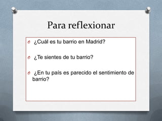 Para reflexionar
O ¿Cuál es tu barrio en Madrid?
O ¿Te sientes de tu barrio?
O ¿En tu país es parecido el sentimiento de
barrio?
 