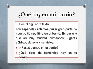 ¿Qué hay en mi barrio?
O Lee el siguiente texto:
Los españoles solemos pasar gran parte de
nuestro tiempo libre en el barrio. Es por ello que
allí hay muchos comercios, lugares públicos de
ocio y servicios.
O ¿Pasas tiempo en tu barrio?
O ¿Qué tipos de comercios hay en tu barrio?
 