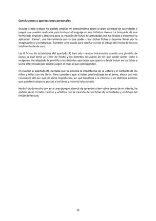 13
Conclusiones o aportaciones personales
Gracias a este trabajo he podido ampliar mi conocimiento sobre la gran variedad de actividades y
juegos que pueden realizarse para trabajar el lenguaje en sus distintos niveles. La búsqueda de una
forma más original y atractiva para la creación de fichas de actividades me ha llevado a encontrar la
aplicación ‘Canva’, una herramienta con la que poder crear dichas fichas y dejarme llevar por la
imaginación y la creatividad. También la he usado para diseñar y crear el dibujo del rincón de lectura
totalmente desde cero.
Las 8 fichas de actividades del apartado A) han sido creadas únicamente usando una plantilla de
Canva la cual tenía un color de fondo y los distintos recuadros en los que poder poner texto o
imágenes. He adaptado la plantilla a los distintos apartados que quería y debía incluir en las fichas y
las he diferenciado por colores según el nivel al que corresponden.
En cuando al apartado B), pensaba que ya conocía la importancia de la lectura y el contacto de los
niños y niñas con los libros. Pero considero que al haber profundizado en el tema, ahora soy más
consciente del por qué de dicha importancia, en qué beneficia a la infancia y los distintos ámbitos
que pueden trabajarse gracias a los libros y material relacionado.
He disfrutado mucho con esta tarea porque además de aprender y leer sobre temas de mi interés, he
podido sacar mi lado creativo y artístico con la creación de las fichas de actividades y el dibujo del
rincón de lectura.
 