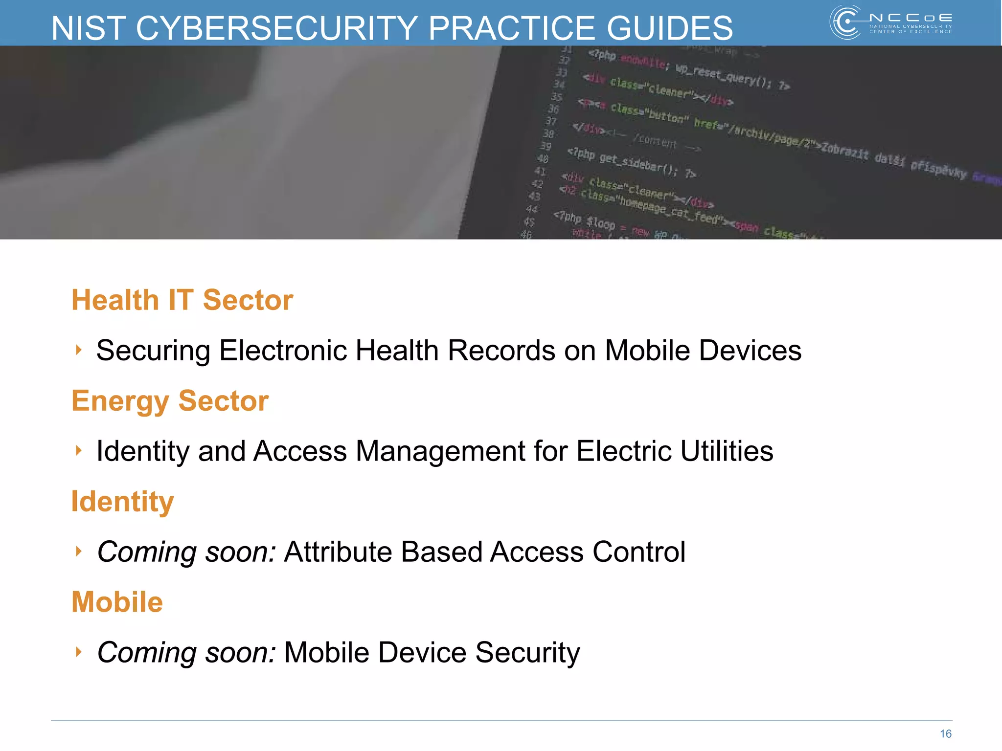 16
NIST CYBERSECURITY PRACTICE GUIDES
Health IT Sector
‣ Securing Electronic Health Records on Mobile Devices
Energy Sector
‣ Identity and Access Management for Electric Utilities
Identity
‣ Coming soon: Attribute Based Access Control
Mobile
‣ Coming soon: Mobile Device Security
 