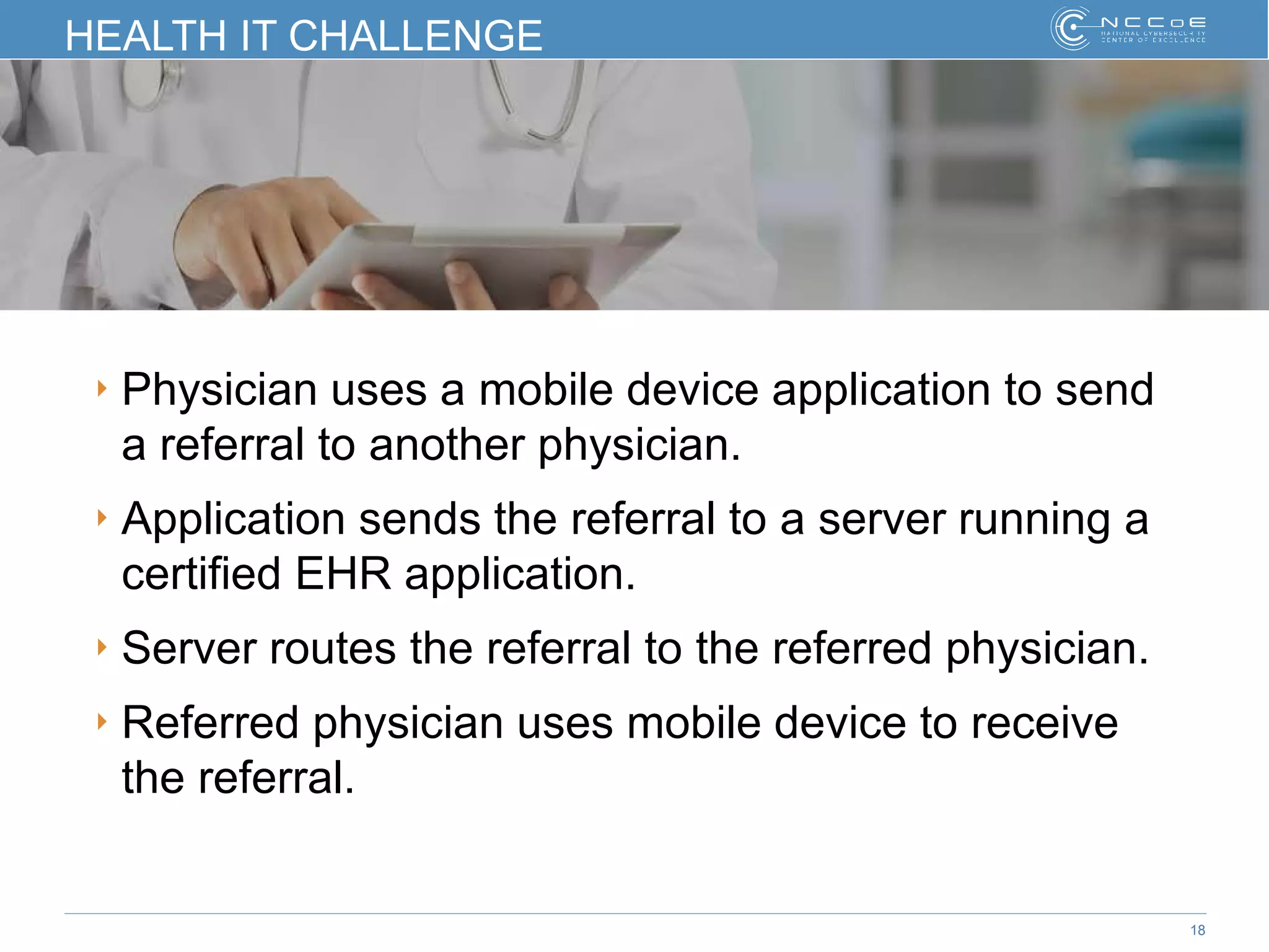 18
HEALTH IT CHALLENGE
‣ Physician uses a mobile device application to send
a referral to another physician.
‣ Application sends the referral to a server running a
certified EHR application.
‣ Server routes the referral to the referred physician.
‣ Referred physician uses mobile device to receive
the referral.
 