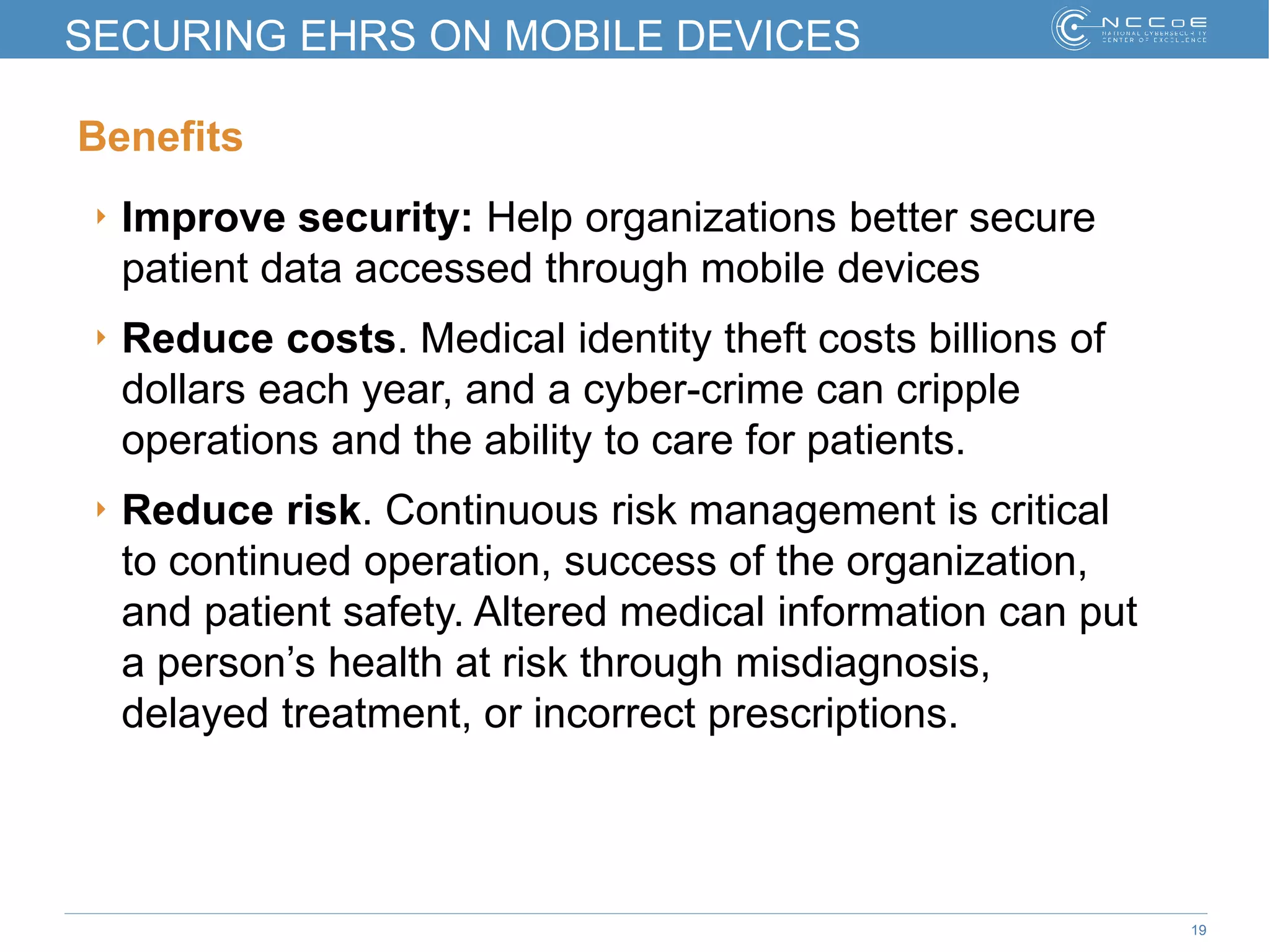 19
SECURING EHRS ON MOBILE DEVICES
Benefits
‣ Improve security: Help organizations better secure
patient data accessed through mobile devices
‣ Reduce costs. Medical identity theft costs billions of
dollars each year, and a cyber-crime can cripple
operations and the ability to care for patients.
‣ Reduce risk. Continuous risk management is critical
to continued operation, success of the organization,
and patient safety. Altered medical information can put
a person’s health at risk through misdiagnosis,
delayed treatment, or incorrect prescriptions.
 