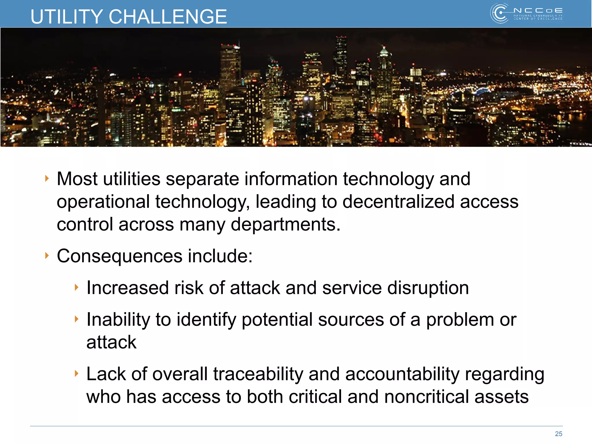 25
UTILITY CHALLENGE
‣ Most utilities separate information technology and
operational technology, leading to decentralized access
control across many departments.
‣ Consequences include:
‣ Increased risk of attack and service disruption
‣ Inability to identify potential sources of a problem or
attack
‣ Lack of overall traceability and accountability regarding
who has access to both critical and noncritical assets
 
