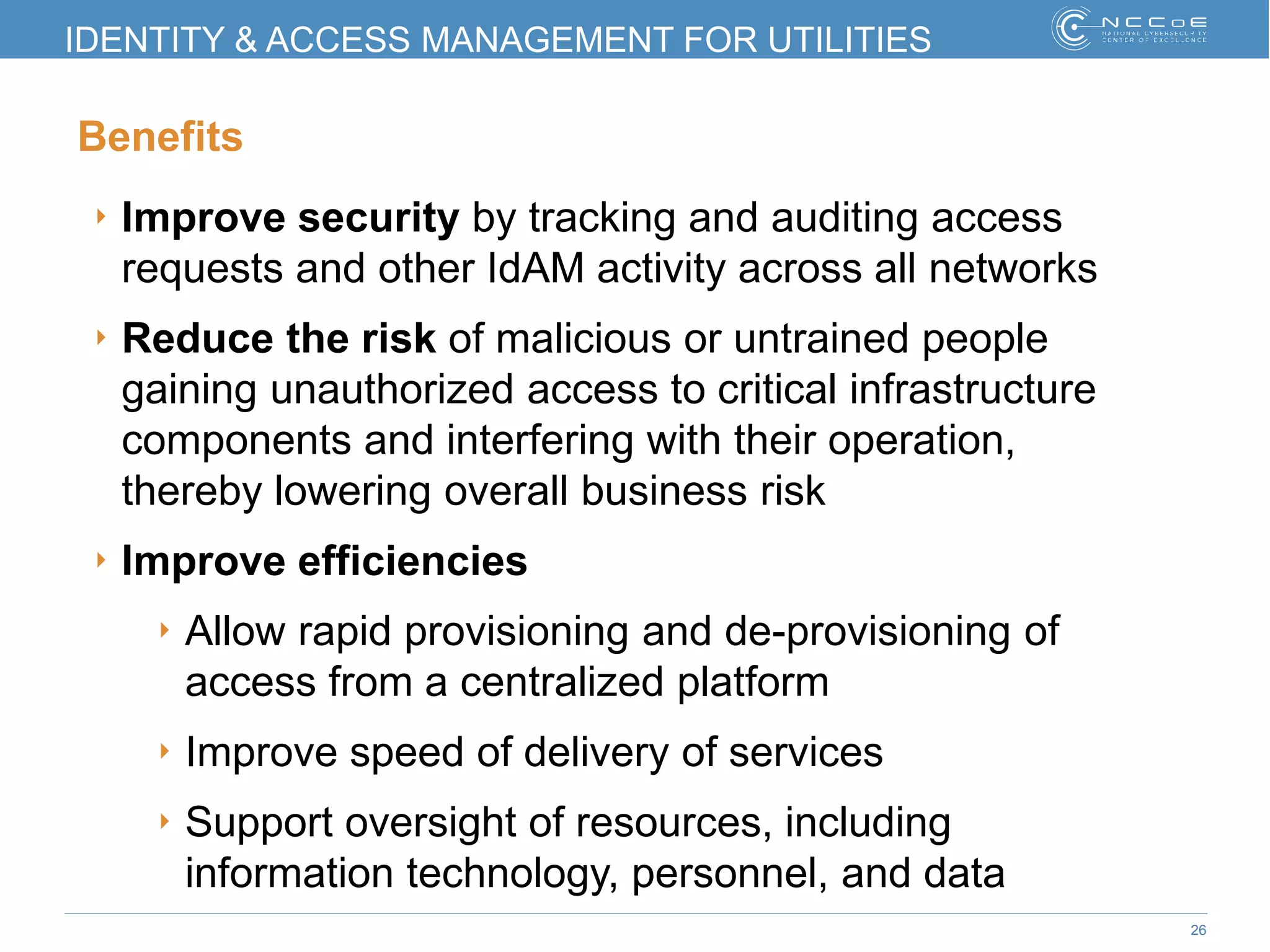 26
IDENTITY & ACCESS MANAGEMENT FOR UTILITIES
Benefits
‣ Improve security by tracking and auditing access
requests and other IdAM activity across all networks
‣ Reduce the risk of malicious or untrained people
gaining unauthorized access to critical infrastructure
components and interfering with their operation,
thereby lowering overall business risk
‣ Improve efficiencies
‣ Allow rapid provisioning and de-provisioning of
access from a centralized platform
‣ Improve speed of delivery of services
‣ Support oversight of resources, including
information technology, personnel, and data
 