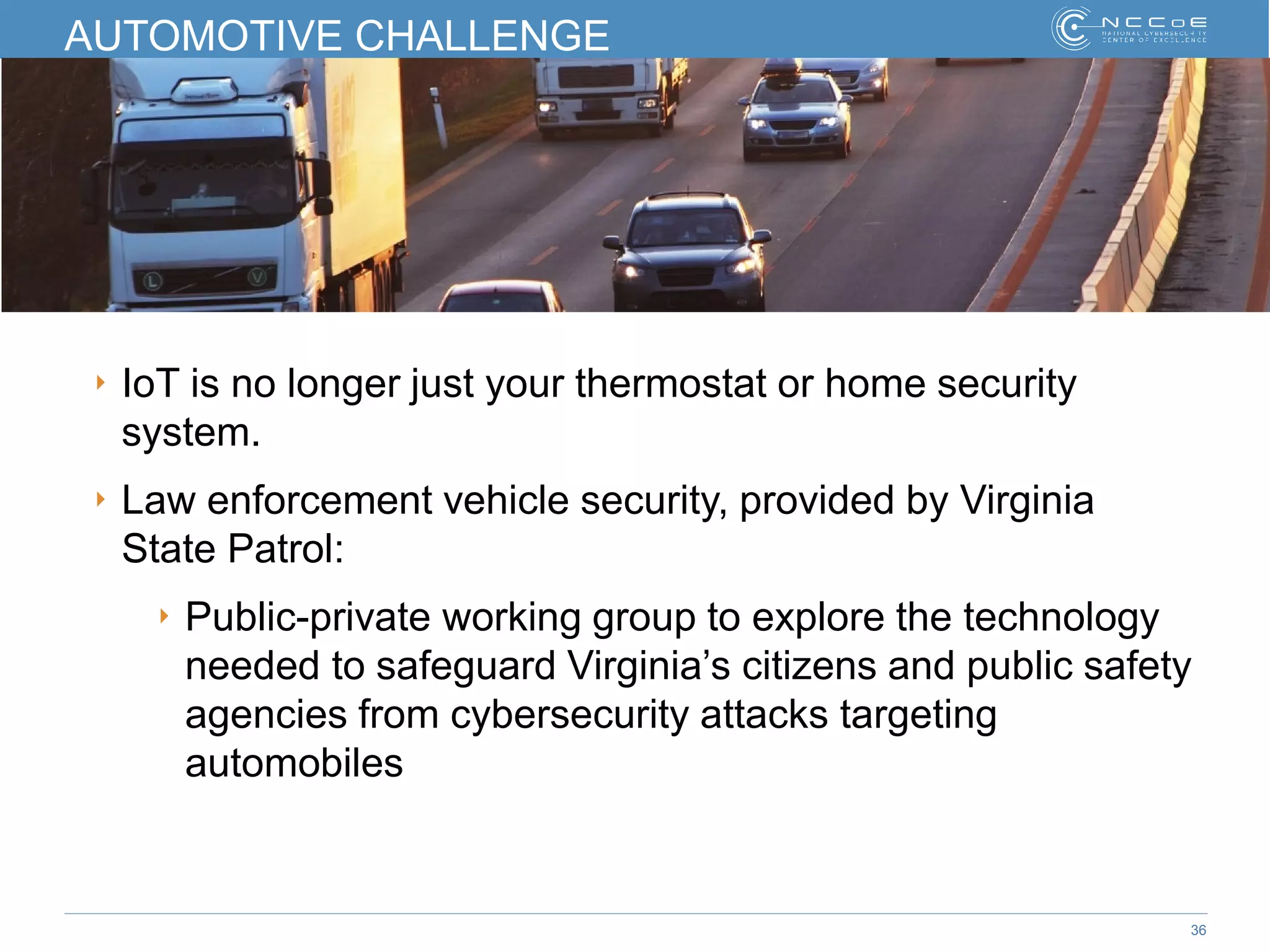 36
AUTOMOTIVE CHALLENGE
‣ IoT is no longer just your thermostat or home security
system.
‣ Law enforcement vehicle security, provided by Virginia
State Patrol:
‣ Public-private working group to explore the technology
needed to safeguard Virginia’s citizens and public safety
agencies from cybersecurity attacks targeting
automobiles
 